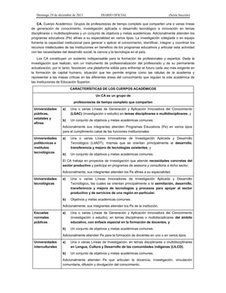 Domingo 29 de diciembre de 2013 DIARIO OFICIAL (Sexta Sección) 
CA. Cuerpo Académico: Grupos de profesores/as de tiempo completo que comparten una o varias líneas de generación de conocimiento, investigación aplicada o desarrollo tecnológico e innovación en temas disciplinares o multidisciplinares y un conjunto de objetivos y metas académicas. Adicionalmente atienden los programas educativos (Pe) afines a su especialidad en varios tipos. La investigación colegiada o en equipo fomenta la capacidad institucional para generar o aplicar el conocimiento; identificar, integrar y coordinar los recursos intelectuales de las instituciones en beneficio de los programas educativos y articular esta actividad con las necesidades del desarrollo social, la ciencia y la tecnología en el país. 
Los CA constituyen un sustento indispensable para la formación de profesionales y expertos. Dada la investigación que realizan, son un instrumento de profesionalización del profesorado y de su permanente actualización, por lo tanto, favorecen una plataforma sólida para enfrentar el futuro cada vez más exigente en la formación de capital humano, situación que les permite erigirse como las células de la academia y representar a las masas críticas en las diferentes áreas del conocimiento que regulan la vida académica de las Instituciones de Educación Superior. CARACTERÍSTICAS DE LOS CUERPOS ACADÉMICOS Un CA es un grupo de profesores/as de tiempo completo que comparten Universidades públicas, estatales y afines a) Una o varias Líneas de Generación y Aplicación Innovadora del Conocimiento (LGAC) (investigación o estudio) en temas disciplinares o multidisciplinares, y b) Un conjunto de objetivos y metas académicas comunes. Adicionalmente sus integrantes atienden Programas Educativos (Pe) en varios tipos para el cumplimiento cabal de las funciones institucionales. Universidades politécnicas e institutos tecnológicos a) Una o varias Líneas Innovadoras de Investigación Aplicada y Desarrollo Tecnológico (LIIADT), mismas que se orientan principalmente al desarrollo, transferencia y mejora de tecnologías existentes, y b) Un conjunto de objetivos y metas académicas comunes. El CA trabaja en proyectos de investigación que atiende necesidades concretas del sector productivo y participa en programas de asesoría y consultoría a dicho sector. Adicionalmente, sus integrantes atienden los Pe afines a su especialidad. Universidades tecnológicas a) Una o varias Líneas Innovadoras de Investigación Aplicada y Desarrollo Tecnológico, las cuales se orientan principalmente a la asimilación, desarrollo, transferencia y mejora de tecnologías y procesos para apoyar al sector productivo y de servicios de una región en particular. b) Objetivos y metas académicas comunes. Adicionalmente, sus integrantes atienden los Pe de la institución. Escuelas normales públicas a) Una o varias Líneas de Generación y Aplicación Innovadora del Conocimiento (investigación o estudio), en temas disciplinares o multidisciplinares del ámbito educativo, con énfasis especial en la formación de docentes, y b) Un conjunto de objetivos y metas académicas comunes. Adicionalmente atienden Pe para la formación de docentes en uno o en varios tipos. Universidades interculturales a) Una o varias Líneas de Investigación, en temas disciplinares o multidisciplinares en Lengua, Cultura y Desarrollo de las comunidades indígenas (LILCD). b) Un conjunto de objetivos y metas académicas comunes. Adicionalmente atienden Pe que articulan la docencia, investigación, vinculación comunitaria, difusión y divulgación del conocimiento.  