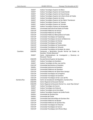 (Sexta Sección) DIARIO OFICIAL Domingo 29 de diciembre de 2013 
DGEST 
Instituto Tecnológico Superior de Atlixco 
DGEST 
Instituto Tecnológico Superior de Ciudad Serdán 
DGEST 
Instituto Tecnológico Superior de Huauchinango 
DGEST 
Instituto Tecnológico Superior de la Sierra Norte de Puebla 
DGEST 
Instituto Tecnológico Superior de Libres 
DGEST 
Instituto Tecnológico Superior de San Martín Texmelucan 
DGEST 
Instituto Tecnológico Superior de Tepeaca 
DGEST 
Instituto Tecnológico Superior de Teziutlán 
DGEST 
Instituto Tecnológico Superior de Zacapoaxtla 
DGESU 
Universidad Intercultural del Estado de Puebla 
CGUTyP 
Universidad Politécnica de Amozoc 
CGUTyP 
Universidad Politécnica de Puebla 
CGUTyP 
Universidad Politécnica Metropolitana de Puebla 
CGUTyP 
Universidad Tecnológica de Huejotzingo 
CGUTyP 
Universidad Tecnológica de Izúcar de Matamoros 
CGUTyP 
Universidad Tecnológica de Oriental 
CGUTyP 
Universidad Tecnológica de Puebla 
CGUTyP 
Universidad Tecnológica de Tecamachalco 
CGUTyP 
Universidad Tecnológica de Tehuacán 
CGUTyP 
Universidad Tecnológica de Xicotepec de Juárez 
Querétaro 
DGESPE 
Centenaria y Benemérita Escuela Normal del Estado de Querétaro "Andrés Balvanera" 
DGEST 
Centro Interdisciplinario de Investigación y Docencia en Educación Técnica 
DGESPE 
Escuela Normal Superior de Querétaro 
DGEST 
Instituto Tecnológico de Querétaro 
DGEST 
Instituto Tecnológico de San Juan del Río 
CGUTyP 
Universidad Aeronáutica en Querétaro 
DGESU 
Universidad Autónoma de Querétaro 
CGUTyP 
Universidad Politécnica de Querétaro 
CGUTyP 
Universidad Politécnica de Santa Rosa Jáuregui 
CGUTyP 
Universidad Tecnológica de Corregidora 
CGUTyP 
Universidad Tecnológica de Querétaro 
CGUTyP 
Universidad Tecnológica de San Juan del Río 
Quintana Roo 
DGESPE 
Centro de Actualización del Magisterio, Quintana Roo 
DGESPE 
Centro Regional de Educación Normal 
DGESPE 
Centro Regional de Educación Normal "Lic. Javier Rojo Gómez" 
DGEST 
Instituto Tecnológico de Cancún 
DGEST 
Instituto Tecnológico de Chetumal 
DGEST 
Instituto Tecnológico de la Zona Maya 
DGEST 
Instituto Tecnológico Superior de Carrillo Puerto 
DGESU 
Universidad de Quintana Roo 
DGESU 
Universidad del Caribe 
DGESU 
Universidad Intercultural Maya de Quintana Roo 
CGUTyP 
Universidad Politécnica de Bacalar 
CGUTyP 
Universidad Politécnica de Quintana Roo 
CGUTyP 
Universidad Tecnológica de Chetumal 
CGUTyP 
Universidad Tecnológica de Cancún 
CGUTyP 
Universidad Tecnológica de la Riviera Maya 
 