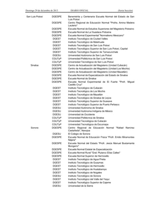 Domingo 29 de diciembre de 2013 DIARIO OFICIAL (Sexta Sección) 
San Luis Potosí 
DGESPE 
Benemérita y Centenaria Escuela Normal del Estado de San Luis Potosí 
DGESPE 
Centro Regional de Educación Normal "Profra. Amina Madera Lauterio" 
DGESPE 
Escuela Normal de Estudios Superiores del Magisterio Potosino 
DGESPE 
Escuela Normal de La Huasteca Potosina 
DGESPE 
Escuela Normal Experimental "Normalismo Mexicano" 
DGEST 
Instituto Tecnológico de Ciudad Valles 
DGEST 
Instituto Tecnológico de Matehuala 
DGEST 
Instituto Tecnológico de San Luis Potosí 
DGEST 
Instituto Tecnológico Superior de San Luis Potosí, Capital 
DGEST 
Instituto Tecnológico Superior de Tamazunchale 
DGESU 
Universidad Autónoma de San Luis Potosí 
CGUTyP 
Universidad Politécnica de San Luis Potosí 
CGUTyP 
Universidad Tecnológica de San Luis Potosí 
Sinaloa 
DGESPE 
Centro de Actualización del Magisterio (Unidad Culiacán) 
DGESPE 
Centro de Actualización del Magisterio (Unidad Los Mochis) 
DGESPE 
Centro de Actualización del Magisterio (Unidad Mazatlán) 
DGESPE 
Escuela Normal de Especialización del Estado de Sinaloa 
DGESPE 
Escuela Normal de Sinaloa 
DGESPE 
Escuela Normal Experimental de El Fuerte "Profr. Miguel Castillo Cruz" 
DGEST 
Instituto Tecnológico de Culiacán 
DGEST 
Instituto Tecnológico de Los Mochis 
DGEST 
Instituto Tecnológico de Mazatlán 
DGEST 
Instituto Tecnológico de Sinaloa de Leyva 
DGEST 
Instituto Tecnológico Superior de Guasave 
DGEST 
Instituto Tecnológico Superior de Puerto Peñasco 
DGESU 
Universidad Autónoma de Sinaloa 
DGESU 
Universidad Autónoma Indígena de México 
DGESU 
Universidad de Occidente 
CGUTyP 
Universidad Politécnica de Sinaloa 
CGUTyP 
Universidad Tecnológica de Culiacán 
CGUTyP 
Universidad Tecnológica de Escuinapa 
Sonora 
DGESPE 
Centro Regional de Educación Normal "Rafael Ramírez Castañeda", Navojoa 
DGESU 
El Colegio de Sonora 
DGESPE 
Escuela Normal de Educación Física "Profr. Emilio Miramontes Nájera" 
DGESPE 
Escuela Normal del Estado "Profr. Jesús Manuel Bustamante Mungarro" 
DGESPE 
Escuela Normal Estatal de Especialización 
DGESPE 
Escuela Normal Rural "Gral. Plutarco Elías Calles" 
DGESPE 
Escuela Normal Superior de Hermosillo 
DGEST 
Instituto Tecnológico de Agua Prieta 
DGEST 
Instituto Tecnológico de Guaymas 
DGEST 
Instituto Tecnológico de Hermosillo 
DGEST 
Instituto Tecnológico de Huatabampo 
DGEST 
Instituto Tecnológico de Nogales 
DGESU 
Instituto Tecnológico de Sonora 
DGEST 
Instituto Tecnológico del Valle del Yaqui 
DGEST 
Instituto Tecnológico Superior de Cajeme 
DGESU 
Universidad de la Sierra 
 