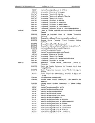 Domingo 29 de diciembre de 2013 DIARIO OFICIAL (Sexta Sección) 
DGEST 
Instituto Tecnológico Superior de El Mante 
DGESU 
Universidad Autónoma de Tamaulipas 
CGUTyP 
Universidad Politécnica de Altamira 
CGUTyP 
Universidad Politécnica de la Región Ribereña 
CGUTyP 
Universidad Politécnica de Victoria 
CGUTyP 
Universidad Tecnológica de Altamira 
CGUTyP 
Universidad Tecnológica de Matamoros 
CGUTyP 
Universidad Tecnológica de Nuevo Laredo 
CGUTyP 
Universidad Tecnológica de Tamaulipas Norte 
CGUTyP 
Universidad Tecnológica del Mar de Tamaulipas Bicentenario 
Tlaxcala 
DGESPE 
Centro de Estudios Superiores de Comunicación Educativa de Tlaxcala 
DGESPE 
Escuela de Educación Física de Tlaxcala "Revolución Mexicana" 
DGESPE 
Escuela Normal Estatal "Profra. Leonarda Gómez Blanco" 
DGESPE 
Escuela Normal Preescolar "Profra. Francisca Madera Martínez" 
DGESPE 
Escuela Normal Rural "Lic. Benito Juárez" 
DGESPE 
Escuela Normal Urbana Federal "Lic. Emilio Sánchez Piedras" 
DGESPE 
Instituto de Estudios Superiores del Magisterio 
DGEST 
Instituto Tecnológico de Apizaco 
DGEST 
Instituto Tecnológico del Altiplano de Tlaxcala 
DGESU 
Universidad Autónoma de Tlaxcala 
CGUTyP 
Universidad Politécnica de Tlaxcala 
CGUTyP 
Universidad Politécnica de Tlaxcala Región Poniente 
CGUTyP 
Universidad Tecnológica de Tlaxcala 
Veracruz 
DGESPE 
Benemérita Escuela Normal Veracruzana "Enrique C. Rébsamen" 
DGESPE 
Centro de Estudios Superiores de Educación Rural "Luis Hidalgo Monroy" 
DGESPE 
Centro Regional de Educación Normal "Dr. Gonzalo Aguirre Beltrán" 
DGEST 
Centro Regional de Optimización y Desarrollo de Equipo de Orizaba 
DGESPE 
Escuela Normal "Juan Enríquez" 
DGESPE 
Escuela Normal Superior Federal para Cursos Intensivos en Veracruz 
DGESPE 
Escuela Normal Superior Veracruzana "Dr. Manuel Suárez Trujillo" 
DGEST 
Instituto Tecnológico de Boca del Río 
DGEST 
Instituto Tecnológico de Cerro Azul 
DGEST 
Instituto Tecnológico de Minatitlán 
DGEST 
Instituto Tecnológico de Orizaba 
DGEST 
Instituto Tecnológico de Úrsulo Galván 
DGEST 
Instituto Tecnológico de Veracruz 
DGEST 
Instituto Tecnológico Superior de Acayucan 
DGEST 
Instituto Tecnológico Superior de Álamo Temapache 
DGEST 
Instituto Tecnológico Superior de Alvarado 
DGEST 
Instituto Tecnológico Superior de Coatzacoalcos 
DGEST 
Instituto Tecnológico Superior de Cosamaloapan 
DGEST 
Instituto Tecnológico Superior de Huatusco 
DGEST 
Instituto Tecnológico Superior de Las Choapas 
 