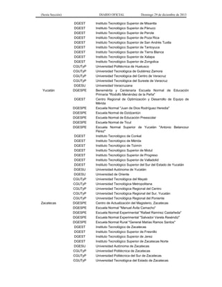 (Sexta Sección) DIARIO OFICIAL Domingo 29 de diciembre de 2013 
DGEST 
Instituto Tecnológico Superior de Misantla 
DGEST 
Instituto Tecnológico Superior de Pánuco 
DGEST 
Instituto Tecnológico Superior de Perote 
DGEST 
Instituto Tecnológico Superior de Poza Rica 
DGEST 
Instituto Tecnológico Superior de San Andrés Tuxtla 
DGEST 
Instituto Tecnológico Superior de Tantoyuca 
DGEST 
Instituto Tecnológico Superior de Tierra Blanca 
DGEST 
Instituto Tecnológico Superior de Xalapa 
DGEST 
Instituto Tecnológico Superior de Zongolica 
CGUTyP 
Universidad Politécnica de Huatusco 
CGUTyP 
Universidad Tecnológica de Gutiérrez Zamora 
CGUTyP 
Universidad Tecnológica del Centro de Veracruz 
CGUTyP 
Universidad Tecnológica del Sureste de Veracruz 
DGESU 
Universidad Veracruzana 
Yucatán 
DGESPE 
Benemérita y Centenaria Escuela Normal de Educación Primaria "Rodolfo Menéndez de la Peña" 
DGEST 
Centro Regional de Optimización y Desarrollo de Equipo de Mérida 
DGESPE 
Escuela Normal "Juan de Dios Rodríguez Heredia" 
DGESPE 
Escuela Normal de Dzidzantún 
DGESPE 
Escuela Normal de Educación Preescolar 
DGESPE 
Escuela Normal de Ticul 
DGESPE 
Escuela Normal Superior de Yucatán "Antonio Betancour Pérez" 
DGEST 
Instituto Tecnológico de Conkal 
DGEST 
Instituto Tecnológico de Mérida 
DGEST 
Instituto Tecnológico de Tizimín 
DGEST 
Instituto Tecnológico Superior de Motul 
DGEST 
Instituto Tecnológico Superior de Progreso 
DGEST 
Instituto Tecnológico Superior de Valladolid 
DGEST 
Instituto Tecnológico Superior del Sur del Estado de Yucatán 
DGESU 
Universidad Autónoma de Yucatán 
DGESU 
Universidad de Oriente 
CGUTyP 
Universidad Tecnológica del Mayab 
CGUTyP 
Universidad Tecnológica Metropolitana 
CGUTyP 
Universidad Tecnológica Regional del Centro 
CGUTyP 
Universidad Tecnológica Regional del Sur, Yucatán 
CGUTyP 
Universidad Tecnológica Regional del Poniente 
Zacatecas 
DGESPE 
Centro de Actualización del Magisterio, Zacatecas 
DGESPE 
Escuela Normal "Manuel Ávila Camacho" 
DGESPE 
Escuela Normal Experimental "Rafael Ramírez Castañeda" 
DGESPE 
Escuela Normal Experimental "Salvador Varela Reséndiz" 
DGESPE 
Escuela Normal Rural "General Matías Ramos Santos" 
DGEST 
Instituto Tecnológico de Zacatecas 
DGEST 
Instituto Tecnológico Superior de Fresnillo 
DGEST 
Instituto Tecnológico Superior de Jerez 
DGEST 
Instituto Tecnológico Superior de Zacatecas Norte 
DGESU 
Universidad Autónoma de Zacatecas 
CGUTyP 
Universidad Politécnica de Zacatecas 
CGUTyP 
Universidad Politécnica del Sur de Zacatecas 
CGUTyP 
Universidad Tecnológica del Estado de Zacatecas  