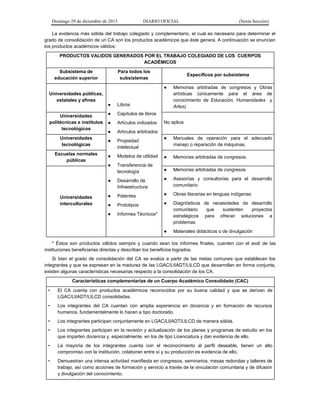 Domingo 29 de diciembre de 2013 DIARIO OFICIAL (Sexta Sección) 
La evidencia más sólida del trabajo colegiado y complementario, el cual es necesario para determinar el grado de consolidación de un CA son los productos académicos que éste genera. A continuación se enuncian los productos académicos válidos: 
PRODUCTOS VALIDOS GENERADOS POR EL TRABAJO COLEGIADO DE LOS CUERPOS ACADÉMICOS 
Subsistema de educación superior 
Para todos los subsistemas 
Específicos por subsistema 
Universidades públicas, estatales y afines 
● Libros 
● Capítulos de libros 
● Artículos indizados 
● Artículos arbitrados 
● Propiedad intelectual 
● Modelos de utilidad 
● Transferencia de tecnología 
● Desarrollo de Infraestructura 
● Patentes 
● Prototipos 
● Informes Técnicos* ● Memorias arbitradas de congresos y Obras artísticas (únicamente para el área de conocimiento de Educación, Humanidades y Artes). 
Universidades politécnicas e institutos tecnológicos No aplica 
Universidades tecnológicas 
● Manuales de operación para el adecuado manejo o reparación de máquinas. 
Escuelas normales públicas 
● Memorias arbitradas de congresos. 
Universidades interculturales 
● Memorias arbitradas de congresos 
● Asesorías y consultorías para el desarrollo comunitario 
● Obras literarias en lenguas indígenas 
● Diagnósticos de necesidades de desarrollo comunitario que sustenten proyectos estratégicos para ofrecer soluciones a problemas 
● Materiales didácticos o de divulgación 
* Éstos son productos válidos siempre y cuando sean los informes finales, cuenten con el aval de las instituciones beneficiarias directas y describan los beneficios logrados. 
Si bien el grado de consolidación del CA se evalúa a partir de las metas comunes que establecen los integrantes y que se expresan en la madurez de las LGAC/LIIADT/LILCD que desarrollan en forma conjunta, existen algunas características necesarias respecto a la consolidación de los CA. 
Características complementarias de un Cuerpo Académico Consolidado (CAC) 
• El CA cuenta con productos académicos reconocidos por su buena calidad y que se derivan de LGAC/LIIADT/LILCD consolidadas. 
• Los integrantes del CA cuentan con amplia experiencia en docencia y en formación de recursos humanos, fundamentalmente lo hacen a tipo doctorado. 
• Los integrantes participan conjuntamente en LGAC/LIIADT/LILCD de manera sólida. 
• Los integrantes participan en la revisión y actualización de los planes y programas de estudio en los que imparten docencia y, especialmente, en los de tipo Licenciatura y dan evidencia de ello. 
• La mayoría de los integrantes cuenta con el reconocimiento al perfil deseable, tienen un alto compromiso con la institución, colaboran entre sí y su producción es evidencia de ello. 
• Demuestran una intensa actividad manifiesta en congresos, seminarios, mesas redondas y talleres de trabajo, así como acciones de formación y servicio a través de la vinculación comunitaria y de difusión y divulgación del conocimiento.  