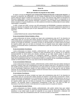 (Sexta Sección) DIARIO OFICIAL Domingo 29 de diciembre de 2013 
Anexo 3e 
Modelos de convocatorias 
Becas para estudios de posgrado de alta calidad 
El objetivo principal del Programa para el Desarrollo Profesional Docente en Educación Superior, es promover la superación del profesorado y de los Cuerpos Académicos de las instituciones de educación superior (IES) para elevar la calidad de la educación en el país. Para alcanzar este objetivo la Secretaría de Educación Pública (SEP), a través de la Subsecretaría de Educación Superior (SES), ha emprendido en el marco del PROGRAMA varias acciones enfocadas a promover a que se integren los/as profesores/as de tiempo completo en Cuerpos Académicos y con ello sustentar la formación de profesionales de buena calidad, responsables y competitivos. 
La SEP, a través de la SES, convoca a las IES participantes del PROGRAMA a presentar solicitudes de becas para estudios de posgrado de alta calidad con el propósito de que los/as profesores/as adquirieran la habilitación deseable y necesaria para el buen desempeño de sus funciones académicas, conforme a las siguientes: 
BASES 
I. CARACTERISTICAS DE LOS/AS PROFESORES/AS 
En las Universidades Públicas Estatales y Afines. 
Los/as profesores/as de tiempo completo que hayan sido contratados/as antes del 31 de diciembre de 1996 podrán optar por una beca para realizar estudios de maestría o de doctorado convencional o directo. Los/as profesores/as contratados/as con el nombramiento de tiempo completo, preferentemente, que aún no cuenten con el grado de doctorado, y que lleven al menos un año laborando en su plaza actual con el grado de maestría podrán optar por una beca de doctorado. No se otorgarán becas para realizar estudios de maestría o de doctorado directo a profesores/as contratados/as a partir del 1 de enero de 1997 a la fecha con licenciatura. 
En las Universidades Tecnológicas. 
Los/as profesores/as de tiempo completo, preferentemente, sólo podrán solicitar beca para realizar estudios de especialidad tecnológica o maestría en áreas disciplinares que se impartan en la institución (excepcionalmente se darán becas para estudios doctorales ya que éstas estarán sujetas al grado de desarrollo de sus Líneas Innovadoras de Investigación Aplicada y Desarrollo Tecnológico y los/as profesores/as interesados/as lleven al menos un año laborando en su plaza actual con el grado de maestría) y haber sido contratados/as antes del 31 de diciembre de 2000 con excepción de las universidades tecnológicas creadas con fecha posterior a ésta, en cuyo caso se verá de manera particular. 
En las Universidades Politécnicas. 
Los/as profesores/as de tiempo completo, preferentemente, podrán solicitar beca para realizar estudios de doctorado y deberán haber sido contratados/as con grado de maestría antes del 31 de diciembre de 2003 o bien aquello que lleven al menos un año laborando en su plaza actual con el grado de maestría con excepción de las Universidades Politécnicas creadas con fecha posterior a ésta, en cuyo caso se verá de manera particular. No se otorgarán becas para realizar estudios de doctorado directo a profesores/as contratados/as a partir del 1 de enero de 2004 con licenciatura. 
En los Institutos Tecnológicos. 
Los/as profesores/as de tiempo completo que hayan sido contratados/as antes del 31 de diciembre de 2004 podrán optar por una beca para realizar estudios de maestría o de doctorado convencional o directo. Los/as profesores/as contratados/as con el nombramiento de tiempo completo, preferentemente, que aún no cuenten con el grado de doctorado, y que lleven al menos un año laborando en su plaza actual con el grado de maestría podrán optar por una beca de doctorado. No se otorgarán becas para realizar estudios de maestría o de doctorado directo a profesores/as contratados/as a partir del 1 de enero de 2005 con licenciatura o bien llevar al menos un año laborando en su plaza actual con el grado de maestría. 
En las Escuelas Normales Públicas. 
Los/as profesores/as de tiempo completo, preferentemente, sólo podrán solicitar beca para realizar estudios de maestría y doctorado en educación (excepcionalmente se darán becas para estudios en otras disciplinas, lo que estará sujeto al grado de desarrollo de sus Líneas de Generación y Aplicación del Conocimiento) y haber sido contratados/as antes del 1 de enero de 2005 con licenciatura. 
(Continúa en la Séptima Sección)  