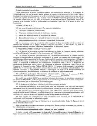 Domingo 29 de diciembre de 2013 DIARIO OFICIAL (Sexta Sección) 
En las Universidades Interculturales. 
Los/as profesores/as de tiempo completo que hayan sido contratados/as antes del 31 de diciembre de 2008 podrán optar por una beca para realizar estudios de maestría o de doctorado convencional o directo. Los/as profesores/as contratados/as con el nombramiento de tiempo completo, preferentemente, que aún no cuenten con el grado de doctorado, y que lleven al menos un año laborando en su plaza actual con el grado de maestría podrán optar por una beca de doctorado. No se otorgarán becas para realizar estudios de maestría o de doctorado directo a profesores/as contratados/as a partir del 1 de enero de 2009 con licenciatura. 
II. SOBRE LOS APOYOS 
II.1. Las becas de posgrado se otorgan en las siguientes modalidades: 
a) Doctorados y maestrías convencionales. 
b) Programas con estancia reducida de doctorado o maestría. 
c) Becas para redacción de tesis de doctorado o de maestría. 
d) Especialidades médicas con orientación clínica en el área de la salud. 
e) Especialidades tecnológicas (Unicamente Universidades Tecnológicas) 
II.2. Los conceptos, montos y periodo de cada modalidad de beca se detallan en la normativo del PROGRAMA disponible en la página electrónica http://dsa.sep.gob.mx. El PROGRAMA no está en posibilidades de apoyar conceptos fuera de los que se detallan en la normativa vigente. 
III. PROCEDIMIENTO DE SOLICITUD Y EVALUACION 
III.1. Los términos de la presente convocatoria se basan en las Reglas de Operación vigentes publicadas en el Diario Oficial de la Federación y en los Lineamientos del PROGRAMA. 
III.2. Los formatos de solicitud para participar en ésta y en todas las convocatorias de carácter individual emitidas por PROGRAMA se encuentran disponibles en la página http://dsa.sep.gob.mx/solicitudesv3. El candidato deberá llenar su solicitud en formato electrónico. Este apoyo se encuentra inscrito en el Registro Federal de Trámites y Servicios en sus modalidades: i) Profesores de Universidades Públicas Estatales y Afines, SEP-23-002-A; ii) Profesores de Universidades Tecnológicas, SEP-23-002-B; iii) Profesores de Universidades Politécnicas, SEP-23-002-C, iv) Profesores de Institutos Tecnológicos (SEP-23-002-D), v) Profesores de Escuelas Normales Públicas (SEP-23-002-E) y vi) Profesores de Universidades Interculturales (SEP23-002-F); mientras que la homoclave correspondiente al trámite de becas para redacción de tesis para maestría, doctorado y especialidades médicas o tecnológicas es SEP-23-004. Excepcionalmente, el PROGRAMA apoyará la implementación y/o desarrollo de programas de posgrado especiales. 
III.3. La fecha de apertura para el llenado de las solicitudes en línea será el ___ de ________ de 2014, mientras que la fecha de cierre del sistema será el ____ de ____________ del presente. 
III.4. La IES por conducto del RIP y de acuerdo al calendario de recepción de solicitudes, entregarán en las oficinas de PROGRAMA el oficio de presentación de las solicitudes y una relación de éstas acompañadas de los documentos que se mencionan en la normativa vigente. 
III.5. El otorgamiento de las becas estará en función del presupuesto aprobado. 
III.6. El PROGRAMA informará a las instituciones sobre los dictámenes a las solicitudes tres meses después del cierre de la semana de recepción correspondiente. En caso de rechazo se indicarán las razones. 
III.7. En caso de que se presenten impugnaciones a las notificaciones señaladas en el punto anterior, éstas se llevarán a cabo conforme a lo establecido en la Ley Federal de Procedimiento Administrativo para dicho recurso y conforme al diagrama establecido en las Reglas de Operación vigentes. 
III.8. Los aspectos no contemplados en esta convocatoria serán resueltos por el PROGRAMA de conformidad con lo estipulado en la normativa vigente. 
Esta Convocatoria entrará en vigor al día siguiente de la publicación de las Reglas de Operación en el Diario Oficial de la Federación. 
"Este programa es público ajeno a cualquier partido político. Queda prohibido el uso para fines distintos a los establecidos en el programa”. 
Reconocimiento a Profesores de Tiempo Completo con Perfil Deseable. 
El objetivo principal del Programa para el Desarrollo Profesional Docente en Educación Superior, es lograr la superación del profesorado y la consolidación de los Cuerpos Académicos de las instituciones de  