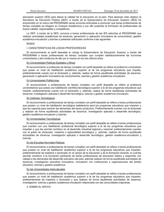 (Sexta Sección) DIARIO OFICIAL Domingo 29 de diciembre de 2013 
educación superior (IES) para elevar la calidad de la educación en el país. Para alcanzar este objetivo la Secretaría de Educación Pública (SEP), a través de la Subsecretaría de Educación Superior (SES) ha emprendido en el marco del PROGRAMA varias acciones enfocadas a promover que los/as profesores/as de tiempo completo se integren en Cuerpos Académicos y con ello sustentar la formación de profesionales de buena calidad, responsables y competitivos. 
La SEP, a través de la SES, convoca a los/as profesores/as de las IES adscritas al PROGRAMA que realizan actividades académicas de docencia, generación o aplicación innovadora de conocimiento, gestión académica-vinculación y tutorías a presentar solicitudes conforme a las siguientes: 
BASES 
I. CARACTERISTICAS DE LOS/AS PROFESORES/AS 
El reconocimiento al perfil deseable lo otorga la Subsecretaría de Educación Superior a través del PROGRAMA a los/as profesores/as de tiempo completo que cumplen satisfactoriamente las funciones universitarias y dan evidencia de ello por lo menos en los tres últimos años. 
En Universidades Públicas Estatales y Afines 
El reconocimiento a profesores de tiempo completo con perfil deseable se refiere al profesor/a universitario que posee un nivel de habilitación académica superior al de los programas educativos que imparte, preferentemente cuenta con el doctorado y, además, realiza de forma equilibrada actividades de docencia, generación o aplicación innovadora de conocimientos, tutorías y gestión académica-vinculación. 
En Universidades Politécnicas 
El reconocimiento a profesores/as de tiempo completo con perfil deseable se refiere al profesor/a universitario/a que posee una habilitación científica-tecnológica superior a la de los programas educativos que imparte, preferentemente cuenta con el doctorado y, además, realiza de forma equilibrada actividades de docencia, investigación aplicada o desarrollo tecnológico, tutorías y gestión académica-vinculación. 
En Institutos Tecnológicos 
El reconocimiento a profesores/as de tiempo completo con perfil deseable se refiere a los/as profesores/as que poseen un nivel de habilitación tecnológica satisfactoria para los programas educativos que imparten y que los capacita para resolver las demandas del sector productivo. Preferentemente cuentan con el doctorado y realizan de forma equilibrada actividades de docencia, investigación aplicada o desarrollo tecnológico, gestión académica-vinculación y tutorías. 
En Universidades Tecnológicas 
El reconocimiento a profesores/as de tiempo completo con perfil deseable se refiere a los/as profesores/as que cuentan con una habilitación profesional tecnológica superior a la de los programas educativos que imparten y que les permite contribuir en el desarrollo industrial regional y nacional; preferentemente cuentan con el grado de doctorado, maestría o especialidad tecnológica y, además, realizan de forma equilibrada actividades de docencia, investigación aplicada o desarrollo tecnológico, gestión académica-vinculación y tutorías. 
En las Escuelas Normales Públicas 
El reconocimiento a profesores/as de tiempo completo con perfil deseable se refiere a los/as profesores/as que poseen un nivel de habilitación académica superior a la de los programas educativos que imparten, preferentemente de maestría o doctorado en el campo de la educación y de la formación docente, lo cual les permite contribuir a la formación pertinente de los/as profesores/as de educación básica y responder con calidad a las demandas del desarrollo educativo del país; además realizan de forma equilibrada actividades de docencia, investigación educativa innovadora, vinculación con instituciones y organizaciones del ámbito educativo, tutorías y gestión académica. 
En las Universidades Interculturales 
El reconocimiento a profesores/as de tiempo completo con perfil deseable se refiere a los/as profesores/as que poseen un nivel de habilitación académica superior a la de los programas educativos que imparten, preferentemente de maestría o doctorado y que realizan de forma equilibrada actividades de docencia, investigación, tutorías y gestión académica-vinculación relacionada con las comunidades originarias. 
II. SOBRE EL APOYO  