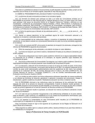 Domingo 29 de diciembre de 2013 DIARIO OFICIAL (Sexta Sección) 
Para estar en posibilidad de solicitar el reconocimiento al perfil deseable el profesor/a debe cumplir con los requisitos que se indican en la normativa vigente, disponible en http://dsa.sep.gob.mx. 
III. SOBRE EL PROCEDIMIENTO DE LAS SOLICITUDES Y SU EVALUACION 
III.1. Los términos de esta convocatoria se basan en la normativa vigente. 
III.2. Los formatos de solicitud para participar en ésta y en todas las convocatorias emitidas por el PROGRAMA se encuentran en http://dsa.sep.gob.mx. Deberán llenarse en línea y no habrá ningún otro medio para participar. Este apoyo se encuentra inscrito en el Registro Federal de Trámites y Servicios en sus modalidades: i) Profesores de Universidades Públicas Estatales y Afines, SEP-23-003-A; ii) Profesores de Universidades Politécnicas, SEP-23-003-B; y iii) Profesores de Universidades Tecnológicas, SEP-23-003-C, iv) Profesores de Institutos Tecnológicos, SEP-23-003-D, v) Profesores de Escuelas Normales Públicas, SEP- 23-003-E y vi) Profesores de Universidades Interculturales, SEP-23-003-F. 
llI.3. La fecha de apertura para el llenado de las solicitudes será el __ de _______ y la de cierre el __ de ______ de 2014. 
III.4. Siendo un sistema electrónico no hay posibilidad alguna de recibir información adicional a la registrada en el sistema o solicitudes extemporáneas. 
III.5. Es responsabilidad de las instituciones integrar y conservar el expediente de los/as profesores/as solicitantes, el cual deberá contener los comprobantes fehacientes de cada una de las actividades registradas en la solicitud. 
III.6. La IES, por conducto del RIP y de acuerdo al calendario de recepción de solicitudes, entregará en las oficinas del PROGRAMA la siguiente documentación: 
a) Oficio de presentación de las solicitudes y una relación de éstas en orden alfabético. 
b) Las fichas de recepción que emite el sistema, debidamente firmadas por el profesor/a solicitante y por el RIP (original). 
c) Para los/as profesores/as cuyo máximo grado académico obtenido es en alguna especialidad médica no reconocida por la CIFRHS o realizada en el extranjero, se requiere presentar copia fotostática del comprobante de grado. 
d) Para los/as profesores/as de Universidades Tecnológicas cuyo máximo grado académico obtenido es especialidad tecnológica, se requiere presentar copia fotostática del comprobante de grado. 
III.7. La evaluación y selección de los beneficiarios se hará con el apoyo de comités de pares, de las áreas del conocimiento de los concursantes, convocados para tal efecto por la SES. Los expertos integrantes de los comités de pares serán seleccionados preferentemente entre los académicos de alto nivel y con probada experiencia en evaluación del SNI, del Consejo Nacional para la Cultura y las Artes (CONACULTA), del Consejo Nacional de Ciencia y Tecnología (CONACYT), y de los Comités Interinstitucionales para la Evaluación de la Educación Superior (CIEES). 
III.8. Los comités de pares evalúan que los/as profesores/as solicitantes desarrollen de manera equilibrada y con eficacia las funciones de docencia, generación o aplicación innovadora del conocimiento, tutelaje al estudiantado y gestión académica-vinculación. Realizada la evaluación se emite un dictamen escrito. 
III.9. El PROGRAMA informará a las instituciones sobre los dictámenes de las solicitudes tres meses después del cierre de la semana de recepción correspondiente. Cuando el dictamen resulte aprobado, el PROGRAMA otorgará el reconocimiento al perfil deseable, el cual tendrá una duración de tres años contados a partir de la fecha registrada en la Carta de Liberación de Recursos emitida por el PROGRAMA. 
III.10. Cuando el dictamen resulte no aprobado, se indicarán los motivos al profesor/a solicitante a través del “Acuse de resultados”. 
III.11. En caso de que se presenten impugnaciones a las notificaciones señaladas en el punto anterior, éstas se llevarán a cabo conforme a lo establecido en la Ley Federal de Procedimiento Administrativo para dicho recurso y conforme a lo establecido en la normativa vigente. 
III.12. Los aspectos no contemplados en esta Convocatoria serán resueltos por el PROGRAMA de conformidad con lo estipulado en la normativa vigente. 
Esta Convocatoria entrará en vigor al día siguiente de la publicación de las Reglas de Operación en el Diario Oficial de la Federación. 
"Este programa es público ajeno a cualquier partido político. Queda prohibido el uso para fines distintos a los establecidos en el programa”. 
Apoyo a Profesores/as de Tiempo Completo con Perfil Deseable  