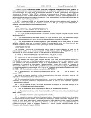 (Sexta Sección) DIARIO OFICIAL Domingo 29 de diciembre de 2013 
El objetivo principal del Programa para el Desarrollo Profesional Docente en Educación Superior, es lograr la superación del profesorado y la consolidación de los Cuerpos Académicos de las instituciones de educación superior (IES) para elevar la calidad de la educación en el país. Para alcanzar este objetivo la Secretaría de Educación Pública (SEP), a través de la Subsecretaría de Educación Superior (SES) ha emprendido en el marco del PROGRAMA varias acciones enfocadas a promover que los/as profesores/as de tiempo completo se integren en Cuerpos Académicos y con ello sustentar la formación de profesionales de buena calidad, responsables y competitivos. 
La SEP, a través de la SES, con la finalidad de dotar a los/as profesores/as con perfil deseable de implementos básicos para el trabajo académico, convoca a las IES que participan en el PROGRAMA a presentar solicitudes de apoyo conforme a las siguientes. 
BASES 
I. CARACTERISTICAS DE LOS/AS PROFESORES/AS 
Podrán participar en esta convocatoria los/as profesores/as: 
a) Que hayan recibido el "Reconocimiento a profesores de tiempo completo con perfil deseable" durante la convocatoria 2013. 
b) Cuyo reconocimiento se encuentre vigente y no hayan recibido el apoyo con anterioridad, siempre que no se encuentre vigente otro apoyo derivado de alguna de las convocatorias individuales. 
c) Cuyo reconocimiento se encuentre vigente y fueron apoyados con un monto inferior al máximo aplicable establecido para esta convocatoria. Tales profesores/as podrán optar por el complemento que resulta de la diferencia entre el monto máximo aplicable y lo recibido con anterioridad. 
II. SOBRE LOS APOYOS 
Los conceptos y montos de los implementos básicos para el trabajo académico de cada tipo de profesorado se detallan en la normativa disponible en http://dsa.sep.gob.mx. El PROGRAMA no está en posibilidades de apoyar conceptos fuera de los que se indican en la normativa vigente. 
III. SOBRE EL PROCEDIMIENTO DE LAS SOLICITUDES Y SU EVALUACION 
III.1. Los términos de esta convocatoria se basan en la normativa vigente. 
III.2. Los formatos de solicitud para participar en ésta y en todas las convocatorias emitidas por PROGRAMA se encuentran en http://dsa.sep.gob.mx., deberán llenarse en línea y no habrá ningún otro medio para participar. Este apoyo se encuentra inscrito en el Registro Federal de Trámites y Servicios en sus modalidades: i) Profesores de Universidades Públicas Estatales y Afines, SEP-23-003-A; ii) Profesores de Universidades Politécnicas, SEP-23-003-B; y iii) Profesores de Universidades Tecnológicas, SEP-23-003-C, iv) Profesores de Institutos Tecnológicos, SEP-23-003-D, v) Profesores de Escuelas Normales Públicas, SEP- 23-003-E y vi) Profesores de Universidades Interculturales, SEP-23-003-F. 
llI.3. La fecha de apertura para el llenado de las solicitudes será el __ de _______ y la de cierre el __ de ______ de 2014. 
III.4. Siendo un sistema electrónico no hay posibilidad alguna de recibir información adicional a la registrada en el sistema o solicitudes extemporáneas. 
III.5. Es responsabilidad de las instituciones integrar y conservar el expediente de los/as profesores/as solicitantes, el cual deberá contener los comprobantes fehacientes de cada una de las actividades registradas y que sustentan la solicitud. 
III.6. La IES, por conducto del RIP y de acuerdo al calendario de recepción de solicitudes, entregará en las oficinas del PROGRAMA la siguiente documentación: 
a) Oficio de presentación de las solicitudes y una relación de éstas en orden alfabético. 
b) Las fichas de recepción que emite el sistema, debidamente firmadas por el profesor/a solicitante y por el RIP (original). 
c) La demás documentación que se especifica en la normativa. 
III.7. La evaluación y selección de los beneficiarios se hará con el apoyo de comités de pares, de las áreas del conocimiento de los concursantes, convocados para tal efecto por la SES. Los expertos integrantes de los comités de pares serán seleccionados preferentemente entre los académicos de alto nivel y con probada experiencia en evaluación del SNI, del Consejo Nacional para la Cultura y las Artes (CONACULTA), del Consejo Nacional de Ciencia y Tecnología (CONACYT), y de los Comités Interinstitucionales para la Evaluación de la Educación Superior (CIEES).  
