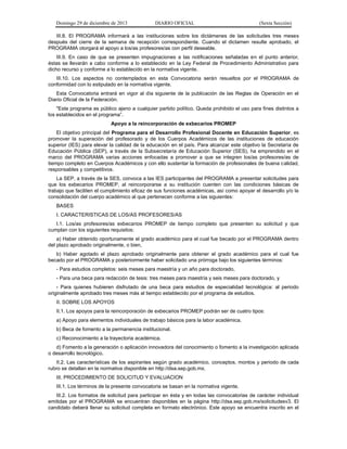 Domingo 29 de diciembre de 2013 DIARIO OFICIAL (Sexta Sección) 
III.8. El PROGRAMA informará a las instituciones sobre los dictámenes de las solicitudes tres meses después del cierre de la semana de recepción correspondiente. Cuando el dictamen resulte aprobado, el PROGRAMA otorgará el apoyo a los/as profesores/as con perfil deseable. 
III.9. En caso de que se presenten impugnaciones a las notificaciones señaladas en el punto anterior, éstas se llevarán a cabo conforme a lo establecido en la Ley Federal de Procedimiento Administrativo para dicho recurso y conforme a lo establecido en la normativa vigente. 
III.10. Los aspectos no contemplados en esta Convocatoria serán resueltos por el PROGRAMA de conformidad con lo estipulado en la normativa vigente. 
Esta Convocatoria entrará en vigor al día siguiente de la publicación de las Reglas de Operación en el Diario Oficial de la Federación. 
"Este programa es público ajeno a cualquier partido político. Queda prohibido el uso para fines distintos a los establecidos en el programa”. 
Apoyo a la reincorporación de exbecarios PROMEP 
El objetivo principal del Programa para el Desarrollo Profesional Docente en Educación Superior, es promover la superación del profesorado y de los Cuerpos Académicos de las instituciones de educación superior (IES) para elevar la calidad de la educación en el país. Para alcanzar este objetivo la Secretaría de Educación Pública (SEP), a través de la Subsecretaría de Educación Superior (SES), ha emprendido en el marco del PROGRAMA varias acciones enfocadas a promover a que se integren los/as profesores/as de tiempo completo en Cuerpos Académicos y con ello sustentar la formación de profesionales de buena calidad, responsables y competitivos. 
La SEP, a través de la SES, convoca a las IES participantes del PROGRAMA a presentar solicitudes para que los exbecarios PROMEP, al reincorporarse a su institución cuenten con las condiciones básicas de trabajo que faciliten el cumplimiento eficaz de sus funciones académicas, así como apoyar el desarrollo y/o la consolidación del cuerpo académico al que pertenecen conforme a las siguientes: 
BASES 
I. CARACTERISTICAS DE LOS/AS PROFESORES/AS 
I.1. Los/as profesores/as exbecarios PROMEP de tiempo completo que presenten su solicitud y que cumplan con los siguientes requisitos: 
a) Haber obtenido oportunamente el grado académico para el cual fue becado por el PROGRAMA dentro del plazo aprobado originalmente, o bien, 
b) Haber agotado el plazo aprobado originalmente para obtener el grado académico para el cual fue becado por el PROGRAMA y posteriormente haber solicitado una prórroga bajo los siguientes términos: 
- Para estudios completos: seis meses para maestría y un año para doctorado, 
- Para una beca para redacción de tesis: tres meses para maestría y seis meses para doctorado, y 
- Para quienes hubieren disfrutado de una beca para estudios de especialidad tecnológica: al periodo originalmente aprobado tres meses más al tiempo establecido por el programa de estudios. 
II. SOBRE LOS APOYOS 
II.1. Los apoyos para la reincorporación de exbecarios PROMEP podrán ser de cuatro tipos: 
a) Apoyo para elementos individuales de trabajo básicos para la labor académica. 
b) Beca de fomento a la permanencia institucional. 
c) Reconocimiento a la trayectoria académica. 
d) Fomento a la generación o aplicación innovadora del conocimiento o fomento a la investigación aplicada o desarrollo tecnológico. 
II.2. Las características de los aspirantes según grado académico, conceptos, montos y periodo de cada rubro se detallan en la normativa disponible en http://dsa.sep.gob.mx. 
III. PROCEDIMIENTO DE SOLICITUD Y EVALUACION 
III.1. Los términos de la presente convocatoria se basan en la normativa vigente. 
III.2. Los formatos de solicitud para participar en ésta y en todas las convocatorias de carácter individual emitidas por el PROGRAMA se encuentran disponibles en la página http://dsa.sep.gob.mx/solicitudesv3. El candidato deberá llenar su solicitud completa en formato electrónico. Este apoyo se encuentra inscrito en el  