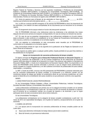 (Sexta Sección) DIARIO OFICIAL Domingo 29 de diciembre de 2013 
Registro Federal de Trámites y Servicios con las siguientes modalidades i) Profesores de Universidades Públicas y Estatales (SEP-23-006-A), ii) Profesores de Universidades Tecnológicas (SEP-23-006-B), iii) Profesores de Universidades Politécnicas (SEP-23-006-C), iv) Profesores de Institutos Tecnológicos (SEP-23- 006-D), v) Profesores de Escuelas Normales Públicas (SEP-23-006-E) y vi) Profesores de Universidades Interculturales (Trámite con Homoclave de registro ante COFEMER: SEP-23-006-F). 
III.3. fecha de apertura para el llenado de las solicitudes en línea será el ___ de ________ de 2014, mientras que la fecha de cierre del sistema será el ____ de ____________ del presente. 
III.4. La IES por conducto del RIP entregarán en las oficinas del PROGRAMA el oficio de presentación de las solicitudes y una relación de éstas acompañadas de los documentos que se mencionan en la normativa vigente. 
III.5. El otorgamiento de los apoyos estará en función del presupuesto aprobado. 
III.6. El PROGRAMA informará a las instituciones sobre los dictámenes a las solicitudes tres meses después del cierre de la semana de recepción correspondiente. En caso de rechazo se indicarán las razones. 
III.7. En caso de que se presenten impugnaciones a las notificaciones señaladas en el punto anterior, éstas se llevarán a cabo conforme a lo establecido en la Ley Federal de Procedimiento Administrativo para dicho recurso y conforme a lo establecido en la normativa vigente. 
III.8. Los aspectos no contemplados en esta convocatoria serán resueltos por el PROGRAMA de conformidad con lo estipulado en la normativa vigente. 
Esta Convocatoria entrará en vigor al día siguiente de la publicación de las Reglas de Operación en el Diario Oficial de la Federación. 
"Este programa es público ajeno a cualquier partido político. Queda prohibido el uso para fines distintos a los establecidos en el programa”. 
Apoyo a la incorporación de nuevos/as profesores/as de tiempo completo 
El objetivo principal del Programa para el Desarrollo Profesional Docente en Educación Superior, es promover la superación del profesorado y de los Cuerpos Académicos de las instituciones de educación superior (IES) para elevar la calidad de la educación en el país. Para alcanzar este objetivo la Secretaría de Educación Pública (SEP), a través de la Subsecretaría de Educación Superior (SES), ha emprendido en el marco del PROGRAMA varias acciones enfocadas a promover a que se integren los/as profesores/as de tiempo completo en Cuerpos Académicos y con ello sustentar la formación de profesionales de buena calidad, responsables y competitivos. 
La SEP, a través de la SES, convoca a las IES participantes del PROGRAMA a presentar solicitudes para que los nuevos/as profesores/as de tiempo completo, al incorporarse a su institución cuenten con las condiciones básicas de trabajo que faciliten el cumplimiento eficaz de sus funciones académicas, así como apoyar el desarrollo y/o la consolidación del cuerpo académico al que pertenecen conforme a las siguientes: 
BASES 
I. CARACTERISTICAS DE LOS/AS PROFESORES/AS 
En las Universidades Públicas Estatales y Afines, Universidades Politécnicas, Institutos Tecnológicos, Escuelas Normales Públicas y Universidades Interculturales. 
Los/as profesores/as contratados/as por primera vez con la categoría de tiempo completo (no se admiten recategorizaciones ni recontrataciones) a partir del 1 de marzo de 2013 al momento de presentar su solicitud, que al momento de su contratación cuenten con el grado de maestría o de doctorado y que no hayan participado dentro de esta convocatoria dentro de la misma institución. 
En las Universidades Tecnológicas. 
Los profesores/as contratados/as con la categoría de tiempo completo contratados/as a partir del 1 de marzo de 2013 con especialidad tecnológica, con el grado de maestría y excepcionalmente con el grado de doctorado. 
II. SOBRE LOS APOYOS 
II.1. Los apoyos para la incorporación de nuevos/as profesores/as de tiempo completo podrán ser de cuatro tipos: 
a) Apoyo para elementos individuales de trabajo básicos para la labor académica. 
b) Beca de fomento a la permanencia institucional.  