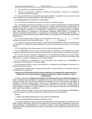 Domingo 29 de diciembre de 2013 DIARIO OFICIAL (Sexta Sección) 
c) Reconocimiento a la trayectoria académica. 
d) Fomento a la generación o aplicación innovadora del conocimiento o fomento a la investigación aplicada o desarrollo tecnológico. 
II.2. Las características de los aspirantes según grado académico, conceptos, montos y periodo de cada rubro se detallan en la normativa disponible en http://dsa.sep.gob.mx. 
III. PROCEDIMIENTO DE SOLICITUD Y EVALUACION 
III.1. Los términos de la presente convocatoria se basan en la normativa vigente. 
III.2. Los formatos de solicitud para participar en ésta y en todas las convocatorias de carácter individual emitidas por PROGRAMA se encuentran disponibles en la página http://dsa.sep.gob.mx/solicitudesv3. El candidato deberá llenar su solicitud en formato electrónico. Este apoyo se encuentra inscrito en el Registro Federal de Trámites y Servicios en sus modalidades: i) Profesores de Universidades Públicas Estatales y Afines (SEP-23-005-A); ii) Profesores de Universidades Politécnicas (SEP-23-005-B), iii) Profesores de Institutos Tecnológicos (SEP-23-005-C), iv) Profesores de Universidades Tecnológicas (SEP-23-005-D), v) Profesores de Escuelas Normales Públicas (SEP-23-055-E) y vi) Profesores de Universidades Interculturales (SEP23-002-F). 
III.3. fecha de apertura para el llenado de las solicitudes en línea será el ___ de ________ de 2014, mientras que la fecha de cierre del sistema será el ____ de ____________ del presente. 
III.4. La IES por conducto del RIP entregarán en las oficinas del PROGRAMA el oficio de presentación de las solicitudes y una relación de éstas acompañadas de los documentos que se mencionan en la normativa vigente. 
III.5. El otorgamiento de los apoyos estará en función del presupuesto aprobado. 
III.6. El PROGRAMA informará a las instituciones sobre los dictámenes a las solicitudes tres meses después del cierre de la semana de recepción correspondiente. En caso de rechazo se indicarán las razones. 
III.7. En caso de que se presenten impugnaciones a las notificaciones señaladas en el punto anterior, éstas se llevarán a cabo conforme a lo establecido en la Ley Federal de Procedimiento Administrativo para dicho recurso y conforme a lo establecido en la normativa vigente. 
III.8. Los aspectos no contemplados en esta convocatoria serán resueltos por el PROGRAMA de conformidad con lo estipulado en la normativa vigente. 
Esta Convocatoria entrará en vigor al día siguiente de la publicación de las Reglas de Operación en el Diario Oficial de la Federación. 
"Este programa es público ajeno a cualquier partido político. Queda prohibido el uso para fines distintos a los establecidos en el programa”. 
Apoyo para el fortalecimiento de los Cuerpos Académicos, la integración de redes temáticas de colaboración de Cuerpos Académicos, gastos de publicación, registro de patentes y becas postdoctorales 
El objetivo principal del Programa para el Desarrollo Profesional Docente en Educación Superior, es lograr la superación del profesorado y la consolidación de los Cuerpos Académicos de las instituciones de educación superior (IES) para elevar la calidad de la educación en el país. Para alcanzar este objetivo la Secretaría de Educación Pública (SEP), a través de la Subsecretaría de Educación Superior (SES) ha emprendido en el marco del PROGRAMA varias acciones enfocadas a promover que los profesores/as de tiempo completo se integren en Cuerpos Académicos y con ello sustentar la formación de profesionales de buena calidad, responsables y competitivos. 
La SEP, a través de la SES, convoca a los Cuerpos Académicos de las IES adscritas al PROGRAMA a presentar proyectos que fomenten su desarrollo y consolidación conforme a las siguientes: 
BASES 
I.- SOBRE LAS CARACTERISTICAS DE LOS CUERPOS ACADEMICOS 
En las Universidades Públicas Estatales e instituciones afines. 
Los Cuerpos Académicos (CA) son grupos de profesores/as de tiempo completo que comparten una o varias Líneas de Generación y Aplicación Innovadora del Conocimiento (LGAC) (investigación o estudio) en temas disciplinares o multidisciplinares y un conjunto de objetivos y metas académicos. Adicionalmente sus integrantes atienden Programas Educativos (PE) en varios niveles para el cumplimiento cabal de las funciones institucionales.  