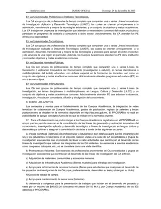 (Sexta Sección) DIARIO OFICIAL Domingo 29 de diciembre de 2013 
En las Universidades Politécnicas e Institutos Tecnológicos. 
Los CA son grupos de profesores/as de tiempo completo que comparten una o varias Líneas Innovadoras de Investigación Aplicada y Desarrollo Tecnológico (LIIADT), las cuales se orientan principalmente a la asimilación, transferencia y mejora de tecnologías existentes, y un conjunto de objetivos y metas académicas. Los CA trabajan en proyectos de investigación que atienden a necesidades concretas del sector productivo y participan en programas de asesoría y consultoría a dicho sector. Adicionalmente, los CA atienden los PE afines a su especialidad. 
En las Universidades Tecnológicas. 
Los CA son grupos de profesores/as de tiempo completo que comparten una o varias Líneas Innovadoras de Investigación Aplicada o Desarrollo Tecnológico (LIIADT), las cuales se orientan principalmente a la asimilación, desarrollo, transferencia y mejora de las tecnologías y procesos para apoyar al sector productivo y de servicios de una región en particular. Además, los Cuerpos Académicos atienden los PE de la institución y comparten objetivos y metas académicas comunes. 
En las Escuelas Normales Públicas. 
Los CA son grupos de profesores/as de tiempo completo que comparten una o varias Líneas de Generación o Aplicación Innovadora del Conocimiento (investigación o estudio), en temas disciplinares o multidisciplinares del ámbito educativo, con énfasis especial en la formación de docentes, así como un conjunto de objetivos y metas académicas comunes. Adicionalmente atienden programas educativos (PE) en uno o en varios tipos. 
En las Universidades Interculturales. 
Los CA son grupos de profesores/as de tiempo completo que comparten una o varias Líneas de Investigación, en temas disciplinares o multidisciplinares, en Lengua, Cultura y Desarrollo (LILCD) y un conjunto de objetivos y metas académicas comunes. Adicionalmente atienden PE que articulan la docencia, investigación, vinculación comunitaria, difusión y divulgación del conocimiento. 
II. SOBRE LOS APOYOS 
Los conceptos y montos para el fortalecimiento de los Cuerpos Académicos, la integración de redes temáticas de colaboración de Cuerpos Académicos, gastos de publicación, registro de patentes y becas postdoctorales se detallan en la normativa disponible en http://dsa.sep.gob.mx. El PROGRAMA no está en posibilidades de apoyar conceptos fuera de los que se indican en la normativa vigente. 
II.1. Para el fortalecimiento se podrá otorgar a los Cuerpos Académicos registrados en el PROGRAMA un apoyo que les permita avanzar en la consolidación de las líneas de generación y aplicación innovadora del conocimiento, investigación aplicada y desarrollo tecnológico o líneas de investigación en lengua, cultura y desarrollo que cultivan o asegurar la consolidación de éstas a través de las siguientes acciones: 
a) Visitas científicas (estancias de profesores/as y estudiantes): Son estancias para que los integrantes del CA o los estudiantes involucrados en el proyecto realicen visitas a la sede de CA consolidados o grupos de investigación equivalentes con el propósito de llevar a cabo actividades que contribuyan al desarrollo de las líneas de investigación que cultivan los integrantes de los CA visitantes. La asistencia a eventos académicos como congresos, coloquios, etc., no se considera como una visita científica. 
b) Profesores/as visitantes: Son estancias de profesores/as provenientes de CA consolidados o grupos de investigación equivalentes que contribuyan al desarrollo de las líneas de investigación del CA anfitrión. 
c) Adquisición de materiales, consumibles y accesorios menores. 
d) Adquisición de Infraestructura Académica (Bienes muebles) para el trabajo de investigación. 
e) Apoyo para la formación de recursos humanos (Becas para estudiantes que coadyuven al desarrollo de los proyectos de investigación de los CA y que, preferentemente, desarrollen su tesis y obtengan su título). 
f) Gastos de trabajo de campo. 
g) Apoyo para mantenimiento de seres vivos (bioterios). 
h) Asistencia a congresos para la presentación de trabajos que incidan en el desarrollo del proyecto y hasta por un máximo de $50,000.00 (cincuenta mil pesos 00/100 M.N.). por Cuerpo Académico de las IES adscritas al PROGRAMA.  