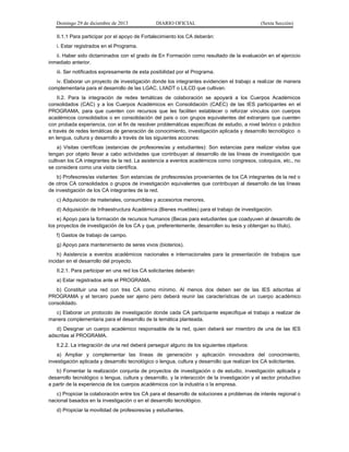 Domingo 29 de diciembre de 2013 DIARIO OFICIAL (Sexta Sección) 
II.1.1 Para participar por el apoyo de Fortalecimiento los CA deberán: 
i. Estar registrados en el Programa. 
ii. Haber sido dictaminados con el grado de En Formación como resultado de la evaluación en el ejercicio inmediato anterior. 
iii. Ser notificados expresamente de esta posibilidad por el Programa. 
iv. Elaborar un proyecto de investigación donde los integrantes evidencien el trabajo a realizar de manera complementaria para el desarrollo de las LGAC, LIIADT o LILCD que cultivan. 
II.2. Para la integración de redes temáticas de colaboración se apoyará a los Cuerpos Académicos consolidados (CAC) y a los Cuerpos Académicos en Consolidación (CAEC) de las IES participantes en el PROGRAMA, para que cuenten con recursos que les faciliten establecer o reforzar vínculos con cuerpos académicos consolidados o en consolidación del país o con grupos equivalentes del extranjero que cuenten con probada experiencia, con el fin de resolver problemáticas específicas de estudio, a nivel teórico o práctico a través de redes temáticas de generación de conocimiento, investigación aplicada y desarrollo tecnológico o en lengua, cultura y desarrollo a través de las siguientes acciones: 
a) Visitas científicas (estancias de profesores/as y estudiantes): Son estancias para realizar visitas que tengan por objeto llevar a cabo actividades que contribuyan al desarrollo de las líneas de investigación que cultivan los CA integrantes de la red. La asistencia a eventos académicos como congresos, coloquios, etc., no se considera como una visita científica. 
b) Profesores/as visitantes: Son estancias de profesores/as provenientes de los CA integrantes de la red o de otros CA consolidados o grupos de investigación equivalentes que contribuyan al desarrollo de las líneas de investigación de los CA integrantes de la red. 
c) Adquisición de materiales, consumibles y accesorios menores. 
d) Adquisición de Infraestructura Académica (Bienes muebles) para el trabajo de investigación. 
e) Apoyo para la formación de recursos humanos (Becas para estudiantes que coadyuven al desarrollo de los proyectos de investigación de los CA y que, preferentemente, desarrollen su tesis y obtengan su título). 
f) Gastos de trabajo de campo. 
g) Apoyo para mantenimiento de seres vivos (bioterios). 
h) Asistencia a eventos académicos nacionales e internacionales para la presentación de trabajos que incidan en el desarrollo del proyecto. 
II.2.1. Para participar en una red los CA solicitantes deberán: 
a) Estar registrados ante el PROGRAMA. 
b) Constituir una red con tres CA como mínimo. Al menos dos deben ser de las IES adscritas al PROGRAMA y el tercero puede ser ajeno pero deberá reunir las características de un cuerpo académico consolidado. 
c) Elaborar un protocolo de investigación donde cada CA participante especifique el trabajo a realizar de manera complementaria para el desarrollo de la temática planteada. 
d) Designar un cuerpo académico responsable de la red, quien deberá ser miembro de una de las IES adscritas al PROGRAMA. 
lI.2.2. La integración de una red deberá perseguir alguno de los siguientes objetivos: 
a) Ampliar y complementar las líneas de generación y aplicación innovadora del conocimiento, investigación aplicada y desarrollo tecnológico o lengua, cultura y desarrollo que realizan los CA solicitantes. 
b) Fomentar la realización conjunta de proyectos de investigación o de estudio, investigación aplicada y desarrollo tecnológico o lengua, cultura y desarrollo, y la interacción de la investigación y el sector productivo a partir de la experiencia de los cuerpos académicos con la industria o la empresa. 
c) Propiciar la colaboración entre los CA para el desarrollo de soluciones a problemas de interés regional o nacional basados en la investigación o en el desarrollo tecnológico. 
d) Propiciar la movilidad de profesores/as y estudiantes.  