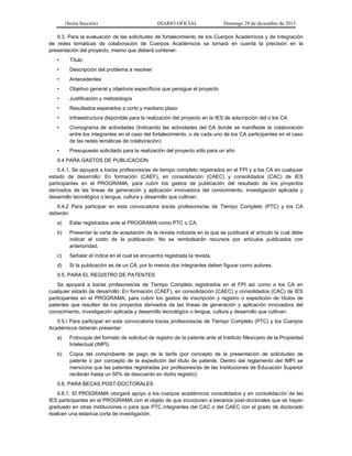 (Sexta Sección) DIARIO OFICIAL Domingo 29 de diciembre de 2013 
II.3. Para la evaluación de las solicitudes de fortalecimiento de los Cuerpos Académicos y de Integración de redes temáticas de colaboración de Cuerpos Académicos se tomará en cuenta la precisión en la presentación del proyecto, mismo que deberá contener: 
• Título 
• Descripción del problema a resolver 
• Antecedentes 
• Objetivo general y objetivos específicos que persigue el proyecto 
• Justificación y metodología 
• Resultados esperados a corto y mediano plazo 
• Infraestructura disponible para la realización del proyecto en la IES de adscripción del o los CA 
• Cronograma de actividades (Indicando las actividades del CA donde se manifieste la colaboración entre los integrantes en el caso del fortalecimiento, o de cada uno de los CA participantes en el caso de las redes temáticas de colaboración) 
• Presupuesto solicitado para la realización del proyecto sólo para un año 
II.4 PARA GASTOS DE PUBLICACION 
II.4.1. Se apoyará a los/as profesores/as de tiempo completo registrados en el FPI y a los CA en cualquier estado de desarrollo: En formación (CAEF), en consolidación (CAEC) y consolidados (CAC) de IES participantes en el PROGRAMA, para cubrir los gastos de publicación del resultado de los proyectos derivados de las líneas de generación y aplicación innovadora del conocimiento, investigación aplicada y desarrollo tecnológico o lengua, cultura y desarrollo que cultivan. 
II.4.2 Para participar en esta convocatoria los/as profesores/as de Tiempo Completo (PTC) y los CA deberán: 
a) Estar registrados ante el PROGRAMA como PTC o CA. 
b) Presentar la carta de aceptación de la revista indizada en la que se publicará el artículo la cual debe indicar el costo de la publicación. No se rembolsarán recursos por artículos publicados con anterioridad. 
c) Señalar el índice en el cual se encuentra registrada la revista. 
d) Si la publicación es de un CA, por lo menos dos integrantes deben figurar como autores. 
II.5. PARA EL REGISTRO DE PATENTES 
Se apoyará a los/as profesores/as de Tiempo Completo registrados en el FPI así como a los CA en cualquier estado de desarrollo: En formación (CAEF), en consolidación (CAEC) y consolidados (CAC) de IES participantes en el PROGRAMA, para cubrir los gastos de inscripción y registro o expedición de títulos de patentes que resulten de los proyectos derivados de las líneas de generación y aplicación innovadora del conocimiento, investigación aplicada y desarrollo tecnológico o lengua, cultura y desarrollo que cultivan. 
II.5.I Para participar en esta convocatoria los/as profesores/as de Tiempo Completo (PTC) y los Cuerpos Académicos deberán presentar: 
a) Fotocopia del formato de solicitud de registro de la patente ante el Instituto Mexicano de la Propiedad Intelectual (IMPI). 
b) Copia del comprobante de pago de la tarifa (por concepto de la presentación de solicitudes de patente o por concepto de la expedición del título de patente. Dentro del reglamento del IMPI se menciona que las patentes registradas por profesores/as de las Instituciones de Educación Superior recibirán hasta un 50% de descuento en dicho registro). 
II.6. PARA BECAS POST-DOCTORALES 
II.6.1. El PROGRAMA otorgará apoyo a los cuerpos académicos consolidados y en consolidación de las IES participantes en el PROGRAMA con el objeto de que incorporen a becarios post-doctorales que se hayan graduado en otras instituciones o para que PTC integrantes del CAC o del CAEC con el grado de doctorado realicen una estancia corta de investigación.  