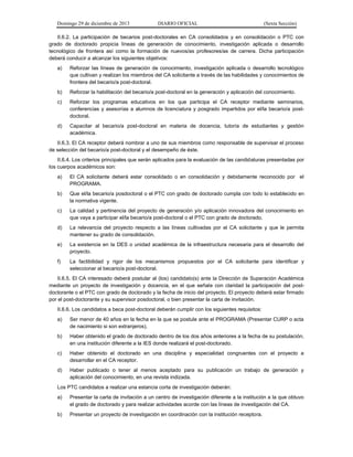 Domingo 29 de diciembre de 2013 DIARIO OFICIAL (Sexta Sección) 
II.6.2. La participación de becarios post-doctorales en CA consolidados y en consolidación o PTC con grado de doctorado propicia líneas de generación de conocimiento, investigación aplicada o desarrollo tecnológico de frontera así como la formación de nuevos/as profesores/as de carrera. Dicha participación deberá conducir a alcanzar los siguientes objetivos: 
a) Reforzar las líneas de generación de conocimiento, investigación aplicada o desarrollo tecnológico que cultivan y realizan los miembros del CA solicitante a través de las habilidades y conocimientos de frontera del becario/a post-doctoral. 
b) Reforzar la habilitación del becario/a post-doctoral en la generación y aplicación del conocimiento. 
c) Reforzar los programas educativos en los que participa el CA receptor mediante seminarios, conferencias y asesorías a alumnos de licenciatura y posgrado impartidos por el/la becario/a post- doctoral. 
d) Capacitar al becario/a post-doctoral en materia de docencia, tutoría de estudiantes y gestión académica. 
II.6.3. El CA receptor deberá nombrar a uno de sus miembros como responsable de supervisar el proceso de selección del becario/a post-doctoral y el desempeño de éste. 
II.6.4. Los criterios principales que serán aplicados para la evaluación de las candidaturas presentadas por los cuerpos académicos son: 
a) El CA solicitante deberá estar consolidado o en consolidación y debidamente reconocido por el PROGRAMA. 
b) Que el/la becario/a posdoctoral o el PTC con grado de doctorado cumpla con todo lo establecido en la normativa vigente. 
c) La calidad y pertinencia del proyecto de generación y/o aplicación innovadora del conocimiento en que vaya a participar el/la becario/a post-doctoral o el PTC con grado de doctorado. 
d) La relevancia del proyecto respecto a las líneas cultivadas por el CA solicitante y que le permita mantener su grado de consolidación. 
e) La existencia en la DES o unidad académica de la infraestructura necesaria para el desarrollo del proyecto. 
f) La factibilidad y rigor de los mecanismos propuestos por el CA solicitante para identificar y seleccionar al becario/a post-doctoral. 
II.6.5. El CA interesado deberá postular al (los) candidato(s) ante la Dirección de Superación Académica mediante un proyecto de investigación y docencia, en el que señale con claridad la participación del post- doctorante o el PTC con grado de doctorado y la fecha de inicio del proyecto. El proyecto deberá estar firmado por el post-doctorante y su supervisor posdoctoral, o bien presentar la carta de invitación. 
II.6.6. Los candidatos a beca post-doctoral deberán cumplir con los siguientes requisitos: 
a) Ser menor de 40 años en la fecha en la que se postule ante el PROGRAMA (Presentar CURP o acta de nacimiento si son extranjeros). 
b) Haber obtenido el grado de doctorado dentro de los dos años anteriores a la fecha de su postulación, en una institución diferente a la IES donde realizará el post-doctorado. 
c) Haber obtenido el doctorado en una disciplina y especialidad congruentes con el proyecto a desarrollar en el CA receptor. 
d) Haber publicado o tener al menos aceptado para su publicación un trabajo de generación y aplicación del conocimiento, en una revista indizada. 
Los PTC candidatos a realizar una estancia corta de investigación deberán: 
a) Presentar la carta de invitación a un centro de investigación diferente a la institución a la que obtuvo el grado de doctorado y para realizar actividades acorde con las líneas de investigación del CA. 
b) Presentar un proyecto de investigación en coordinación con la institución receptora.  