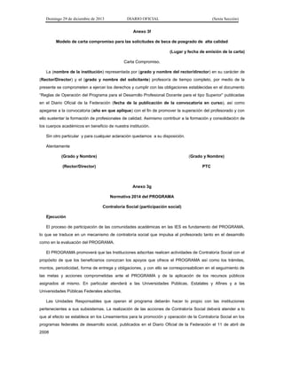 Domingo 29 de diciembre de 2013 DIARIO OFICIAL (Sexta Sección) 
Anexo 3f 
Modelo de carta compromiso para las solicitudes de beca de posgrado de alta calidad 
(Lugar y fecha de emisión de la carta) 
Carta Compromiso. 
La (nombre de la institución) representada por (grado y nombre del rector/director) en su carácter de (Rector/Director) y el (grado y nombre del solicitante) profesor/a de tiempo completo, por medio de la presente se comprometen a ejercer los derechos y cumplir con las obligaciones establecidas en el documento “Reglas de Operación del Programa para el Desarrollo Profesional Docente para el tipo Superior” publicadas en el Diario Oficial de la Federación (fecha de la publicación de la convocatoria en curso), así como apegarse a la convocatoria (año en que aplique) con el fin de promover la superación del profesorado y con ello sustentar la formación de profesionales de calidad. Asimismo contribuir a la formación y consolidación de los cuerpos académicos en beneficio de nuestra institución. 
Sin otro particular y para cualquier aclaración quedamos a su disposición. 
Atentamente 
(Grado y Nombre) (Grado y Nombre) 
(Rector/Director) PTC 
Anexo 3g 
Normativa 2014 del PROGRAMA 
Contraloría Social (participación social) 
Ejecución 
El proceso de participación de las comunidades académicas en las IES es fundamento del PROGRAMA, lo que se traduce en un mecanismo de contraloría social que impulsa al profesorado tanto en el desarrollo como en la evaluación del PROGRAMA. 
El PROGRAMA promoverá que las Instituciones adscritas realicen actividades de Contraloría Social con el propósito de que los beneficiarios conozcan los apoyos que ofrece el PROGRAMA así como los trámites, montos, periodicidad, forma de entrega y obligaciones, y con ello se corresponsabilicen en el seguimiento de las metas y acciones comprometidas ante el PROGRAMA y de la aplicación de los recursos públicos asignados al mismo. En particular atenderá a las Universidades Públicas, Estatales y Afines y a las Universidades Públicas Federales adscritas. 
Las Unidades Responsables que operan el programa deberán hacer lo propio con las instituciones pertenecientes a sus subsistemas. La realización de las acciones de Contraloría Social deberá atender a lo que al efecto se establece en los Lineamientos para la promoción y operación de la Contraloría Social en los programas federales de desarrollo social, publicados en el Diario Oficial de la Federación el 11 de abril de 2008  