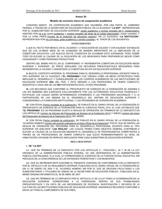 Domingo 29 de diciembre de 2013 DIARIO OFICIAL (Sexta Sección) 
Anexo 3h 
Modelo de convenio marco de cooperación académica 
CONVENIO MARCO DE COOPERACIÓN ACADÉMICA QUE CELEBRAN, POR UNA PARTE, EL GOBIERNO FEDERAL A TRAVÉS DE LA SECRETARÍA DE EDUCACIÓN PÚBLICA, EN LO SUCESIVO “LA SEP”, REPRESENTADA POR EL SUBSECRETARIO DE EDUCACIÓN SUPERIOR, (grado académico y nombre completo del C. Subsecretario), ASISTIDO POR (el o la) (grado académico y nombre completo del titular de la unidad responsable), (cargo completo), Y POR LA OTRA PARTE,(nombre de la institución de educación superior), EN LO SUCESIVO “LA INSTITUCIÓN”, REPRESENTADA POR (el o la)(cargo, grado académico y nombre completo), AL TENOR DE LOS SIGUIENTES: 
ANTECEDENTES 
I. QUE EL PACTO POR MÉXICO, EN EL ACUERDO 1.3 “EDUCACIÓN DE CALIDAD Y CON EQUIDAD” ESTABLECE QUE EN LOS ÚLTIMOS AÑOS SE HA AVANZADO DE MANERA IMPORTANTE EN LA AMPLIACIÓN DE LA COBERTURA EDUCATIVA. LOS NUEVOS RETOS CONSISTEN EN CULMINAR ESTA EXPANSIÓN, PERO SOBRE TODO EN ELEVAR LA CALIDAD DE LA EDUCACIÓN DE LOS MEXICANOS PARA PREPARARLOS MEJOR COMO CIUDADANOS Y COMO PERSONAS PRODUCTIVAS. 
DENTRO DEL MISMO PACTO, EN EL COMPROMISO 14 “INCREMENTAR COBERTURA EN EDUCACIÓN MEDIA SUPERIOR Y SUPERIOR”, SE PREVÉ ASEGURAR LOS RECURSOS PRESUPUESTALES NECESARIOS PARA INCREMENTAR LA CALIDAD Y GARANTIZAR LA COBERTURA EN 40% EN EDUCACIÓN SUPERIOR. 
II. BAJO EL CONTEXTO ANTERIOR, EL PROGRAMA PARA EL DESARROLLO PROFESIONAL DOCENTE PARA EL TIPO SUPERIOR, EN LO SUCESIVO (“EL PROGRAMA”) FUE CREADO COMO UN MEDIO ESTRATÉGICO PARA IMPULSAR EL DESARROLLO Y CONSOLIDACIÓN DE LOS CUERPOS ACADÉMICOS DE LAS INSTITUCIONES DE EDUCACIÓN SUPERIOR (IES) DEL PAÍS, Y ESTA DIRIGIDO A LOS PROFESORES DE TIEMPO COMPLETO, ADSCRITOS A CADA UNA DE LAS IES PARTICIPANTES EN EL CITADO PROGRAMA. 
III. LOS RECURSOS QUE CONFORME AL PRESUPUESTO DE EGRESOS DE LA FEDERACIÓN SE ASIGNEN A LAS IES DEBERÁN SER EJERCIDOS EXCLUSIVAMENTE POR LAS AUTORIDADES EDUCATIVAS FEDERALES Y ESTATALES LOS CUALES SERÁN DETERMINADOS ATENDIENDO A LAS PRIORIDADES NACIONALES Y A LA PARTICIPACIÓN DE LAS MISMAS EN EL DESARROLLO DEL SISTEMA DE EDUCACIÓN SUPERIOR Y CONSIDERANDO LA PLANEACIÓN INSTITUCIONAL Y LOS PROGRAMAS DE SUPERACIÓN ACADÉMICA. 
IV. CON FECHA (Fecha completa de la publicación), SE PUBLICÓ EN EL DIARIO OFICIAL DE LA FEDERACIÓN EL PRESUPUESTO DE EGRESOS DE LA FEDERACIÓN PARA EL EJERCICIO FISCAL 2014, EL CUAL ESTABLECE QUE “EL PROGRAMA” ES UN PROGRAMA SUJETO A REGLAS DE OPERACIÓN, EN TÉRMINOS DE LO DISPUESTO EN LOS ARTÍCULOS (número de artículos del Presupuesto de Egresos de la Federación 2014) Y ANEXO (número del anexo del Presupuesto de Egresos de la Federación 2014) DEL MISMO. 
V. CON FECHA (Fecha completa de publicación), SE PUBLICÓ EN EL DIARIO OFICIAL DE LA FEDERACIÓN EL “ACUERDO NÚMERO (número del acuerdo publicado en el Diario Oficial de la Federación)” POR EL QUE SE EMITEN LAS REGLAS DE OPERACIÓN DEL PROGRAMA PARA EL DESARROLLO PROFESIONAL DOCENTE PARA EL TIPO SUPERIOR, EN ADELANTE “LAS REGLAS”, LAS CUALES TIENEN COMO OBJETIVO GENERAL CONTRIBUIR A ELEVAR LA CALIDAD DE LA EDUCACIÓN MEDIANTE EL DESARROLLO DE PROFESIONISTAS COMPETENTES A TRAVÉS DE UN PROFESORADO DE TIEMPO COMPLETO QUE ELEVA PERMANENTEMENTE SU NIVEL DE HABILITACIÓN CON BASE EN PERFILES ADECUADOS PARA CADA SUBSISTEMA DE EDUCACIÓN SUPERIOR. 
DECLARACIONES 
I.- DE “LA SEP”: 
I.1.- QUE EN TÉRMINOS DE LO DISPUESTO POR LOS ARTÍCULOS 2°., FRACCIÓN I, 26 Y 38 DE LA LEY ORGÁNICA DE LA ADMINISTRACIÓN PÚBLICA FEDERAL, ES UNA DEPENDENCIA DE LA ADMINISTRACIÓN PÚBLICA CENTRALIZADA, A LA CUAL LE CORRESPONDE EL EJERCICIO DE LA FUNCIÓN SOCIAL EDUCATIVA, SIN PERJUICIO DE LA CONCURRENCIA DE LAS ENTIDADES FEDERATIVAS Y LOS MUNICIPIOS. 
I.2.- QUE SU REPRESENTANTE SUSCRIBE EL PRESENTE CONVENIO DE CONFORMIDAD CON LO DISPUESTO POR EL ARTICULO 6 DE SU REGLAMENTO INTERIOR, PUBLICADO EN EL DIARIO OFICIAL DE LA FEDERACIÓN EL DÍA 21 DE ENERO DE 2005 Y EL “ACUERDO NÚMERO 399 POR EL QUE SE DELEGAN FACULTADES A LOS SUBSECRETARIOS Y TITULARES DE UNIDAD DE LA SECRETARÍA DE EDUCACIÓN PÚBLICA”, PUBLICADO EN EL MISMO ÓRGANO INFORMATIVO EL 26 DE ABRIL DE 2007. 
I.3.- QUE EN TÉRMINOS DE LO DISPUESTO POR EL ARTICULO 21 DE LA LEY PARA LA COORDINACIÓN DE LA EDUCACIÓN SUPERIOR, CORRESPONDE A LA FEDERACIÓN, DENTRO DE SUS POSIBILIDADES PRESUPUESTALES Y EN VISTA DE LAS NECESIDADES DE DOCENCIA, INVESTIGACIÓN Y DIFUSIÓN DE LA CULTURA DE LAS INSTITUCIONES PÚBLICAS DE EDUCACIÓN SUPERIOR, ASIGNARLES RECURSOS CONFORME A DICHA LEY PARA EL CUMPLIMIENTO DE SUS FINES.  