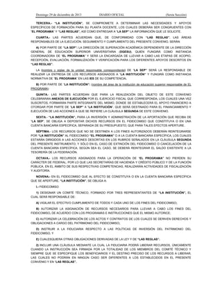 Domingo 29 de diciembre de 2013 DIARIO OFICIAL (Sexta Sección) 
TERCERA.- “LA INSTITUCIÓN”, SE COMPROMETE A DETERMINAR LAS NECESIDADES Y APOYOS ESPECÍFICOS DE FORMACIÓN PARA SU PLANTA DOCENTE, LOS CUALES DEBERÁN SER CONGRUENTES CON “EL PROGRAMA” Y “LAS REGLAS”, ASÍ COMO ENTREGAR A “LA SEP” LA INFORMACIÓN QUE LE SOLICITE. 
CUARTA.- LAS PARTES ACUERDAN QUE, DE CONFORMIDAD CON “LAS REGLAS”, LAS ÁREAS RESPONSABLES DE LA EJECUCIÓN, SEGUIMIENTO Y CUMPLIMIENTO DEL PRESENTE CONVENIO, SERÁN: 
A) POR PARTE DE “LA SEP”: LA DIRECCIÓN DE SUPERACIÓN ACADÉMICA DEPENDIENTE DE LA DIRECCIÓN GENERAL DE EDUCACIÓN SUPERIOR UNIVERSITARIA (DGESU), QUIEN FUNGIRÁ COMO INSTANCIA COORDINADORA DE “EL PROGRAMA” Y SERÁ LA ENCARGADA DE LLEVAR A CABO LAS ETAPAS DE ACOPIO, RECEPCIÓN, EVALUACIÓN, FORMALIZACIÓN Y VERIFICACIÓN PARA LOS DIFERENTES APOYOS DESCRITOS EN “LAS REGLAS”. 
LA (nombre y siglas de la unidad responsable correspondiente) DE “LA SEP” SERÁ LA RESPONSABLE DE REALIZAR LA ENTREGA DE LOS RECURSOS ASIGNADOS A “LA INSTITUCIÓN” Y FUNGIRÁ COMO INSTANCIA NORMATIVA DE “EL PROGRAMA” EN LAS IES DE SU COMPETENCIA. 
B) POR PARTE DE “LA INSTITUCIÓN”: (nombre del área de la institución de educación superior responsable de EL PROGRAMA) 
QUINTA.- LAS PARTES ACUERDAN QUE PARA LA REALIZACIÓN DEL OBJETO DE ESTE CONVENIO CELEBRARAN ANEXOS DE EJECUCIÓN POR EL EJERCICIO FISCAL QUE CORRESPONDA, LOS CUALES UNA VEZ SUSCRITOS, FORMARÁN PARTE INTEGRANTE DEL MISMO, DONDE SE ESTABLECERÁ EL APOYO FINANCIERO A OTORGAR POR PARTE DE “LA SEP” A “LA INSTITUCIÓN”, QUE SERÁ DESTINADO PARA EL FINANCIAMIENTO Y EJECUCIÓN DE LAS ACCIONES A QUE SE REFIERE LA CLÁUSULA SEGUNDA DE ESTE CONVENIO. 
SEXTA.- “LA INSTITUCIÓN”, PARA LA INVERSIÓN Y ADMINISTRACIÓN DE LA APORTACIÓN QUE RECIBA DE “LA SEP”, SE OBLIGA A DEPOSITAR DICHOS RECURSOS EN EL FIDEICOMISO QUE CONSTITUYA O EN UNA CUENTA BANCARIA ESPECÍFICA, SEPARADA DE SU PRESUPUESTO, QUE PARA TALES EFECTOS APERTURE. 
SÉPTIMA.- LOS RECURSOS QUE NO SE DESTINEN A LOS FINES AUTORIZADOS DEBERÁN REINTEGRARSE POR “LA INSTITUCIÓN” AL FIDEICOMISO “EL PROGRAMA” O A LA CUENTA BANCARIA ESPECÍFICA, LOS CUALES ESTARÁN DIRIGIDOS A LAS ACCIONES DESCRITAS EN LOS RUBROS SEÑALADOS EN LA CLÁUSULA SEGUNDA DEL PRESENTE INSTRUMENTO; Y SÓLO EN EL CASO DE EXTINCIÓN DEL FIDEICOMISO O CANCELACIÓN DE LA CUENTA BANCARIA ESPECÍFICA, SEGÚN SEA EL CASO, SE DEBERÁ REINTEGRAR EL SALDO EXISTENTE A LA TESORERÍA DE LA FEDERACIÓN. 
OCTAVA.- LOS RECURSOS ASIGNADOS PARA LA OPERACIÓN DE “EL PROGRAMA” NO PIERDEN SU CARÁCTER DE FEDERAL, POR LO QUE LAS SECRETARÍAS DE HACIENDA Y CRÉDITO PÚBLICO Y DE LA FUNCIÓN PÚBLICA, EN EL ÁMBITO DE SUS RESPECTIVAS COMPETENCIAS, REALIZARÁN ACTIVIDADES DE FISCALIZACIÓN Y AUDITORÍA. 
NOVENA.- EN EL FIDEICOMISO QUE AL EFECTO SE CONSTITUYA O EN LA CUENTA BANCARIA ESPECÍFICA QUE SE APERTURE, “LA INSTITUCIÓN”, SE OBLIGA A: 
I.- FIDEICOMISO 
1) DESIGNAR UN COMITÉ TÉCNICO, FORMADO POR TRES REPRESENTANTES DE “LA INSTITUCIÓN”, EL CUAL SERÁ RESPONSABLE DE: 
A) VIGILAR EL EFECTIVO CUMPLIMIENTO DE TODOS Y CADA UNO DE LOS FINES DEL FIDEICOMISO; 
B) AUTORIZAR LA ASIGNACIÓN DE RECURSOS NECESARIOS PARA LLEVAR A CABO LOS FINES DEL FIDEICOMISO, DE ACUERDO CON LOS PROGRAMAS E INSTRUCCIONES QUE EL MISMO AUTORICE; 
C) AUTORIZAR LA CELEBRACIÓN DE LOS ACTOS Y CONTRATOS DE LOS CUALES SE DERIVEN DERECHOS Y OBLIGACIONES A CARGO DEL PATRIMONIO DEL FIDEICOMISO; 
D) INSTRUIR A LA FIDUCIARIA RESPECTO A LAS POLÍTICAS DE INVERSIÓN DEL PATRIMONIO DEL FIDEICOMISO, Y 
E) CUALESQUIERA OTRAS OBLIGACIONES DERIVADAS DE LA LEY Y DE “LAS REGLAS”. 
2) INCLUIR UNA CLÁUSULA MEDIANTE LA CUAL LA FIDUCIARIA PODRÁ LIBERAR RECURSOS, ÚNICAMENTE CUANDO LA INSTRUCCIÓN SEA FIRMADA POR LA TOTALIDAD DE LOS MIEMBROS DEL COMITÉ TÉCNICO Y SIEMPRE QUE SE ESPECIFIQUE LOS BENEFICIARIOS Y EL DESTINO PRECISO DE LOS RECURSOS A LIBERAR, LAS CUALES NO PODRÁN EN NINGÚN CASO SER DIFERENTES A LOS ESTABLECIDOS EN EL PRESENTE CONVENIO Y EN “LAS REGLAS”.  