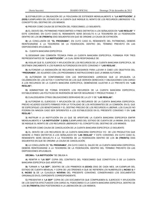 (Sexta Sección) DIARIO OFICIAL Domingo 29 de diciembre de 2013 
3) ESTABLECER LA OBLIGACIÓN DE LA FIDUCIARIA DE EXTENDER MENSUALMENTE A “LA INSTITUCIÓN”, 2 (DOS) EJEMPLARES DEL ESTADO DE LA CUENTA QUE INDIQUE EL MONTO DE LOS RECURSOS LIBERADOS Y EL CONCEPTO DEL DESTINO DE LOS MISMOS. 
4) PREVER COMO CAUSA DE EXTINCIÓN DEL FIDEICOMISO, LO SIGUIENTE: 
A) EL DESVÍO DEL PATRIMONIO FIDEICOMITIDO A FINES DISTINTOS A LOS SEÑALADOS EN “LAS REGLAS” Y ESTE CONVENIO, EN CUYO CASO EL REMANENTE SERÁ DEVUELTO A LA TESORERÍA DE LA FEDERACIÓN DENTRO DE LOS 30 (TREINTA) DÍAS SIGUIENTES EN QUE SE ORIGINE LA CAUSA DE EXTINCIÓN. 
B) LA CONCLUSIÓN DE “EL PROGRAMA”, EN CUYO CASO EL REMANENTE DEL PATRIMONIO, DEBERÁ REINTEGRARSE A LA TESORERÍA DE LA FEDERACIÓN, DENTRO DEL TÉRMINO PREVISTO EN LAS DISPOSICIONES APLICABLES. 
II.- CUENTA BANCARIA ESPECÍFICA: 
1) DESIGNAR UNA COMISIÓN TÉCNICA PARA LA CUENTA BANCARIA ESPECÍFICA, FORMADA POR TRES REPRESENTANTES DE “LA INSTITUCIÓN”, LA CUAL SERÁ RESPONSABLE DE: 
A) VIGILAR QUE EL EJERCICIO Y APLICACIÓN DE LOS RECURSOS DE LA CUENTA BANCARIA ESPECÍFICA, SE DESTINEN ÚNICAMENTE A LOS RUBROS AUTORIZADOS EN ESTE CONVENIO Y “LAS REGLAS”, 
B) AUTORIZAR LA ASIGNACIÓN DE RECURSOS NECESARIOS PARA LLEVAR A CABO LOS OBJETIVOS DEL “PROGRAMA”, DE ACUERDO CON LOS PROGRAMAS E INSTRUCCIONES QUE LA MISMA AUTORICE; 
C) AUTORIZAR DE CONFORMIDAD CON LAS DISPOSICIONES JURÍDICAS QUE LE APLIQUEN, LA CELEBRACIÓN DE LOS ACTOS Y CONTRATOS DE LOS QUE DERIVEN DERECHOS Y OBLIGACIONES CON CARGO A LOS RECURSOS DE LA CUENTA BANCARIA ESPECÍFICA, DEBIÉNDOSE AJUSTAR A LO PREVISTO EN “LAS REGLAS”; 
D) ADMINISTRAR DE FORMA EFICIENTE LOS RECURSOS DE LA CUENTA BANCARIA ESPECÍFICA, ESTABLECIENDO LAS POLÍTICAS DE INVERSIÓN DE MAYOR SEGURIDAD Y PRODUCTIVIDAD, Y 
E) CUALESQUIERA OTRAS OBLIGACIONES DERIVADAS DE LA LEY Y DE “LAS REGLAS”. 
2) AUTORIZAR EL EJERCICIO Y APLICACIÓN DE LOS RECURSOS DE LA CUENTA BANCARIA ESPECIFICA, PREVIO ACUERDO ESCRITO FIRMADO POR LA TOTALIDAD DE LOS INTEGRANTES DE LA COMISIÓN, EN EL QUE SE ESPECIFIQUE LOS BENEFICIARIOS Y EL DESTINO PRECISO DE LOS RECURSOS A LIBERAR, LOS CUALES NO PODRÁN EN NINGÚN CASO SER DIFERENTES A LOS ESTABLECIDOS EN EL PRESENTE CONVENIO Y EN “LAS REGLAS “. 
3) INSTRUIR A LA INSTITUCIÓN EN LA QUE SE APERTURE LA CUENTA BANCARIA ESPECIFICA EMITIR MENSUALMENTE A “LA INSTITUCIÓN” 2 (DOS) EJEMPLARES DEL ESTADO DE CUENTA DE LA MISMA, EN EL QUE SE INDIQUE EL MONTO DE LOS RECURSOS LIBERADOS Y EL CONCEPTO DEL DESTINO DE LOS MISMOS. 
4) PREVER COMO CAUSA DE CANCELACIÓN DE LA CUENTA BANCARIA ESPECÍFICA LO SIGUIENTE: 
A) EL DESVÍO DE LOS RECURSOS DE LA CUENTA BANCARIA ESPECÍFICA Y/O DE LOS PRODUCTOS QUE GENERE A FINES DISTINTOS A LOS SEÑALADOS EN “LAS REGLAS” Y ESTE CONVENIO, EN CUYO CASO EL REMANENTE SERÁ DEVUELTO A LA TESORERÍA DE LA FEDERACIÓN DENTRO DE LOS 30 (TREINTA) DÍAS SIGUIENTES EN QUE SE ORIGINE LA CAUSA DE CANCELACIÓN. 
B) LA CONCLUSIÓN DE “EL PROGRAMA”, EN CUYO CASO EL SALDO DE LA CUENTA BANCARIA ESPECÍFICA, DEBERÁ REINTEGRARSE A LA TESORERÍA DE LA FEDERACIÓN, DENTRO DEL TÉRMINO PREVISTO EN LAS DISPOSICIONES APLICABLES. 
DÉCIMA.- “LA INSTITUCIÓN “SE OBLIGA A: 
A) REMITIR A “LA SEP” COPIA DEL CONTRATO DEL FIDEICOMISO QUE CONSTITUYA O DE LA CUENTA BANCARIA ESPECÍFICA QUE APERTURE. 
B) TURNAR A “LA SEP”, DENTRO DE LOS PRIMEROS 8 (OCHO) DÍAS DE CADA MES, UN EJEMPLAR DEL ESTADO DE CUENTA MENSUAL Y COPIA DE LAS ÓRDENES A QUE SE REFIEREN LOS NUMERALES I, INCISO 3) Y II, INCISO 3) DE LA CLAUSULA NOVENA DEL PRESENTE CONVENIO, CONSERVANDO LOS DOCUMENTOS ORIGINALES EN EL EXPEDIENTE CORRESPONDIENTE. 
C) PRESENTAR A “LA SEP” COPIA DE LOS DOCUMENTOS QUE COMPRUEBEN EL EJERCICIO Y APLICACIÓN DE LOS GASTOS EFECTUADOS CON CARGO AL FIDEICOMISO O LA CUENTA BANCARIA ESPECÍFICA, DENTRO DE LOS 30 (TREINTA) DÍAS POSTERIORES A LA LIBERACIÓN DE LOS MISMOS.  