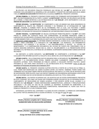Domingo 29 de diciembre de 2013 DIARIO OFICIAL (Sexta Sección) 
D) APLICAR LOS RECURSOS PÚBLICOS FEDERALES QUE RECIBA DE “LA SEP” AL AMPARO DE ESTE CONVENIO, EXCLUSIVAMENTE AL DESARROLLO DE LOS RUBROS Y CONCEPTOS CONTEMPLADOS EN EL MISMO Y EN LOS ANEXOS DE EJECUCIÓN REFERIDOS EN LA CLÁUSULA QUINTA DEL PRESENTE CONVENIO. 
DÉCIMA PRIMERA.- EL PRESENTE CONVENIO PODRÁ DARSE POR TERMINADO ANTICIPADAMENTE POR “LA SEP”. SIN RESPONSABILIDAD DE SU PARTE, CUANDO “LA INSTITUCIÓN” DESTINE LOS RECURSOS QUE RECIBA DE LA MISMA, A FINES DISTINTOS A LOS ESTABLECIDOS EN “LAS REGLAS”, ESTE INSTRUMENTO O EN LOS ANEXOS DE EJECUCIÓN QUE DERIVEN DEL MISMO. 
DÉCIMO SEGUNDA.- “LA INSTITUCIÓN” SE COMPROMETE A QUE LOS BIENES QUE SEAN ADQUIRIDOS EN CUMPLIMIENTO AL OBJETO DEL PRESENTE CONVENIO Y EN TÉRMINOS DE LO ESTABLECIDO DE “LAS REGLAS”, PASARÁN A FORMAR PARTE DE SU PATRIMONIO, POR LO CUAL LAS FACTURAS Y DEMÁS DOCUMENTACIÓN COMPROBATORIA DE LA PROPIEDAD DEBERÁN SER EXPEDIDAS A SU NOMBRE, DEBIENDO CONTENER LOS REQUISITOS FISCALES EN TÉRMINOS DE LAS DISPOSICIONES LEGALES APLICABLES. 
DÉCIMO TERCERA.- “LA INSTITUCIÓN” SE OBLIGA A ENTREGAR TRIMESTRALMENTE A “LA SEP”, ASÍ COMO PREVIO AL CIERRE DEL EJERCICIO FISCAL QUE CORRESPONDA, UN INFORME FINANCIERO, SOBRE EL EJERCICIO DE LOS RECURSOS UTILIZADOS PARA CADA UNO DE LOS APOYOS OTORGADOS, DE ACUERDO CON LOS MECANISMOS PARA LA COMPROBACIÓN DE GASTO QUE PARA TALES FINES HAYAN SIDO DISEÑADAS POR LA (siglas de la unidad responsable), EL INFORME DEBERÁ CONTENER EL AVANCE EN EL CUMPLIMIENTO DE LA MISIÓN Y FINES CONFORME A LO DISPUESTO EN “LAS REGLAS”, LOS INGRESOS, LOS RENDIMIENTOS FINANCIEROS, LOS EGRESOS Y SU DESTINO Y LAS DISPONIBILIDADES O SALDOS; EL LISTADO DE BENEFICIARIOS; Y LA COMPROBACIÓN DOCUMENTAL DEL ESTADO DE CUENTA DEL FIDEICOMISO O DE LA CUENTA BANCARIA ESPECÍFICA, SEGÚN SEA EL CASO. EL INCUMPLIMIENTO A LA PRESENTACIÓN ÉSTOS INFORMES O EL RETRASO EN LA ENTREGA DE LOS MISMOS, SUSPENDERÁ ASIGNACIONES SUBSECUENTES DE RECURSOS. 
NO OBSTANTE LO ANTES EXPUESTO, “LA INSTITUCIÓN” SE COMPROMETE A ENTREGAR A “LA SEP” CUALQUIER OTRO INFORME QUE ÉSTA LE SOLICITE, EN EL MARCO DE LOS ESTABLECIDO EN “LAS REGLAS”. 
DÉCIMO CUARTA.- EN LA PUBLICIDAD QUE SE ADQUIERA PARA LA DIFUSIÓN DE “EL PROGRAMA” COMO LA PAPELERÍA Y LA DOCUMENTACIÓN OFICIAL, DEBERÁ INCLUIRSE CLARAMENTE VISIBLE Y AUDIBLE, LA SIGUIENTE LEYENDA: “ESTE PROGRAMA ES PÚBLICO AJENOS A CUALQUIER PARTIDO POLÍTICO. QUEDA PROHIBIDO EL USO PARA FINES DISTINTOS A LOS ESTABLECIDOS EN EL PROGRAMA” (incluir el texto que especifique el Presupuesto de Egresos de la Federación 2014). 
DÉCIMO QUINTA.- EL PRESENTE CONVENIO SURTIRÁ EFECTOS A PARTIR DE LA FECHA DE SU FIRMA, EL CUAL PODRÁ SER MODIFICADO DE COMÚN ACUERDO ENTRE LAS PARTES. ASIMISMO, PODRÁ DARSE POR TERMINADO EN CUALQUIER TIEMPO PREVIA NOTIFICACIÓN DE UNA PARTE A LA OTRA CON 90 (NOVENTA) DÍAS DE ANTICIPACIÓN, PERO EN ESTE CASO LAS PARTES TOMARÁN LAS PROVIDENCIAS NECESARIAS A EFECTO DE QUE LAS ACCIONES QUE SE HAYAN INICIADO SE DESARROLLEN HASTA SU TOTAL CONCLUSIÓN. 
DÉCIMO SEXTA.- LAS PARTES ACUERDAN QUE LOS ASUNTOS QUE NO ESTÉN EXPRESAMENTE PREVISTOS EN ESTE CONVENIO, ASÍ COMO LAS DUDAS QUE PUDIERAN SURGIR CON MOTIVO DE SU INTERPRETACIÓN Y CUMPLIMIENTO, SE RESOLVERÁN DE COMÚN ACUERDO Y POR ESCRITO ENTRE ELLAS, ACORDE A LO PREVISTO EN “LAS REGLAS” Y DEMÁS DISPOSICIONES ADMINISTRATIVAS, JURÍDICAS Y PRESUPUESTARIAS APLICABLES Y, EN CASO DE QUE NO SE LOGRARA LO ANTERIOR, ACUERDAN EN SOMETERSE A LA COMPETENCIA DE LOS TRIBUNALES FEDERALES COMPETENTES, RENUNCIANDO AL FUERO QUE POR SU DOMICILIO PRESENTE O FUTURO PUDIERAN TENER. 
ENTERADAS LAS PARTES DEL CONTENIDO Y ALCANCE DE ESTE CONVENIO, LO FIRMAN DE CONFORMIDAD EN CUATRO TANTOS ORIGINALES EN LA CIUDAD DE MÉXICO, EL DÍA (día) DE (mes) DE (año). 
POR: “LA SEP” 
_____________________________ 
(Grado y Nombre completo del C. Subsecretario) 
SUBSECRETARIO DE EDUCACIÓN SUPERIOR 
POR: “LA INSTITUCIÓN” 
___________________________ 
(Grado y Nombre completo del titular de la institución) 
(Cargo del titular de la institución) 
_______________________________ 
(Grado y Nombre completo del titular de la unidad responsable) 
(Cargo del titular de la unidad responsable) 
 