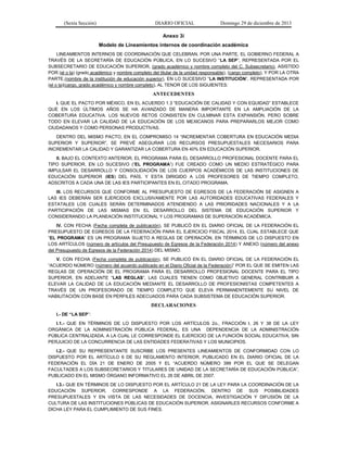 (Sexta Sección) DIARIO OFICIAL Domingo 29 de diciembre de 2013 
Anexo 3i 
Modelo de Lineamientos internos de coordinación académica 
LINEAMIENTOS INTERNOS DE COORDINACIÓN QUE CELEBRAN, POR UNA PARTE, EL GOBIERNO FEDERAL A TRAVÉS DE LA SECRETARÍA DE EDUCACIÓN PÚBLICA, EN LO SUCESIVO “LA SEP”, REPRESENTADA POR EL SUBSECRETARIO DE EDUCACIÓN SUPERIOR, (grado académico y nombre completo del C. Subsecretario), ASISTIDO POR (el o la) (grado académico y nombre completo del titular de la unidad responsable), (cargo completo), Y POR LA OTRA PARTE,(nombre de la institución de educación superior), EN LO SUCESIVO “LA INSTITUCIÓN”, REPRESENTADA POR (el o la)(cargo, grado académico y nombre completo), AL TENOR DE LOS SIGUIENTES: 
ANTECEDENTES 
I. QUE EL PACTO POR MÉXICO, EN EL ACUERDO 1.3 “EDUCACIÓN DE CALIDAD Y CON EQUIDAD” ESTABLECE QUE EN LOS ÚLTIMOS AÑOS SE HA AVANZADO DE MANERA IMPORTANTE EN LA AMPLIACIÓN DE LA COBERTURA EDUCATIVA. LOS NUEVOS RETOS CONSISTEN EN CULMINAR ESTA EXPANSIÓN, PERO SOBRE TODO EN ELEVAR LA CALIDAD DE LA EDUCACIÓN DE LOS MEXICANOS PARA PREPARARLOS MEJOR COMO CIUDADANOS Y COMO PERSONAS PRODUCTIVAS. 
DENTRO DEL MISMO PACTO, EN EL COMPROMISO 14 “INCREMENTAR COBERTURA EN EDUCACIÓN MEDIA SUPERIOR Y SUPERIOR”, SE PREVÉ ASEGURAR LOS RECURSOS PRESUPUESTALES NECESARIOS PARA INCREMENTAR LA CALIDAD Y GARANTIZAR LA COBERTURA EN 40% EN EDUCACIÓN SUPERIOR. 
II. BAJO EL CONTEXTO ANTERIOR, EL PROGRAMA PARA EL DESARROLLO PROFESIONAL DOCENTE PARA EL TIPO SUPERIOR, EN LO SUCESIVO (“EL PROGRAMA”) FUE CREADO COMO UN MEDIO ESTRATÉGICO PARA IMPULSAR EL DESARROLLO Y CONSOLIDACIÓN DE LOS CUERPOS ACADÉMICOS DE LAS INSTITUCIONES DE EDUCACIÓN SUPERIOR (IES) DEL PAÍS, Y ESTA DIRIGIDO A LOS PROFESORES DE TIEMPO COMPLETO, ADSCRITOS A CADA UNA DE LAS IES PARTICIPANTES EN EL CITADO PROGRAMA. 
III. LOS RECURSOS QUE CONFORME AL PRESUPUESTO DE EGRESOS DE LA FEDERACIÓN SE ASIGNEN A LAS IES DEBERÁN SER EJERCIDOS EXCLUSIVAMENTE POR LAS AUTORIDADES EDUCATIVAS FEDERALES Y ESTATALES LOS CUALES SERÁN DETERMINADOS ATENDIENDO A LAS PRIORIDADES NACIONALES Y A LA PARTICIPACIÓN DE LAS MISMAS EN EL DESARROLLO DEL SISTEMA DE EDUCACIÓN SUPERIOR Y CONSIDERANDO LA PLANEACIÓN INSTITUCIONAL Y LOS PROGRAMAS DE SUPERACIÓN ACADÉMICA. 
IV. CON FECHA (Fecha completa de publicación), SE PUBLICÓ EN EL DIARIO OFICIAL DE LA FEDERACIÓN EL PRESUPUESTO DE EGRESOS DE LA FEDERACIÓN PARA EL EJERCICIO FISCAL 2014, EL CUAL ESTABLECE QUE “EL PROGRAMA” ES UN PROGRAMA SUJETO A REGLAS DE OPERACIÓN, EN TÉRMINOS DE LO DISPUESTO EN LOS ARTÍCULOS (número de artículos del Presupuesto de Egresos de la Federación 2014) Y ANEXO (número del anexo del Presupuesto de Egresos de la Federación 2014) DEL MISMO. 
V. CON FECHA (Fecha completa de publicación), SE PUBLICÓ EN EL DIARIO OFICIAL DE LA FEDERACIÓN EL “ACUERDO NÚMERO (número del acuerdo publicado en el Diario Oficial de la Federación)” POR EL QUE SE EMITEN LAS REGLAS DE OPERACIÓN DE EL PROGRAMA PARA EL DESARROLLO PROFESIONAL DOCENTE PARA EL TIPO SUPERIOR, EN ADELANTE “LAS REGLAS”, LAS CUALES TIENEN COMO OBJETIVO GENERAL CONTRIBUIR A ELEVAR LA CALIDAD DE LA EDUCACIÓN MEDIANTE EL DESARROLLO DE PROFESIONISTAS COMPETENTES A TRAVÉS DE UN PROFESORADO DE TIEMPO COMPLETO QUE ELEVA PERMANENTEMENTE SU NIVEL DE HABILITACIÓN CON BASE EN PERFILES ADECUADOS PARA CADA SUBSISTEMA DE EDUCACIÓN SUPERIOR. 
DECLARACIONES 
I.- DE “LA SEP”: 
I.1.- QUE EN TÉRMINOS DE LO DISPUESTO POR LOS ARTÍCULOS 2o., FRACCIÓN I, 26 Y 38 DE LA LEY ORGÁNICA DE LA ADMINISTRACIÓN PÚBLICA FEDERAL, ES UNA DEPENDENCIA DE LA ADMINISTRACIÓN PÚBLICA CENTRALIZADA, A LA CUAL LE CORRESPONDE EL EJERCICIO DE LA FUNCIÓN SOCIAL EDUCATIVA, SIN PERJUICIO DE LA CONCURRENCIA DE LAS ENTIDADES FEDERATIVAS Y LOS MUNICIPIOS. 
I.2.- QUE SU REPRESENTANTE SUSCRIBE LOS PRESENTES LINEAMIENTOS DE CONFORMIDAD CON LO DISPUESTO POR EL ARTÍCULO 6 DE SU REGLAMENTO INTERIOR, PUBLICADO EN EL DIARIO OFICIAL DE LA FEDERACIÓN EL DÍA 21 DE ENERO DE 2005 Y EL “ACUERDO NÚMERO 399 POR EL QUE SE DELEGAN FACULTADES A LOS SUBSECRETARIOS Y TITULARES DE UNIDAD DE LA SECRETARÍA DE EDUCACIÓN PÚBLICA”, PUBLICADO EN EL MISMO ÓRGANO INFORMATIVO EL 26 DE ABRIL DE 2007. 
I.3.- QUE EN TÉRMINOS DE LO DISPUESTO POR EL ARTÍCULO 21 DE LA LEY PARA LA COORDINACIÓN DE LA EDUCACIÓN SUPERIOR, CORRESPONDE A LA FEDERACIÓN, DENTRO DE SUS POSIBILIDADES PRESUPUESTALES Y EN VISTA DE LAS NECESIDADES DE DOCENCIA, INVESTIGACIÓN Y DIFUSIÓN DE LA CULTURA DE LAS INSTITUCIONES PÚBLICAS DE EDUCACIÓN SUPERIOR, ASIGNARLES RECURSOS CONFORME A DICHA LEY PARA EL CUMPLIMIENTO DE SUS FINES.  