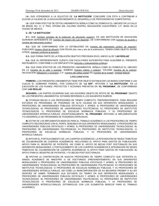 Domingo 29 de diciembre de 2013 DIARIO OFICIAL (Sexta Sección) 
I.4.- QUE ATENDIENDO A LA SOLICITUD DE “LA INSTITUCIÓN” CONCURRE CON ÉSTA A CONTRIBUIR A ELEVAR LA CALIDAD DE LA EDUCACIÓN MEDIANTE EL DESARROLLO DE PROFESIONISTAS COMPETENTES. 
I.5.- QUE PARA EFECTOS DE ESTOS LINEAMIENTOS SEÑALA COMO SU DOMICILIO EL UBICADO EN LA CALLE DE BRASIL NO. 31, 2° PISO, OFICINA 306, COLONIA CENTRO, DELEGACIÓN CUAUHTÉMOC, C.P. 06029, EN LA CIUDAD DE MÉXICO. 
II.- DE “LA INSTITUCIÓN”: 
II.1.- QUE (nombre completo de la institución de educación superior), ES UNA INSTITUCIÓN DE EDUCACIÓN SUPERIOR DEPENDIENTE DE (nombre del órgano del cual depende), DE CONFORMIDAD CON (número de acuerdo y nombre del instrumento jurídico). 
II.2.- QUE DE CONFORMIDAD CON LO ESTABLECIDO EN (nombre del instrumento jurídico de creación), PUBLICADO (órgano oficial de difusión) CON FECHA (día, mes y año de la publicación), TIENEN COMO OBJETO, ENTRE OTROS, (precisar conforme al acuerdo). 
II.3.- QUE FORMA PARTE DE LA POBLACIÓN OBJETIVO PRECISADA EN EL ANEXO 2a DE “LAS REGLAS”. 
II.4.- QUE SU REPRESENTANTE CUENTA CON FACULTADES SUFICIENTES PARA SUSCRIBIR EL PRESENTE INSTRUMENTO, CONFORME A LOS DISPUESTO EN (artículos y ordenamientos jurídicos) 
II.5.- QUE PARA EFECTOS DE LOS PRESENTES LINEAMIENTOS, SEÑALA COMO SU DOMICILIO EL UBICADO EN LA (nombre de la calle o avenida), NÚMERO (número interior o exterior), COLONIA (nombre de la colonia), DELEGACIÓN (delegación o municipio), C.P. (número del código postal) EN (nombre de la ciudad), (entidad federal). 
LINEAMIENTOS 
PRIMERO.- LOS PRESENTES LINEAMIENTOS TIENE POR OBJETO ESTABLECER LAS BASES CONFORME A LAS CUALES EL GOBIERNO FEDERAL, POR CONDUCTO DE “LA SEP”, APOYARÁ A “LA INSTITUCIÓN”, EN LA EJECUCIÓN DE LOS PLANES, PROYECTOS Y ACCIONES PREVISTAS EN “EL PROGRAMA”, DE CONFORMIDAD CON “LAS REGLAS”. 
SEGUNDO.- LAS PARTES ACUERDAN QUE LAS ACCIONES OBJETO DE APOYO DE “EL PROGRAMA” OBJETO DE LOS PRESENTES LINEAMIENTOS, ESTARÁN REFERIDAS A LOS SIGUIENTES RUBROS: 
A) OTORGAR BECAS A LOS PROFESORES DE TIEMPO COMPLETO, PREFERENTEMENTE, PARA REALIZAR ESTUDIOS EN PROGRAMAS DE POSGRADO DE ALTA CALIDAD EN SUS DIFERENTES MODALIDADES: I) PROFESORES DE UNIVERSIDADES PÚBLICAS ESTATALES Y AFINES; II) PROFESORES DE UNIVERSIDADES TECNOLÓGICAS; III) PROFESORES DE UNIVERSIDADES POLITÉCNICAS; IV) PROFESORES DE INSTITUTOS TECNOLÓGICOS; V) PROFESORES DE ESCUELAS NORMALES PÚBLICAS, Y VI) PROFESORES DE UNIVERSIDADES INTERCULTURALES. EXCEPCIONALMENTE, “EL PROGRAMA” APOYARÁ LA IMPLEMENTACIÓN Y/O DESARROLLO DE PROGRAMAS DE POSGRADO ESPECIALES. 
B) DOTAR DE LOS IMPLEMENTOS BÁSICOS PARA EL TRABAJO ACADÉMICO A LOS PROFESORES DE TIEMPO COMPLETO RECONOCIDOS CON EL PERFIL DESEABLE EN SUS DIFERENTES MODALIDADES: I) PROFESORES DE UNIVERSIDADES PÚBLICAS ESTATALES Y AFINES; II) PROFESORES DE UNIVERSIDADES TECNOLÓGICAS; III) PROFESORES DE UNIVERSIDADES POLITÉCNICAS; IV) PROFESORES DE INSTITUTOS TECNOLÓGICOS; V) PROFESORES DE ESCUELAS NORMALES PÚBLICAS, Y VI) PROFESORES DE UNIVERSIDADES INTERCULTURALES. 
C) APOYAR EL FORTALECIMIENTO DE LOS CUERPOS ACADÉMICOS, LA INTEGRACIÓN DE REDES TEMÁTICAS DE COLABORACIÓN DE CUERPOS ACADÉMICOS, INCLUYENDO EL APOYO PARA GASTOS DE PUBLICACIÓN, APOYO PARA EL REGISTRO DE PATENTES, ASÍ COMO EL APOYO DE BECAS POST DOCTORALES EN SUS DIFERENTES MODALIDADES: I) FORTALECIMIENTO DE LOS CUERPOS ACADÉMICOS E INTEGRACIÓN DE REDES TEMÁTICAS DE COLABORACIÓN DE CUERPOS ACADÉMICOS; II) APOYO PARA GASTOS DE PUBLICACIÓN; III) APOYO PARA EL REGISTRO DE PATENTES, Y IV) BECAS POST-DOCTORALES. 
D) APOYAR LA CONTRATACIÓN DE NUEVOS PROFESORES DE TIEMPO COMPLETO QUE OSTENTEN EL GRADO ACADÉMICO DE MAESTRÍA O DE DOCTORADO (PREFERENTEMENTE) EN SUS DIFERENTES MODALIDADES I) PROFESORES DE UNIVERSIDADES PÚBLICAS ESTATALES Y AFINES; II) PROFESORES DE UNIVERSIDADES TECNOLÓGICAS; III) PROFESORES DE UNIVERSIDADES POLITÉCNICAS; IV) PROFESORES DE INSTITUTOS TECNOLÓGICOS; V) PROFESORES DE ESCUELAS NORMALES PÚBLICAS, Y VI) PROFESORES DE UNIVERSIDADES INTERCULTURALES, ASÍ COMO LA REINCORPORACIÓN DE EX BECARIOS PROMEP A SU IES DESPUÉS DE HABER TERMINADO SUS ESTUDIOS EN TIEMPO EN SUS DIFERENTES MODALIDADES I) PROFESORES DE UNIVERSIDADES PÚBLICAS ESTATALES Y AFINES; II) PROFESORES DE UNIVERSIDADES TECNOLÓGICAS; III) PROFESORES DE UNIVERSIDADES POLITÉCNICAS; IV) PROFESORES DE INSTITUTOS TECNOLÓGICOS; V) PROFESORES DE ESCUELAS NORMALES PÚBLICAS, Y VI) PROFESORES DE UNIVERSIDADES INTERCULTURALES, DOTÁNDOLOS CON LOS ELEMENTOS BÁSICOS PARA EL TRABAJO ACADÉMICO.  