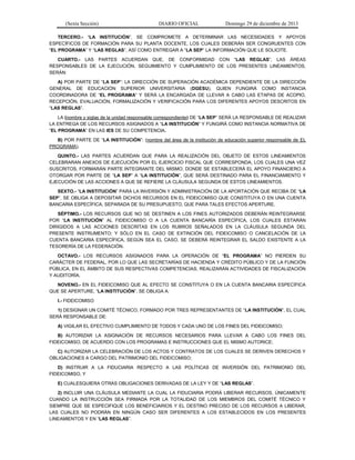 (Sexta Sección) DIARIO OFICIAL Domingo 29 de diciembre de 2013 
TERCERO.- “LA INSTITUCIÓN”, SE COMPROMETE A DETERMINAR LAS NECESIDADES Y APOYOS ESPECÍFICOS DE FORMACIÓN PARA SU PLANTA DOCENTE, LOS CUALES DEBERÁN SER CONGRUENTES CON “EL PROGRAMA” Y “LAS REGLAS”, ASÍ COMO ENTREGAR A “LA SEP” LA INFORMACIÓN QUE LE SOLICITE. 
CUARTO.- LAS PARTES ACUERDAN QUE, DE CONFORMIDAD CON “LAS REGLAS”, LAS ÁREAS RESPONSABLES DE LA EJECUCIÓN, SEGUIMIENTO Y CUMPLIMIENTO DE LOS PRESENTES LINEAMIENTOS, SERÁN: 
A) POR PARTE DE “LA SEP”: LA DIRECCIÓN DE SUPERACIÓN ACADÉMICA DEPENDIENTE DE LA DIRECCIÓN GENERAL DE EDUCACIÓN SUPERIOR UNIVERSITARIA (DGESU), QUIEN FUNGIRÁ COMO INSTANCIA COORDINADORA DE “EL PROGRAMA” Y SERÁ LA ENCARGADA DE LLEVAR A CABO LAS ETAPAS DE ACOPIO, RECEPCIÓN, EVALUACIÓN, FORMALIZACIÓN Y VERIFICACIÓN PARA LOS DIFERENTES APOYOS DESCRITOS EN “LAS REGLAS”. 
LA (nombre y siglas de la unidad responsable correspondiente) DE “LA SEP” SERÁ LA RESPONSABLE DE REALIZAR LA ENTREGA DE LOS RECURSOS ASIGNADOS A “LA INSTITUCIÓN” Y FUNGIRÁ COMO INSTANCIA NORMATIVA DE “EL PROGRAMA” EN LAS IES DE SU COMPETENCIA. 
B) POR PARTE DE “LA INSTITUCIÓN”: (nombre del área de la institución de educación superior responsable de EL PROGRAMA). 
QUINTO.- LAS PARTES ACUERDAN QUE PARA LA REALIZACIÓN DEL OBJETO DE ESTOS LINEAMIENTOS CELEBRARAN ANEXOS DE EJECUCIÓN POR EL EJERCICIO FISCAL QUE CORRESPONDA, LOS CUALES UNA VEZ SUSCRITOS, FORMARÁN PARTE INTEGRANTE DEL MISMO, DONDE SE ESTABLECERÁ EL APOYO FINANCIERO A OTORGAR POR PARTE DE “LA SEP” A “LA INSTITUCIÓN”, QUE SERÁ DESTINADO PARA EL FINANCIAMIENTO Y EJECUCIÓN DE LAS ACCIONES A QUE SE REFIERE LA CLÁUSULA SEGUNDA DE ESTOS LINEAMIENTOS. 
SEXTO.- “LA INSTITUCIÓN” PARA LA INVERSIÓN Y ADMINISTRACIÓN DE LA APORTACIÓN QUE RECIBA DE “LA SEP”, SE OBLIGA A DEPOSITAR DICHOS RECURSOS EN EL FIDEICOMISO QUE CONSTITUYA O EN UNA CUENTA BANCARIA ESPECÍFICA, SEPARADA DE SU PRESUPUESTO, QUE PARA TALES EFECTOS APERTURE. 
SÉPTIMO.- LOS RECURSOS QUE NO SE DESTINEN A LOS FINES AUTORIZADOS DEBERÁN REINTEGRARSE POR “LA INSTITUCIÓN” AL FIDEICOMISO O A LA CUENTA BANCARÍA ESPECÍFICA, LOS CUALES ESTARÁN DIRIGIDOS A LAS ACCIONES DESCRITAS EN LOS RUBROS SEÑALADOS EN LA CLÁUSULA SEGUNDA DEL PRESENTE INSTRUMENTO; Y SÓLO EN EL CASO DE EXTINCIÓN DEL FIDEICOMISO O CANCELACIÓN DE LA CUENTA BANCARIA ESPECÍFICA, SEGÚN SEA EL CASO, SE DEBERÁ REINTEGRAR EL SALDO EXISTENTE A LA TESORERÍA DE LA FEDERACIÓN. 
OCTAVO.- LOS RECURSOS ASIGNADOS PARA LA OPERACIÓN DE “EL PROGRAMA” NO PIERDEN SU CARÁCTER DE FEDERAL, POR LO QUE LAS SECRETARÍAS DE HACIENDA Y CRÉDITO PÚBLICO Y DE LA FUNCIÓN PÚBLICA, EN EL ÁMBITO DE SUS RESPECTIVAS COMPETENCIAS, REALIZARÁN ACTIVIDADES DE FISCALIZACIÓN Y AUDITORÍA. 
NOVENO.- EN EL FIDEICOMISO QUE AL EFECTO SE CONSTITUYA O EN LA CUENTA BANCARIA ESPECÍFICA QUE SE APERTURE, “LA INSTITUCIÓN”, SE OBLIGA A: 
I.- FIDEICOMISO 
1) DESIGNAR UN COMITÉ TÉCNICO, FORMADO POR TRES REPRESENTANTES DE “LA INSTITUCIÓN”, EL CUAL SERÁ RESPONSABLE DE: 
A) VIGILAR EL EFECTIVO CUMPLIMIENTO DE TODOS Y CADA UNO DE LOS FINES DEL FIDEICOMISO; 
B) AUTORIZAR LA ASIGNACIÓN DE RECURSOS NECESARIOS PARA LLEVAR A CABO LOS FINES DEL FIDEICOMISO, DE ACUERDO CON LOS PROGRAMAS E INSTRUCCIONES QUE EL MISMO AUTORICE; 
C) AUTORIZAR LA CELEBRACIÓN DE LOS ACTOS Y CONTRATOS DE LOS CUALES SE DERIVEN DERECHOS Y OBLIGACIONES A CARGO DEL PATRIMONIO DEL FIDEICOMISO; 
D) INSTRUIR A LA FIDUCIARIA RESPECTO A LAS POLÍTICAS DE INVERSIÓN DEL PATRIMONIO DEL FIDEICOMISO, Y 
E) CUALESQUIERA OTRAS OBLIGACIONES DERIVADAS DE LA LEY Y DE “LAS REGLAS”. 
2) INCLUIR UNA CLÁUSULA MEDIANTE LA CUAL LA FIDUCIARIA PODRÁ LIBERAR RECURSOS, ÚNICAMENTE CUANDO LA INSTRUCCIÓN SEA FIRMADA POR LA TOTALIDAD DE LOS MIEMBROS DEL COMITÉ TÉCNICO Y SIEMPRE QUE SE ESPECIFIQUE LOS BENEFICIARIOS Y EL DESTINO PRECISO DE LOS RECURSOS A LIBERAR, LAS CUALES NO PODRÁN EN NINGÚN CASO SER DIFERENTES A LOS ESTABLECIDOS EN LOS PRESENTES LINEAMIENTOS Y EN “LAS REGLAS”.  