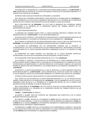 Domingo 29 de diciembre de 2013 DIARIO OFICIAL (Sexta Sección) 
3) ESTABLECER LA OBLIGACIÓN DE LA FIDUCIARIA DE EXTENDER MENSUALMENTE A “LA INSTITUCIÓN”, 2 (DOS) EJEMPLARES DEL ESTADO DE LA CUENTA QUE INDIQUE EL MONTO DE LOS RECURSOS LIBERADOS Y EL CONCEPTO DEL DESTINO DE LOS MISMOS. 
4) PREVER COMO CAUSA DE EXTINCIÓN DEL FIDEICOMISO, LO SIGUIENTE: 
A) EL DESVÍO DEL PATRIMONIO FIDEICOMITIDO A FINES DISTINTOS A LOS SEÑALADOS EN “LAS REGLAS” Y ESTOS LINEAMIENTOS, EN CUYO CASO EL REMANENTE SERÁ DEVUELTO A LA TESORERÍA DE LA FEDERACIÓN DENTRO DE LOS 30 (TREINTA) DÍAS SIGUIENTES EN QUE SE ORIGINE LA CAUSA DE EXTINCIÓN. 
B) LA CONCLUSIÓN DEL “EL PROGRAMA”, EN CUYO CASO EL REMANENTE DEL PATRIMONIO, DEBERÁ REINTEGRARSE A LA TESORERÍA DE LA FEDERACIÓN, DENTRO DEL TÉRMINO PREVISTO EN LAS DISPOSICIONES APLICABLES. 
II.- CUENTA BANCARIA ESPECÍFICA: 
1) DESIGNAR UNA COMISIÓN TÉCNICA PARA LA CUENTA BANCARIA ESPECÍFICA, FORMADA POR TRES REPRESENTANTES DE “LA INSTITUCIÓN”, LA CUAL SERÁ RESPONSABLE DE: 
A) VIGILAR QUE EL EJERCICIO Y APLICACIÓN DE LOS RECURSOS DE LA CUENTA BANCARIA ESPECÍFICA, SE DESTINEN ÚNICAMENTE A LOS RUBROS AUTORIZADOS EN ESTOS LINEAMIENTOS Y “LAS REGLAS”, 
B) AUTORIZAR LA ASIGNACIÓN DE RECURSOS NECESARIOS PARA LLEVAR A CABO LOS OBJETIVOS DE “EL PROGRAMA”, DE ACUERDO CON LOS PROGRAMAS E INSTRUCCIONES QUE LA MISMA AUTORICE; 
C) AUTORIZAR DE CONFORMIDAD CON LAS DISPOSICIONES JURÍDICAS QUE LE APLIQUEN, LA CELEBRACIÓN DE LOS ACTOS Y CONTRATOS DE LOS QUE DERIVEN DERECHOS Y OBLIGACIONES CON CARGO A LOS RECURSOS DE LA CUENTA BANCARIA ESPECÍFICA, DEBIÉNDOSE AJUSTAR A LO PREVISTO EN “LAS REGLAS”; 
D) ADMINISTRAR DE FORMA EFICIENTE LOS RECURSOS DE LA CUENTA BANCARIA ESPECIFICA, ESTABLECIENDO LAS POLÍTICAS DE INVERSIÓN DE MAYOR SEGURIDAD Y PRODUCTIVIDAD, Y 
E) CUALESQUIERA OTRAS OBLIGACIONES DERIVADAS DE LA LEY Y DE “LAS REGLAS”. 
2) AUTORIZAR EL EJERCICIO Y APLICACIÓN DE LOS RECURSOS DE LA CUENTA BANCARIA ESPECÍFICA, PREVIO ACUERDO ESCRITO FIRMADO POR LA TOTALIDAD DE LOS INTEGRANTES DE LA COMISIÓN, EN EL QUE SE ESPECIFIQUE LOS BENEFICIARIOS Y EL DESTINO PRECISO DE LOS RECURSOS A LIBERAR, LOS CUALES NO PODRÁN EN NINGÚN CASO SER DIFERENTES A LOS ESTABLECIDOS EN LOS PRESENTES LINEAMIENTOS Y EN “LAS REGLAS“. 
3) INSTRUIR A LA INSTITUCIÓN BANCARIA EN LA QUE SE APERTURE LA CUENTA BANCARIA ESPECÍFICA EMITIR MENSUALMENTE A “LA INSTITUCIÓN” 2 (DOS) EJEMPLARES DEL ESTADO DE CUENTA DE LA MISMA, EN EL QUE SE INDIQUE EL MONTO DE LOS RECURSOS LIBERADOS Y EL CONCEPTO DEL DESTINO DE LOS MISMOS. 
4) PREVER COMO CAUSA DE CANCELACIÓN DE LA CUENTA BANCARIA ESPECÍFICA LO SIGUIENTE: 
A) EL DESVÍO DE LOS RECURSOS DE LA CUENTA BANCARIA ESPECÍFICA Y/O DE LOS PRODUCTOS QUE GENERE A FINES DISTINTOS A LOS SEÑALADOS EN “LAS REGLAS” Y ESTOS LINEAMIENTOS, EN CUYO CASO EL REMANENTE SERÁ DEVUELTO A LA TESORERÍA DE LA FEDERACIÓN DENTRO DE LOS 30 (TREINTA) DÍAS SIGUIENTES EN QUE SE ORIGINE LA CAUSA DE CANCELACIÓN. 
B) LA CONCLUSIÓN DE “EL PROGRAMA”, EN CUYO CASO EL SALDO DE LA CUENTA BANCARIA ESPECÍFICA, DEBERÁ REINTEGRARSE A LA TESORERÍA DE LA FEDERACIÓN, DENTRO DEL TÉRMINO PREVISTO EN LAS DISPOSICIONES APLICABLES. 
DÉCIMO.- “LA INSTITUCIÓN “SE OBLIGA A: 
A) REMITIR A “LA SEP” COPIA DEL CONTRATO DEL FIDEICOMISO QUE CONSTITUYA O DE LA CUENTA BANCARIA ESPECIFICA QUE APERTURE. 
B) TURNAR A “LA SEP”, DENTRO DE LOS PRIMEROS 8 (OCHO) DÍAS DE CADA MES, UN EJEMPLAR DEL ESTADO DE CUENTA MENSUAL Y COPIA DE LAS ÓRDENES A QUE SE REFIEREN LOS NUMERALES I, INCISO 3) Y II, INCISO 3) DE LA CLÁUSULA NOVENA DE LOS PRESENTES LINEAMIENTOS, CONSERVANDO LOS DOCUMENTOS ORIGINALES EN EL EXPEDIENTE CORRESPONDIENTE. 
C) PRESENTAR A “LA SEP” COPIA DE LOS DOCUMENTOS QUE COMPRUEBEN EL EJERCICIO Y APLICACIÓN DE LOS GASTOS EFECTUADOS CON CARGO AL FIDEICOMISO O LA CUENTA BANCARIA ESPECÍFICA, DENTRO DE LOS 30 (TREINTA) DÍAS POSTERIORES A LA LIBERACIÓN DE LOS MISMOS.  