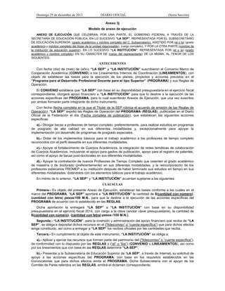 Domingo 29 de diciembre de 2013 DIARIO OFICIAL (Sexta Sección) 
Anexo 3j 
Modelo de anexo de ejecución 
ANEXO DE EJECUCIÓN QUE CELEBRAN, POR UNA PARTE, EL GOBIERNO FEDERAL A TRAVÉS DE LA SECRETARÍA DE EDUCACIÓN PÚBLICA, EN LO SUCESIVO “LA SEP”, REPRESENTADA POR EL SUBSECRETARIO DE EDUCACIÓN SUPERIOR, (grado académico y nombre completo del C. Subsecretario), ASISTIDO POR (el o la) (grado académico y nombre completo del titular de la unidad responsable), (cargo completo), Y POR LA OTRA PARTE,(nombre de la institución de educación superior), EN LO SUCESIVO “LA INSTITUCIÓN”, REPRESENTADA POR (el o la) (grado académico y nombre completo) EN SU CARÁCTER DE (cargo del representante) DE LA MISMA, AL TENOR DE LOS SIGUIENTES: 
ANTECEDENTES 
Con fecha (día) de (mes) de (año), “LA SEP” y “LA INSTITUCIÓN” suscribieron el Convenio Marco de Cooperación Académica (CONVENIO) o los Lineamientos Internos de Coordinación (LINEAMIENTOS), con objeto de establecer las bases para la ejecución de los planes, proyectos y acciones previstos en el “Programa para el Desarrollo Profesional Docente para el tipo Superior” (PROGRAMA) y sus Reglas de Operación. 
El CONVENIO establece que “LA SEP” con base en su disponibilidad presupuestaria en el ejercicio fiscal correspondiente, otorgará apoyo financiero a “LA INSTITUCIÓN” para que lo destine a la ejecución de las acciones específicas del PROGRAMA, para lo cual suscribirán Anexos de Ejecución, que una vez suscritos por ambas formarán parte integrante de dicho instrumento. 
Con fecha (fecha completa en la que el Titular de la SEP rúbrica el acuerdo de emisión de las Reglas de Operación), “LA SEP” expidió las Reglas de Operación del PROGRAMA (REGLAS), publicadas en el Diario Oficial de la Federación el día (Fecha completa de publicación), que establecen las siguientes acciones específicas: 
a).- Otorgar becas a profesores de tiempo completo, preferentemente, para realizar estudios en programas de posgrado de alta calidad en sus diferentes modalidades y, excepcionalmente para apoyar la implementación y/o desarrollo de programas de posgrado especiales. 
b).- Dotar de los implementos básicos para el trabajo académico a los profesores de tiempo completo reconocidos con el perfil deseable en sus diferentes modalidades. 
c).- Apoyar el fortalecimiento de Cuerpos Académicos, la integración de redes temáticas de colaboración de Cuerpos Académicos, incluyendo el apoyo para gastos de publicación, apoyo para el registro de patentes, así como el apoyo de becas post-doctorales en sus diferentes modalidades. 
d).- Apoyar la contratación de nuevos Profesores de Tiempo Completo que ostenten el grado académico de maestría o de doctorado (preferentemente) en sus diferentes modalidades, y la reincorporación de los profesores exbecarios PROMEP a su institución después de haber terminado sus estudios en tiempo en sus diferentes modalidades, dotándolos con los elementos básicos para el trabajo académico. 
En mérito de lo anterior, “LA SEP” y “LA INSTITUCIÓN” acuerdan sujetarse a las siguientes: 
CLÁUSULAS 
Primera.- Es objeto del presente Anexo de Ejecución, establecer las bases conforme a las cuales en el marco del PROGRAMA, “LA SEP” aportará a “LA INSTITUCIÓN” la cantidad de $(cantidad con número), (cantidad con letra) pesos/100 M.N., para que la destine a la ejecución de las acciones específicas del PROGRAMA de acuerdo con lo establecido en las REGLAS. 
Dicha aportación la entregará “LA SEP” a “LA INSTITUCIÓN” con base en su disponibilidad presupuestaria en el ejercicio fiscal 2014, con cargo a la clave (anotar clave presupuestaria), la cantidad de $(cantidad con número), (cantidad con letra) pesos /100 M.N.). 
Segunda.- “LA INSTITUCIÓN”, para la inversión y administración del apoyo financiero que reciba de “LA SEP”, se obliga a depositar dichos recursos en el ("fideicomiso” o “cuenta específica”) que para dichos efectos tenga constituido, así como a entregar a “LA SEP” los recibos oficiales por las cantidades que reciba. 
Tercera.- En cumplimiento al objeto de este instrumento, “LA INSTITUCIÓN” se obliga a: 
a).- Aplicar y ejercer los recursos que formen parte del patrimonio del ("fideicomiso” o “cuenta específica”), de conformidad con lo dispuesto por las REGLAS y (“el” o “los”) (CONVENIO o LINEAMIENTOS), así como por los lineamientos que con base en las REGLAS determine “LA SEP”; 
b).- Presentar a la Subsecretaría de Educación Superior de “LA SEP”, a través de Internet, su solicitud de apoyo a las acciones específicas del PROGRAMA, con base en los requisitos establecidos en las Convocatorias que para dichos efectos emita el PROGRAMA. Dicha Subsecretaría con el apoyo de los Comités de Pares referidos en las REGLAS, emitirá el dictamen correspondiente;  