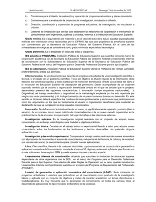 (Sexta Sección) DIARIO OFICIAL Domingo 29 de diciembre de 2013 
b) Comisiones para el diseño, la evaluación y operación de programas educativos y planes de estudio. 
c) Comisiones para la evaluación de proyectos de investigación, vinculación o difusión. 
d) Dirección, coordinación y supervisión de programas educativos, de investigación, de vinculación o difusión. 
e) Gestores de vinculación que son los que establecen las relaciones de cooperación e intercambio de conocimientos con organismos, públicos o privados, externos a la Institución de Educación Superior. 
Grado mínimo. Es el equivalente a la maestría o, en el caso del área de la salud, aquellas especialidades médicas con orientación clínica reconocidas por la CIFRHS, las que para propósitos de enseñanza superior son consideradas por la Secretaría de Educación Pública del Gobierno Federal. En el caso de las universidades tecnológicas se considerará como grado mínimo la especialidad tecnológica. 
Grado preferente. Es el doctorado en todas las áreas y disciplinas. 
IES adscrita al PROGRAMA. Institución Pública de Educación Superior que suscribe convenio marco de cooperación académica con la Secretaría de Educación Pública del Gobierno Federal o lineamientos internos de coordinación con la Subsecretaría de Educación Superior de la Secretaría de Educación Pública del Gobierno Federal en el marco del Programa para el Desarrollo Profesional Docente para el tipo Superior. 
IES de adscripción. Institución Pública de Educación Superior donde el Profesor/a de Tiempo Completo, preferentemente, presta sus servicios. 
Informe técnico. Es un documento que describe el progreso o resultados de una investigación científica o técnica, o el estado de un problema científico. Tiene por objetivo la difusión rápida de la información, debe describir los beneficios logrados y estar avalado por la Institución beneficiaria directa la cual debe ser ajena a la Institución de Educación Superior de adscripción del profesor/a. Deben acompañarse de un dictamen razonado emitido por el usuario u organización beneficiaria directa en el que se declare que el proyecto desarrollado presenta las siguientes características: i. Innovación (rompe esquemas tradicionales); ii. Originalidad del trabajo desarrollado u originalidad en la metodología empleada (no ha sido reportada por ningún otro autor previamente), y iii. Incluye formación de recursos humanos durante su desarrollo. En este sentido, el dictamen deberá especificar los nombres de los/as profesores/as y alumnos/as que participaron así como los argumentos en los que se fundamenta el usuario u organización beneficiaria para sustentar su declaración de que se cumplieron los tres requisitos mencionados. 
Innovación. Se define como la introducción de un nuevo, o significativamente mejorado, producto (bien o servicio), de un proceso, de un nuevo método de comercialización o de un nuevo método organizativo en la práctica interna de la empresa, la organización del lugar de trabajo o las relaciones externas. 
Investigación aplicada. Es la investigación original realizada con el propósito de adquirir nuevo conocimiento, sin embargo, está dirigida a una finalidad u objetivos prácticos. 
Investigación básica. Consiste en el trabajo teórico o experimental llevado a cabo para adquirir nuevo conocimiento sobre los fundamentos de los fenómenos y hechos observables, sin pretender ninguna aplicación o uso. 
Investigación y desarrollo experimental. Comprende el trabajo creativo realizado de manera sistemática con el propósito de incrementar el acervo de conocimientos, incluyendo el del hombre, la cultura y la sociedad, y el uso de este acervo de conocimientos para concebir nuevas aplicaciones. 
Libro. Obra científica, literaria o de cualquier otra índole, cuya composición es producto de la generación o aplicación innovadora del conocimiento, consta de al menos 50 páginas y extensión suficiente para formar uno o más volúmenes, tiene registro ISBN y puede aparecer impresa o en otro soporte. 
Lineamientos internos de coordinación. Acuerdo que suscriben la institución de educación superior dependiente de otros organismos con la SES, en el marco del Programa para el Desarrollo Profesional Docente para el tipo Superior. Para efectos de estas Reglas de Operación, en su caso, quedan incluidos los Lineamientos Internos de Coordinación suscritos en el marco del Programa de Mejoramiento del Profesorado (PROMEP). 
Línea(s) de generación o aplicación innovadora del conocimiento (LGAC). Serie coherente de proyectos, actividades o estudios que profundizan en el conocimiento como producto de la investigación básica y aplicada con un conjunto de objetivos y metas de carácter académico, en temas disciplinares o multidisciplinares. Es muy frecuente que la generación de conocimiento, en todos los campos, lleve al desarrollo de aplicaciones de tipo innovador en beneficio de la sociedad.  