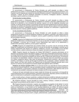 (Sexta Sección) DIARIO OFICIAL Domingo 29 de diciembre de 2013 
En institutos tecnológicos. 
El reconocimiento a Profesores/as de Tiempo Completo con perfil deseable, se refiere a los/as profesores/as que poseen un nivel de habilitación tecnológica satisfactoria para los programas educativos que imparten y que los capacita para resolver las demandas del sector productivo. Preferentemente cuentan con el doctorado y realizan de forma equilibrada actividades de docencia, investigación aplicada o desarrollo tecnológico, gestión académica-vinculación y tutorías. 
En las escuelas normales públicas. 
El reconocimiento a Profesores/as de Tiempo Completo con perfil deseable se refiere a los/as profesores/as que poseen un nivel de habilitación académica de maestría o doctorado, preferentemente en el campo de la educación y de la formación de docentes, superior a la de los programas educativos que imparten, lo cual les permite contribuir a la formación pertinente de los/as profesores/as de educación básica y responder con calidad a las demandas del desarrollo educativo del país; además realizan de forma equilibrada actividades de docencia, investigación educativa innovadora, vinculación con instituciones y organizaciones del ámbito educativo, tutorías y gestión académica. 
En las universidades interculturales. 
El reconocimiento a Profesores/as de Tiempo Completo con perfil deseable se refiere a los/as profesores/as que poseen un nivel de habilitación académica de maestría o doctorado y que realizan de forma equilibrada actividades de docencia, investigación, tutorías y gestión académica-vinculación relacionada con las comunidades originarias. 
ProFEN. Programa de Fortalecimiento de la Escuela Normal, es el segundo nivel de concreción del Plan Estatal de Fortalecimiento a la Educación Normal en el que se describen, de manera específica y detallada, las estrategias y acciones que la escuela normal implementará para incidir en el mejoramiento y fortalecimiento del trabajo académico y el de la gestión institucional. 
ProGEN. Programa de Fortalecimiento de la Gestión Estatal, es el primer nivel de concreción del Plan Estatal de Fortalecimiento de la Educación Normal, en el que se describen las estrategias y acciones que la entidad implementará para atender los problemas académicos comunes o transversales de las escuelas normales públicas, y elevar la eficiencia y eficacia de la gestión del sistema estatal de educación normal. 
PNPC. Programa Nacional de Posgrados de Calidad SEP-CONACYT, programa administrado por la Secretaría de Educación Pública del Gobierno Federal, a través de la Subsecretaría de Educación Superior y el Consejo Nacional de Ciencia y Tecnología (CONACYT), cuyo objetivo es el de impulsar la mejora continua de la calidad de los programas de posgrado que ofrecen las IES e instituciones afines del país, reconociendo los programas de especialidad, maestría y doctorado en las diferentes áreas del conocimiento que cuentan con núcleos académicos básicos, altas tasas de graduación, infraestructura necesaria y alta productividad científica o tecnológica, lo cual les permite lograr la pertinencia de su operación y óptimos resultados. Para poder obtener una beca para estudios del Programa para el Desarrollo Profesional Docente para el tipo Superior es necesario que el programa de estudios elegido esté registrado dentro del PNPC. 
Profesor/a de Tiempo Completo (PTC). Es el personal docente que desarrolla de manera profesional una carrera de carácter académico, y que sus actividades incluyen invariablemente las funciones de docencia, tutoría de estudiantes y la generación o aplicación innovadora del conocimiento. Debe además contar con el nombramiento que acredite su dedicación de tiempo completo a la IES a la que pertenece. 
El ejercicio de estas actividades tiene por objeto ampliar las fronteras del conocimiento y la búsqueda de nuevas aplicaciones para su perfeccionamiento, generando conocimiento, desarrollo o formas innovadoras de aplicar el conocimiento, la asimilación y el desarrollo de nuevas tecnologías. 
Este concepto excluye a: técnicos, ayudantes o auxiliares del personal académico dedicado a la extensión o difusión y aquellos que tienen 35 horas/semana de dedicación docente por acumulación de contratos horas. 
Pe. Programa educativo, conjunto articulado de cursos, materias, módulos o unidades de enseñanza- aprendizaje cuya acreditación permite obtener un título o grado. 
PE. Programa Especial de doctorado o maestría, es un programa de posgrado de alta calidad: a) inscrito en el Programa Nacional de Posgrados de Calidad SEP-CONACYT (PNPC); b) de algún país que hace pública su clasificación o, c) que cumple con los requisitos establecidos en el Marco de referencia para la evaluación y seguimiento de programas de posgrado (indicadores que debe cumplir para ingresar al PNPC) (http://www.conacyt.gob.mx/FormacionCapitalHumano/Paginas/PosgradosCalidad.aspx), contratado por alguna IES adscrita al Programa para el Desarrollo Profesional Docente para el tipo Superior para que se imparta en su entidad por una sola ocasión y dirigido, preferentemente, a profesores/as de tiempo completo.  