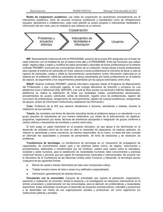(Sexta Sección) DIARIO OFICIAL Domingo 29 de diciembre de 2013 
Redes de cooperación académica. Las redes de cooperación se caracterizan principalmente por el intercambio académico, tanto de recursos humanos (profesores y estudiantes) como de infraestructura (equipos, laboratorios e instalaciones), cada nodo atiende su propio proyecto e intercambian facilidades e información del otro nodo, pero en realidad lo que obtienen es un servicio. 
RIP. Representante Institucional ante el PROGRAMA, persona de la propia IES designada por el titular de cada institución con la finalidad de ser el enlace entre ella y el PROGRAMA. Entre las funciones que realiza están: registra (altas y bajas) y modifica los datos personales y laborales de los/as profesores/as en el sistema unificado PROMEP; promueve las convocatorias dentro de su institución; otorga claves a los/as profesores/as para ingresar al sistema de solicitudes en línea; asesora a los/as profesores/as al momento de llevar a cabo la captura de solicitudes; coteja y valida la documentación comprobatoria contra información capturada en el sistema por el profesor/a; valida las solicitudes de apoyo presentadas por los/as profesores/as en el sistema de captura; da seguimiento a los requerimientos presentados por los apoyos autorizados; entre otras. 
SISUP. Sistema Unificado PROMEP, sistema informático originado desde el Programa de Mejoramiento del Profesorado y que continuará vigente, el cual conjuga elementos de dirección y procesos en una plataforma única y referencial (SQL SERVER), a la cual se tiene acceso vía red local o Internet. Mediante esta plataforma se realiza la explotación de todas sus facilidades (vistas, procedimientos almacenados, procedimientos de usuario, solicitudes, cartas de liberación, registro único de profesores/as, registro del currículum de profesores/as, otorgamiento de reconocimientos, registro de cuerpos académicos, otorgamiento de apoyos, acopio de información institucional y explotación de información). 
Tutor. Profesor/a de la IES que asesora oficialmente a becarios, estudiantes y tesistas, durante la realización de sus estudios. 
Tutoría. Se considera una forma de atención educativa donde el profesor/a apoya a un estudiante o a un grupo pequeño de estudiantes de una manera sistemática, por medio de la estructuración de objetivos, programas, organización por áreas, técnicas de enseñanza apropiadas e integración de grupos conforme a ciertos criterios y mecanismos de monitoreo y control, entre otros. 
El tutor juega un papel importante en el proyecto educativo, ya que apoya a los alumnos/as en el desarrollo de actitudes como las de crear en ellos la necesidad de capacitarse, de explorar aptitudes, de mejorar su aprendizaje y tomar conciencia, de manera responsable, de su futuro. La tarea del tutor consiste en estimular las capacidades y procesos de pensamiento, de toma de decisiones y de resolución de problemas. 
Transferencia de tecnología. La transferencia de tecnología es un mecanismo de propagación de capacidades, de conocimientos (saber qué) y de prácticas (saber cómo), de objetos, instrumentos y procedimientos, elaborados o transformados por los hombres, usados para operar sobre la naturaleza, sociedad y seres humanos, para la satisfacción de necesidades humanas; tales conocimientos y prácticas conforman bienes y servicios que son objeto de transacciones nacionales e internacionales. De acuerdo con la Secretaría de la Conferencia de las Naciones Unidas sobre Comercio y Desarrollo, la tecnología asume cualquiera de las siguientes formas: 
● Bienes de capital o bienes intermedios (en este caso incorporada a ellos). 
● Trabajo humano (mano de obra a veces muy calificada y especializada). 
● Información, generalmente de carácter técnico. 
Vinculación con la comunidad. Conjunto de actividades que supone la planeación, organización, operación y evaluación de acciones, donde la docencia y la investigación se relacionan internamente en el ámbito universitario y externamente con las comunidades, para la atención de problemáticas y necesidades específicas. Estas actividades contribuyen al desarrollo de proyectos socioeducativos, culturales y productivos y se desarrollan por medio de sus organizaciones sociales y productivas, así como organismos y/o instituciones públicas y privadas.  