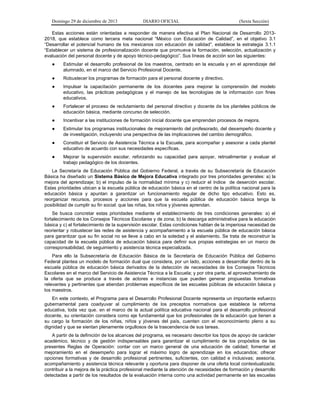 Domingo 29 de diciembre de 2013 DIARIO OFICIAL (Sexta Sección) 
Estas acciones están orientadas a responder de manera efectiva al Plan Nacional de Desarrollo 2013- 2018, que establece como tercera meta nacional “México con Educación de Calidad”, en el objetivo 3.1 “Desarrollar el potencial humano de los mexicanos con educación de calidad”, establece la estrategia 3.1.1 “Establecer un sistema de profesionalización docente que promueva la formación, selección, actualización y evaluación del personal docente y de apoyo técnico-pedagógico”. Sus líneas de acción son las siguientes: 
● Estimular el desarrollo profesional de los maestros, centrado en la escuela y en el aprendizaje del alumnado, en el marco del Servicio Profesional Docente. 
● Robustecer los programas de formación para el personal docente y directivo. 
● Impulsar la capacitación permanente de los docentes para mejorar la comprensión del modelo educativo, las prácticas pedagógicas y el manejo de las tecnologías de la información con fines educativos. 
● Fortalecer el proceso de reclutamiento del personal directivo y docente de los planteles públicos de educación básica, mediante concurso de selección. 
● Incentivar a las instituciones de formación inicial docente que emprendan procesos de mejora. 
● Estimular los programas institucionales de mejoramiento del profesorado, del desempeño docente y de investigación, incluyendo una perspectiva de las implicaciones del cambio demográfico. 
● Constituir el Servicio de Asistencia Técnica a la Escuela, para acompañar y asesorar a cada plantel educativo de acuerdo con sus necesidades específicas. 
● Mejorar la supervisión escolar, reforzando su capacidad para apoyar, retroalimentar y evaluar el trabajo pedagógico de los docentes. 
La Secretaría de Educación Pública del Gobierno Federal, a través de su Subsecretaría de Educación Básica ha diseñado un Sistema Básico de Mejora Educativa integrado por tres prioridades generales: a) la mejora del aprendizaje; b) el impulso de la normalidad mínima y c) reducir el índice de deserción escolar. Estas prioridades ubican a la escuela pública de educación básica en el centro de la política nacional para la educación básica y apuntan a garantizar un funcionamiento regular de dicho tipo educativo. Esto es, reorganizar recursos, procesos y acciones para que la escuela pública de educación básica tenga la posibilidad de cumplir su fin social: que las niñas, los niños y jóvenes aprendan. 
Se busca concretar estas prioridades mediante el establecimiento de tres condiciones generales: a) el fortalecimiento de los Consejos Técnicos Escolares y de zona; b) la descarga administrativa para la educación básica y c) el fortalecimiento de la supervisión escolar. Estas condiciones hablan de la imperiosa necesidad de reorientar y robustecer las redes de asistencia y acompañamiento a la escuela pública de educación básica para garantizar que su fin social no se lleve a cabo en la soledad y el aislamiento. Se trata de reconstruir la capacidad de la escuela pública de educación básica para definir sus propias estrategias en un marco de corresponsabilidad, de seguimiento y asistencia técnica especializada. 
Para ello la Subsecretaría de Educación Básica de la Secretaría de Educación Pública del Gobierno Federal plantea un modelo de formación dual que considera, por un lado, acciones a desarrollar dentro de la escuela pública de educación básica derivados de la detección de necesidades de los Consejos Técnicos Escolares en el marco del Servicio de Asistencia Técnica a la Escuela; y por otra parte, el aprovechamiento de la oferta que se produce a través de actores e instancias que pueden generar propuestas formativas relevantes y pertinentes que atiendan problemas específicos de las escuelas públicas de educación básica y los maestros. 
En este contexto, el Programa para el Desarrollo Profesional Docente representa un importante esfuerzo gubernamental para coadyuvar al cumplimiento de los preceptos normativos que establece la reforma educativa, toda vez que, en el marco de la actual política educativa nacional para el desarrollo profesional docente, su orientación considera como eje fundamental que los profesionales de la educación que tienen a su cargo la formación de los niñas, niños y jóvenes del país, cuenten con el reconocimiento pleno a su dignidad y que se sientan plenamente orgullosos de la trascendencia de sus tareas. 
A partir de la definición de los alcances del programa, es necesario describir los tipos de apoyo de carácter académico, técnico y de gestión indispensables para garantizar el cumplimiento de los propósitos de las presentes Reglas de Operación: contar con un marco general de una educación de calidad; fomentar el mejoramiento en el desempeño para lograr el máximo logro de aprendizaje en los educandos; ofrecer opciones formativas y de desarrollo profesional pertinentes, suficientes, con calidad e inclusivas; asesoría, acompañamiento y asistencia técnica relevante y oportuna para disponer de una oferta local contextualizada; contribuir a la mejora de la práctica profesional mediante la atención de necesidades de formación y desarrollo detectadas a partir de los resultados de la evaluación interna como una actividad permanente en las escuelas  