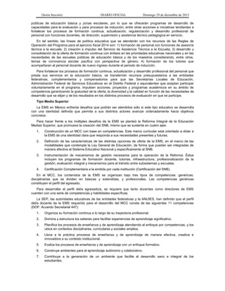 (Sexta Sección) DIARIO OFICIAL Domingo 29 de diciembre de 2013 
públicas de educación básica y zonas escolares, por lo que se ofrecerán programas de desarrollo de capacidades para la evaluación y para procesos de inducción; entre otras acciones e iniciativas tendientes a fortalecer los procesos de formación continua, actualización, regularización y desarrollo profesional de personal con funciones docentes, de dirección, supervisión y asistencia técnico pedagógica en servicio. 
En tal sentido, las líneas de política educativa que se atenderán con los recursos de las Reglas de Operación del Programa para el ejercicio fiscal 2014 son: 1) formación de personal con funciones de asesoría técnica a la escuela; 2) creación e impulso del Servicio de Asistencia Técnica a la Escuela; 3) desarrollo y consolidación de la oferta de formación continua con énfasis en las prioridades educativas nacionales y en las necesidades de las escuelas públicas de educación básica y de los maestros considerando, entre otros, temas de convivencia escolar pacifica con perspectiva de género; 4) formación de los tutores que acompañaran al personal docente de nuevo ingreso durante el periodo de inducción. 
Para fortalecer los procesos de formación continua, actualización y desarrollo profesional del personal que presta sus servicios en la educación básica, se transferirán recursos presupuestarios a las entidades federativas, complementarios y compensatorios para que las Secretarías Locales de Educación, Administración Federal de Servicios Educativos en el Distrito Federal o equivalentes que aceptan participar voluntariamente en el programa, impulsen acciones, proyectos y programas académicos en su ámbito de competencia garantizando la gratuidad de la oferta, la diversidad y la calidad en función de las necesidades de desarrollo que se elijan y de los resultados en los distintos procesos de evaluación en que se participe. 
Tipo Medio Superior 
La EMS en México enfrenta desafíos que podrán ser atendidos sólo si este tipo educativo se desarrolla con una identidad definida que permita a sus distintos actores avanzar ordenadamente hacia objetivos concretos. 
Para hacer frente a los múltiples desafíos de la EMS se planteó la Reforma Integral de la Educación Medias Superior, que promueve la creación del SNB, mismo que se sustenta en cuatro ejes: 
1. Construcción de un MCC con base en competencias. Este marco curricular está orientado a dotar a la EMS de una identidad clara que responda a sus necesidades presentes y futuras. 
2. Definición de las características de las distintas opciones de oferta de la EMS, en el marco de las modalidades que contempla la Ley General de Educación, de forma que puedan ser integradas de manera efectiva al Sistema Educativo Nacional y específicamente al SNB. 
3. Instrumentación de mecanismos de gestión necesarios para la operación de la Reforma. Éstos incluyen los programas de formación docente, tutorías, infraestructura, profesionalización de la gestión, evaluación integral y mecanismos para el tránsito entre subsistemas y escuelas. 
4. Certificación Complementaria a la emitida por cada institución (Certificación del SNB). 
En el MCC, los contenidos de la EMS se organizan bajo tres tipos de competencias: genéricas; disciplinarias que se dividen en básicas y extendidas, y profesionales. Las competencias genéricas constituyen el perfil del egresado. 
Para desarrollar el perfil del/a egresado/a, se requiere que tanto docentes como directores de EMS cuenten con una serie de competencias y habilidades específicas. 
La SEP, las autoridades educativas de las entidades federativas y la ANUIES, han definido que el perfil del/a docente de la EMS requerido para el desarrollo del MCC conste de las siguientes 11 competencias (DOF: Acuerdo Secretarial 447): 
1. Organiza su formación continua a lo largo de su trayectoria profesional. 
2. Domina y estructura los saberes para facilitar experiencias de aprendizaje significativo. 
3. Planifica los procesos de enseñanza y de aprendizaje atendiendo al enfoque por competencias, y los ubica en contextos disciplinares, curriculares y sociales amplios. 
4. Lleva a la práctica procesos de enseñanza y de aprendizaje de manera efectiva, creativa e innovadora a su contexto institucional. 
5. Evalúa los procesos de enseñanza y de aprendizaje con un enfoque formativo. 
6. Construye ambientes para el aprendizaje autónomo y colaborativo. 
7. Contribuye a la generación de un ambiente que facilite el desarrollo sano e integral de los estudiantes.  