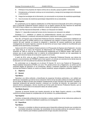Domingo 29 de diciembre de 2013 DIARIO OFICIAL (Sexta Sección) 
8. Participa en los proyectos de mejora continua de su escuela y apoya la gestión institucional. 
9. Complementa su formación continua con el conocimiento y manejo de la tecnología de la información y comunicación. 
10. Integra las tecnologías de la información y la comunicación en el proceso de enseñanza-aprendizaje. 
11. Guía el proceso de enseñanza-aprendizaje independiente de sus estudiantes. 
Tipo Superior 
En cumplimiento con los objetivos establecidos en el Plan Nacional de Desarrollo 2013-2018, el Programa para el Desarrollo Profesional Docente coadyuva con el objetivo general del Plan Nacional de Desarrollo 2013-2018: llevar a México a su máximo potencial, a través de la siguiente vinculación: 
Meta 3 del Plan Nacional de Desarrollo: un México con Educación de Calidad. 
Objetivo 3.1: desarrollar el potencial humano de los mexicanos con educación de calidad. 
Estrategia 3.1.1.: establecer un sistema de profesionalización docente que promueva la formación, selección, actualización y evaluación del personal docente y apoyo técnico-pedagógico. 
Para ello, el Programa para el Desarrollo Profesional Docente, fortalecerá y promoverá la habilitación de docentes para lograr los perfiles óptimos en los subsistemas que integran el sistema público de educación superior del país, además, se buscará la integración y desarrollo de cuerpos académicos que generen investigaciones de impacto regional y nacional, de esta forma se busca mayor calidad en el profesorado para beneficio de los alumnos/as y la sociedad. 
Hasta el año 2013, el Gobierno Federal autorizó en el Presupuesto de Egresos de la Federación, recursos con estos fines en el marco del Programa de Mejoramiento del Profesorado (PROMEP), creado desde diciembre de 1996 en virtud de las recomendaciones establecidas por la UNESCO desde 1966 donde se propuso que el país necesitaba crear un sistema de profesionalización docente con las capacidades de investigación-docencia típicas de la educación superior en el mundo. 
A partir de 2014, entra en vigor el Programa para el Desarrollo Profesional Docente, que retoma los apoyos y reconocimientos del PROMEP para el tipo superior y lo articula con acciones de los demás tipos de la educación con el fin de potenciar los esfuerzos del Gobierno Federal. 
De conformidad con lo dispuesto en el artículo 75 fracción VII, de la Ley Federal de Presupuesto y Responsabilidad Hacendaria (LFPyRH), así como 178, párrafo primero de su Reglamento, se verificó que las presentes Reglas de Operación no se contraponen, afectan o presentan duplicidad con otros programas y acciones del Gobierno Federal, en cuanto a su diseño, beneficios, apoyos otorgados y población objetivo. 
2. Objetivos 
2.1 General 
Tipo Básico 
Garantizar una oferta suficiente y diversificada de programas formativos pertinentes y con calidad que atienda las necesidades que derivan de la evaluación interna de las escuelas públicas de educación básica y de sus Rutas de Mejora Escolar para fortalecer paulatinamente el logro educativo del alumnado, orientada al desarrollo profesional del personal docente y personal con funciones de dirección, de supervisión y de asesoría técnico pedagógica y técnico docente que forman parte del Servicio Profesional Docente, que se encuentren en servicio activo en la educación básica de carácter público. 
Tipo Medio Superior 
Capacitar al personal docente que imparte educación de tipo Medio Superior adscrito a una IPEMS, conforme al enfoque basado en competencias a fin de contribuir a su profesionalización. 
Tipo Superior 
Contribuir al desarrollo profesional de los docentes y cuerpos académicos de las instituciones públicas de educación superior, mediante la habilitación académica y la investigación. 
2.2 Específicos 
Tipo Básico 
a) Promover y consolidar la oferta de opciones para el desarrollo profesional docente que considere las prioridades educativas nacionales, las necesidades de las escuelas públicas de educación básica y de los maestros para fortalecer paulatinamente el logro educativo del alumnado.  