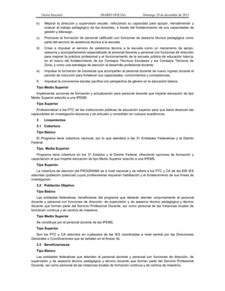 (Sexta Sección) DIARIO OFICIAL Domingo 29 de diciembre de 2013 
b) Mejorar la dirección y supervisión escolar, reforzando su capacidad para apoyar, retroalimentar y evaluar el trabajo pedagógico de los docentes, a través del fortalecimiento de sus capacidades de gestión y liderazgo. 
c) Promover la formación de personal calificado con funciones de asesoría técnica pedagógica como parte del servicio de asistencia técnica a la escuela. 
d) Crear e impulsar el servicio de asistencia técnica a la escuela como un mecanismo de apoyo, asesoría y acompañamiento especializado al personal docente y personal con funciones de dirección para mejorar la práctica profesional y el funcionamiento de la escuela pública de educación básica, en el marco del fortalecimiento de los Consejos Técnicos Escolares y los Consejos Técnicos de Zona, y como una estrategia de atención al desarrollo profesional docente. 
e) Impulsar la formación de tutores/as que acompañen al personal docente de nuevo ingreso durante el periodo de inducción para fortalecer sus capacidades, conocimientos y competencias. 
f) Impulsar la convivencia escolar pacífica con perspectiva de género en la educación básica. 
Tipo Medio Superior 
Implementar acciones de formación y actualización para personal docente que imparte educación de tipo Medio Superior adscrito a una IPEMS. 
Tipo Superior 
Profesionalizar a los PTC de las instituciones públicas de educación superior para que éstos alcancen las capacidades en investigación-docencia y se articulen y consoliden en cuerpos académicos. 
3 Lineamientos 
3.1 Cobertura 
Tipo Básico 
El Programa tiene cobertura nacional, por lo que atenderá a las 31 Entidades Federativas y el Distrito Federal. 
Tipo Media Superior 
Programa tiene cobertura en los 31 Estados y el Distrito Federal, ofreciendo opciones de formación y capacitación al que imparte educación de tipo Medio Superior adscrito a una IPEMS. 
Tipo Superior 
La cobertura de atención del PROGRAMA es a nivel nacional y se refiere a los PTC y CA de las 695 IES adscritas (población potencial) cuyos profesores/as requieran habilitación y el fortalecimiento de sus líneas de investigación. 
3.2 Población Objetivo 
Tipo Básico 
Las entidades federativas, beneficiarias del programa que deberán atender conjuntamente al personal docente y personal con funciones de dirección, de supervisión y de asesoría técnico pedagógica y técnico docente que forman parte del Servicio Profesional Docente, así como personal de las instancias locales de formación continua y de centros de maestros. 
Tipo Medio Superior 
Se constituye por el personal docente de las IPEMS. 
Tipo Superior 
Son los PTC y CA adscritos en cualquiera de las IES coordinadas a nivel central por las Direcciones Generales o Coordinaciones que se señalan en el Anexo 3b. 
3.3 Beneficiarios/as 
Tipo Básico 
Las entidades federativas que atienden al personal docente y personal con funciones de dirección, de supervisión y de asesoría técnico pedagógica y técnico docente que forman parte del Servicio Profesional Docente, así como personal de las instancias locales de formación continua y de centros de maestros.  