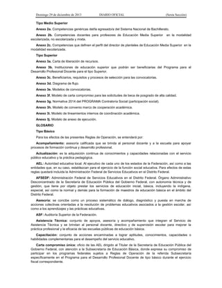 Domingo 29 de diciembre de 2013 DIARIO OFICIAL (Sexta Sección) 
Tipo Medio Superior 
Anexo 2a. Competencias genéricas del/la egresado/a del Sistema Nacional de Bachillerato. 
Anexo 2b. Competencias docentes para profesores de Educación Media Superior en la modalidad escolarizada, no escolarizada y mixta. 
Anexo 2c. Competencias que definen el perfil del director de planteles de Educación Media Superior en la modalidad escolarizada. 
Tipo Superior 
Anexo 3a. Carta de liberación de recursos. 
Anexo 3b. Instituciones de educación superior que podrán ser beneficiarias del Programa para el Desarrollo Profesional Docente para el tipo Superior. 
Anexo 3c. Beneficiarios, requisitos y procesos de selección para las convocatorias. 
Anexo 3d. Diagrama de flujo. 
Anexo 3e. Modelos de convocatorias. 
Anexo 3f. Modelo de carta compromiso para las solicitudes de beca de posgrado de alta calidad. 
Anexo 3g. Normativa 2014 del PROGRAMA Contraloría Social (participación social). 
Anexo 3h. Modelo de convenio marco de cooperación académica. 
Anexo 3i. Modelo de lineamientos internos de coordinación académica. 
Anexo 3j. Modelo de anexo de ejecución. 
GLOSARIO 
Tipo Básico 
Para los efectos de las presentes Reglas de Operación, se entenderá por: 
Acompañamiento: asesoría calificada que se brinda al personal docente y a la escuela para apoyar procesos de formación continua y desarrollo profesional. 
Actualización: es la adquisición continua de conocimientos y capacidades relacionadas con el servicio público educativo y la práctica pedagógica. 
AEL: Autoridad educativa local. Al ejecutivo de cada uno de los estados de la Federación, así como a las entidades que, en su caso, establezcan para el ejercicio de la función social educativa. Para efectos de estas reglas quedará incluida la Administración Federal de Servicios Educativos en el Distrito Federal. 
AFSEDF: Administración Federal de Servicios Educativos en el Distrito Federal. Órgano Administrativo Desconcentrado de la Secretaría de Educación Pública del Gobierno Federal, con autonomía técnica y de gestión, que tiene por objeto prestar los servicios de educación inicial, básica, incluyendo la indígena, especial, así como la normal y demás para la formación de maestros de educación básica en el ámbito del Distrito Federal. 
Asesoría: se concibe como un proceso sistemático de diálogo, diagnóstico y puesta en marcha de acciones colectivas orientadas a la resolución de problemas educativos asociados a la gestión escolar, así como a los aprendizajes y las prácticas educativas. 
ASF: Auditoría Superior de la Federación. 
Asistencia Técnica: conjunto de apoyos, asesoría y acompañamiento que integran el Servicio de Asistencia Técnica y se brindan al personal docente, directivo y de supervisión escolar para mejorar la práctica profesional y la eficacia de las escuelas públicas de educación básica. 
Capacitación: conjunto de acciones encaminadas a lograr aptitudes, conocimientos, capacidades o habilidades complementarias para el desempeño del servicio educativo. 
Carta compromiso única: oficio de las AEL dirigido al Titular de la Secretaría de Educación Pública del Gobierno Federal, con atención a la Subsecretaría de Educación Básica, donde expresa su compromiso de participar en los programas federales sujetos a Reglas de Operación de la referida Subsecretaría específicamente en el Programa para el Desarrollo Profesional Docente de tipo básico durante el ejercicio fiscal correspondiente.  