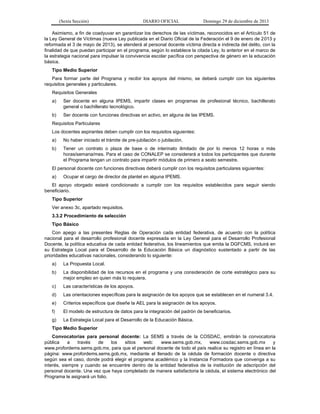 (Sexta Sección) DIARIO OFICIAL Domingo 29 de diciembre de 2013 
Asimismo, a fin de coadyuvar en garantizar los derechos de las víctimas, reconocidos en el Artículo 51 de la Ley General de Víctimas (nueva Ley publicada en el Diario Oficial de la Federación el 9 de enero de 2013 y reformada el 3 de mayo de 2013), se atenderá al personal docente víctima directa e indirecta del delito, con la finalidad de que puedan participar en el programa, según lo establece la citada Ley, lo anterior en el marco de la estrategia nacional para impulsar la convivencia escolar pacífica con perspectiva de género en la educación básica. 
Tipo Medio Superior 
Para formar parte del Programa y recibir los apoyos del mismo, se deberá cumplir con los siguientes requisitos generales y particulares. 
Requisitos Generales 
a) Ser docente en alguna IPEMS, impartir clases en programas de profesional técnico, bachillerato general o bachillerato tecnológico. 
b) Ser docente con funciones directivas en activo, en alguna de las IPEMS. 
Requisitos Particulares 
Los docentes aspirantes deben cumplir con los requisitos siguientes: 
a) No haber iniciado el trámite de pre-jubilación o jubilación. 
b) Tener un contrato o plaza de base o de interinato ilimitado de por lo menos 12 horas o más horas/semana/mes. Para el caso de CONALEP se considerará a todos los participantes que durante el Programa tengan un contrato para impartir módulos de primero a sexto semestre. 
El personal docente con funciones directivas deberá cumplir con los requisitos particulares siguientes: 
a) Ocupar el cargo de director de plantel en alguna IPEMS. 
El apoyo otorgado estará condicionado a cumplir con los requisitos establecidos para seguir siendo beneficiario. 
Tipo Superior 
Ver anexo 3c, apartado requisitos. 
3.3.2 Procedimiento de selección 
Tipo Básico 
Con apego a las presentes Reglas de Operación cada entidad federativa, de acuerdo con la política nacional para el desarrollo profesional docente expresada en la Ley General para el Desarrollo Profesional Docente, la política educativa de cada entidad federativa, los lineamientos que emita la DGFCMS, incluirá en su Estrategia Local para el Desarrollo de la Educación Básica un diagnóstico sustentado a partir de las prioridades educativas nacionales, considerando lo siguiente: 
a) La Propuesta Local. 
b) La disponibilidad de los recursos en el programa y una consideración de corte estratégico para su mejor empleo en quien más lo requiera. 
c) Las características de los apoyos. 
d) Las orientaciones específicas para la asignación de los apoyos que se establecen en el numeral 3.4. 
e) Criterios específicos que diseñe la AEL para la asignación de los apoyos. 
f) El modelo de estructura de datos para la integración del padrón de beneficiarios. 
g) La Estrategia Local para el Desarrollo de la Educación Básica. 
Tipo Medio Superior 
Convocatorias para personal docente: La SEMS a través de la COSDAC, emitirán la convocatoria pública a través de los sitios web: www.sems.gob.mx, www.cosdac.sems.gob.mx y www.profordems.sems.gob.mx, para que el personal docente de todo el país realice su registro en línea en la página: www.profordems.sems.gob.mx, mediante el llenado de la cédula de formación docente o directiva según sea el caso, donde podrá elegir el programa académico y la Instancia Formadora que convenga a su interés, siempre y cuando se encuentre dentro de la entidad federativa de la institución de adscripción del personal docente. Una vez que haya completado de manera satisfactoria la cédula, el sistema electrónico del Programa le asignará un folio.  