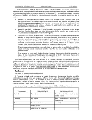 Domingo 29 de diciembre de 2013 DIARIO OFICIAL (Sexta Sección) 
La SEMS a través de la COSDAC determinará, con base en la disponibilidad presupuestal, las fechas para la emisión de las convocatorias las cuales deberán contener los objetivos de Programa, la oferta académica, los requisitos a cubrir por los participantes, señalados en el numeral 3.3.1 el procedimiento para la inscripción al Programa, y la página web donde los interesados pueden consultar los programas académicos que se ofertan. 
1. Registro: Una vez abierta la convocatoria o la invitación, el personal docente y directivo puede iniciar su registro en línea a el Programa, para lo cual deberán acceder a la siguiente página electrónica: http://www.profordems.sems.gob.mx, llenar correcta y verazmente toda la información que le sea solicitada en formato electrónico, así como seleccionar la opción de formación que brinda cada una de las Instancias Formadoras del Programa. 
2. Validación: La SEMS a través de la COSDAC, enviará la información del personal docente a cada Autoridad Educativa Local para que valide la información de los docentes que cumplan con los requisitos establecidos para ser beneficiario del Programa. 
3. Conformación de padrón de beneficiarios: Una vez que la Autoridad Educativa correspondiente haya validado los datos proporcionados por los aspirantes y verificado el cumplimiento de los requisitos de selección establecidos en el Anexo correspondiente, enviará la información a la SEMS, para su integración al sistema electrónico de registro del Programa. La información proporcionada será recopilada y salvaguardada en forma electrónica por la SEMS a través de la COSDAC y será utilizada con el propósito de conformar el Padrón de beneficiarios del Programa. 
Si la demanda de candidatos/as es menor a la oferta de apoyos, todos los candidatos/as recibirán el apoyo, siempre y cuando hayan sido validados y cumplan con los requisitos establecidos en el presente Anexo. 
Si la demanda es mayor, se le dará preferencia al personal docente cuyo plantel se encuentre en alguno de los niveles de certificación para la incorporación al SNB y después se elegirán a los docentes de acuerdo al orden en que se registraron en el sistema. 
Notificación al beneficiario/a: La SEMS a través de la COSDAC, notificará oportunamente, vía correo electrónico, a los beneficiarios/as del Programa sobre el otorgamiento del financiamiento. El beneficiario del Programa es el personal docente que recibirá el financiamiento de los gastos de las acciones de formación y capacitación. Éste deberá identificarse, mediante el número de folio que recibirá al concluir satisfactoriamente su registro en línea en la página www.profordems.sems.gob.mx, y haber formalizado su inscripción, presentando su carta de aceptación al Programa, en la Instancia Formadora seleccionada. 
Tipo Superior 
Ver anexo 3c, apartado procesos de selección. 
El Programa adoptará, en lo procedente, el modelo de estructura de datos del domicilio geográfico establecido en el Acuerdo por el que se aprueba la Norma Técnica sobre Domicilios Geográficos, emitido por el INEGI, publicado en el DOF el 12 de noviembre de 2010. Lo anterior en estricta observancia al Acuerdo antes referido y al oficio circular con números 801.1.-279 y SSFP/400/124/2010 emitido por las Secretarías de Hacienda y Crédito Público y de la Función Pública, respectivamente. 
Los componentes que integran el modelo de estructura de datos del Domicilio Geográfico son: 
COMPONENTES 
ESPACIALES 
DE REFERENCIA 
GEOESTADÍSTICOS 
Vialidad 
No. Exterior 
Área Geoestadística Local o del Distrito Federal 
Carretera 
No. Interior 
Área Geoestadística Municipal o Delegacional 
Camino 
Asentamiento Humano 
Localidad 
Código Postal 
Descripción de Ubicación 
 