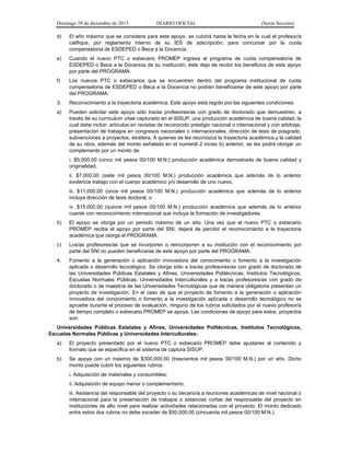 Domingo 29 de diciembre de 2013 DIARIO OFICIAL (Sexta Sección) 
d) El año máximo que se considera para este apoyo, se cubrirá hasta la fecha en la cual el profesor/a califique, por reglamento interno de su IES de adscripción, para concursar por la cuota compensatoria de ESDEPED o Beca a la Docencia. 
e) Cuando el nuevo PTC o exbecario PROMEP ingresa al programa de cuota compensatoria de ESDEPED o Beca a la Docencia de su institución, éste deja de recibir los beneficios de este apoyo por parte del PROGRAMA. 
f) Los nuevos PTC o exbecarios que se encuentren dentro del programa institucional de cuota compensatoria de ESDEPED o Beca a la Docencia no podrán beneficiarse de este apoyo por parte del PROGRAMA. 
3. Reconocimiento a la trayectoria académica. Este apoyo está regido por las siguientes condiciones: 
a) Pueden solicitar este apoyo sólo los/as profesores/as con grado de doctorado que demuestren, a través de su currículum vítae capturado en el SISUP, una producción académica de buena calidad, la cual debe incluir: artículos en revistas de reconocido prestigio nacional o internacional y con arbitraje, presentación de trabajos en congresos nacionales o internacionales, dirección de tesis de posgrado, subvenciones a proyectos, etcétera. A quienes se les reconozca la trayectoria académica y la calidad de su obra, además del monto señalado en el numeral 2 inciso b) anterior, se les podrá otorgar un complemento por un monto de: 
i. $5,000.00 (cinco mil pesos 00/100 M.N.) producción académica demostrada de buena calidad y originalidad, 
ii. $7,000.00 (siete mil pesos 00/100 M.N.) producción académica que además de lo anterior evidencie trabajo con el cuerpo académico y/o desarrollo de uno nuevo, 
iii. $11,000.00 (once mil pesos 00/100 M.N.) producción académica que además de lo anterior incluya dirección de tesis doctoral, o 
iv. $15,000.00 (quince mil pesos 00/100 M.N.) producción académica que además de lo anterior cuente con reconocimiento internacional que incluya la formación de investigadores. 
b) El apoyo se otorga por un periodo máximo de un año. Una vez que el nuevo PTC o exbecario PROMEP reciba el apoyo por parte del SNI, dejará de percibir el reconocimiento a la trayectoria académica que otorga el PROGRAMA. 
c) Los/as profesores/as que se incorporen o reincorporen a su institución con el reconocimiento por parte del SNI no pueden beneficiarse de este apoyo por parte del PROGRAMA. 
4. Fomento a la generación o aplicación innovadora del conocimiento o fomento a la investigación aplicada o desarrollo tecnológico. Se otorga sólo a los/as profesores/as con grado de doctorado de las Universidades Públicas Estatales y Afines, Universidades Politécnicas, Institutos Tecnológicos, Escuelas Normales Públicas, Universidades Interculturales y a los/as profesores/as con grado de doctorado o de maestría de las Universidades Tecnológicas que de manera obligatoria presentan un proyecto de investigación. En el caso de que el proyecto de fomento a la generación o aplicación innovadora del conocimiento o fomento a la investigación aplicada o desarrollo tecnológico no se apruebe durante el proceso de evaluación, ninguno de los rubros solicitados por el nuevo profesor/a de tiempo completo o exbecario PROMEP se apoya. Las condiciones de apoyo para estos proyectos son: 
Universidades Públicas Estatales y Afines, Universidades Politécnicas, Institutos Tecnológicos, Escuelas Normales Públicas y Universidades Interculturales: 
a) El proyecto presentado por el nuevo PTC o exbecario PROMEP debe ajustarse al contenido y formato que se especifica en el sistema de captura SISUP. 
b) Se apoya con un máximo de $300,000.00 (trescientos mil pesos 00/100 M.N.) por un año. Dicho monto puede cubrir los siguientes rubros: 
i. Adquisición de materiales y consumibles; 
ii. Adquisición de equipo menor o complementario; 
iii. Asistencia del responsable del proyecto o su becario/a a reuniones académicas de nivel nacional o internacional para la presentación de trabajos o estancias cortas del responsable del proyecto en instituciones de alto nivel para realizar actividades relacionadas con el proyecto. El monto dedicado entre estos dos rubros no debe exceder de $50,000.00 (cincuenta mil pesos 00/100 M.N.).  