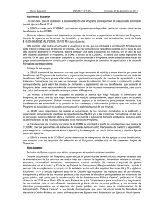 (Sexta Sección) DIARIO OFICIAL Domingo 29 de diciembre de 2013 
Tipo Medio Superior 
Los recursos para la operación e implementación del Programa corresponden al presupuesto autorizado para el ejercicio fiscal 2014. 
La SEMS a través de la COSDAC, con base en el presupuesto disponible, definirá el número de docentes beneficiarios de las IPEMS. 
El monto máximo de recursos destinado al proceso de formación y capacitación en el marco del Programa, durante la vigencia de la acción de formación, y en tanto no exista una actualización, será de hasta $10,000.00 (DIEZ MIL PESOS, 00/100 M.N.) por docente. 
El/la docente sólo podrá ser acreedor a un apoyo a la vez, que se entregará a la institución formadora por cada módulo o etapa que el docente se inscriba, una vez cumplidos los requisitos exigidos. En el caso de que el/la docente abandone el Programa, deberá entregar una carta explicando los motivos. En el caso de que el/la docente abandone el Programa, la SEMS a través de la COSDAC le pedirá una carta explicando los motivos. En el caso que el docente considere su reincorporación al Programa, deberá directamente hacer los pagos correspondientes en la institución u organización encargada de coordinar la capacitación o la Instancia Formadora correspondiente. 
Entrega de los apoyos 
La SEMS transferirá los recursos una vez que haya terminado el módulo o etapa inscrita por parte del beneficiario del Programa a la Institución u organización encargada de coordinar la capacitación por parte del beneficiario del Programa ya sea a la institución u organización encargada de coordinar la capacitación o a las Instancias Formadoras con las que se convenga, previa formalización del convenio o instrumento jurídico correspondiente, para cubrir los costos de formación y capacitación de los beneficiarios que cursarán el Programa; éstas serán responsables de la administración de los recursos monetarios transferidos, para cubrir los costos de formación de beneficiarios que cursen el Programa. 
Los montos a transferir se realizarán de acuerdo al avance que haya realizado el beneficiario del Programa, es decir, una vez que haya terminado el módulo correspondiente, según sea el caso, de acuerdo al monto por participante. Dichos montos estarán sujetos a la suficiencia presupuestal existente. Las transferencias se sustentarán a lo previsto en los convenios o instrumentos jurídicos que con motivo del Programa se suscriban en los cuales se mostrarán la calendarización de las mismas. 
La SEMS será responsable de realizar el seguimiento de los recursos ministrados a la institución u organización encargada de coordinar la capacitación la ANUIES y/o a las Instancias Formadoras con las que se convenga, quienes deberán abrir y mantener una cuenta o subcuenta bancaria productiva, exclusiva para la administración de los recursos otorgados en el marco del Programa. 
La transferencia de recursos por parte de la SEMS se efectuará a partir de conciliaciones que realice la COSDAC con los prestadores de servicios de manera mensual como mecanismo de control y seguimiento, para asegurar la correspondencia entre lo ejercido y lo devengado, en razón de las metas y objetivos fijadas para cada ejercicio. 
La SEMS a través de la COSDAC podrá determinar la reasignación de los apoyos a otros beneficiarios, que cumplan con los requisitos de selección en el Programa, establecidos en las presentes Reglas de Operación. 
Tipo Superior 
Se indica de forma conjunta con el tipo de apoyo en el apartado anterior inmediato. 
Durante la operación del Programa, quien ejecuta el gasto y los/las beneficiarios/as deberán observar que la administración de los recursos se realice bajo los criterios de legalidad, honestidad, eficiencia, eficacia, economía, racionalidad, austeridad, transparencia, control, rendición de cuentas y equidad de género establecidos, en el artículo 1 y 75 de la Ley Federal de Presupuesto y Responsabilidad Hacendaria, capítulo II sección I de su reglamento y cumplir con lo señalado en los artículos séptimo fracciones IX y X y vigésimo fracciones I y IV y artículo vigésimo sexto en el "Decreto que establece las medidas para el uso eficiente, transparente y eficaz de los recursos públicos, y las acciones de disciplina presupuestaria en el ejercicio del gasto público, así como para la modernización de la Administración Pública Federal", publicado el 10 de diciembre de 2012 en el Diario Oficial de la Federación y los "Lineamientos para la aplicación y seguimiento de las medidas para el uso eficiente, transparente y eficaz de los recursos públicos, y las acciones de disciplina presupuestaria en el ejercicio del gasto público, así como para la modernización de la Administración Pública Federal" y las demás disposiciones que para tal efecto emita la Secretaría de Hacienda y Crédito Público, así como al Presupuesto de Egresos de la Federación del Ejercicio Fiscal vigente.  
