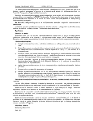 Domingo 29 de diciembre de 2013 DIARIO OFICIAL (Sexta Sección) 
Las instancias ejecutoras del programa están obligadas a reintegrar a la TESOFE los recursos que no se destinen a los fines autorizados, en términos de lo dispuesto en el artículo 176 del Reglamento de la Ley Federal de Presupuesto y Responsabilidad Hacendaria. 
Asimismo, las instancias ejecutoras que al cierre del ejercicio fiscal, es decir al 31 de diciembre, conserven recursos, deberán reintegrarlos a la TESOFE dentro de los 15 días naturales siguientes al cierre del ejercicio, de conformidad con lo dispuesto en el artículo 54, tercer párrafo, de la Ley Federal de Presupuesto y Responsabilidad Hacendaria. 
3.5 Derechos, obligaciones y causas de incumplimiento, retención, suspensión o cancelación de los recursos 
La instancia ejecutora garantizará el respeto a los derechos humanos y salvaguardará los derechos civiles, políticos, económicos, sociales, culturales y ambientales de los beneficiarios. 
Tipo Básico 
Derechos de la AEL: 
Es derecho de las AEL y las escuelas públicas de educación básica, recibir los apoyos en tiempo y forma, conforme a lo establecido en el numeral 3.4 “Características de los Apoyos” de las presentes Reglas de Operación, salvo que por causas de incumplimiento el mismo le haya sido retenido, suspendido o cancelado. 
Obligaciones de las AEL: 
a) Cumplir con los objetivos, metas y actividades establecidos en la Propuesta Local presentada ante la SEB; 
b) Desarrollar procesos de evaluación interna y seguimiento de sus avances durante la implementación de la Propuesta Local, considerando las rutas de mejora de los CTE y CTZ, en el marco de la Propuesta Local; 
c) Colaborar con las evaluaciones externas efectuadas al programa por instancias locales, nacionales e internacionales referidas a la formación continua y desarrollo profesional del personal con funciones docentes, directivas, de supervisión y asesoría técnico pedagógica; 
d) Articular los recursos y acciones de otros programas y proyectos federales y/o locales a través de la Estrategia Local para el Desarrollo de la Educación Básica, a fin de coadyuvar al desarrollo del sistema básico de mejora educativa; 
e) Aplicar los recursos del programa de forma transparente única y exclusivamente para los objetivos previstos; 
f) Entregar informe trimestral de la operación del programa. 
g) Integrar el padrón de beneficiarios para el año 2014 conforme al formato vigente para “Personas Morales” señalando los campos en los que se hubieren presentado modificaciones con respecto a la información proporcionada en este rubro en el año 2013, disponible para su consulta en las páginas web (http://basica.sep.gob.mx) y (www.funcionpublica.gob.mx). 
Causas de incumplimiento, retención, suspensión y, en su caso, cancelación de la ministración de recursos 
La SEP podrá retener, suspender o cancelar la entrega de los apoyos a las entidades federativas participantes cuando el programa sea operado fuera de lo establecido en las presentes Reglas de Operación. 
Serán causas de retención: cuando la entidad federativa no haya entregado en tiempo y forma los documentos previstos en los requisitos de las presentes Reglas de Operación. 
Serán causas de suspensión: cuando la entidad federativa no entregue en tiempo y forma los documentos de seguimiento y evaluación como los informes técnico financieros e informe de cierre anual, así como informes de rendición de cuentas. 
Serán causas de cancelación: cuando los recursos económicos sean destinados para un fin distinto al estipulado en las presentes Reglas de Operación, así como en contravención a las disposiciones aplicables. Asimismo, cuando la entidad federativa al término del tercer trimestre del año no hubiese ejecutado los recursos destinados al Programa. 
Tipo Medio Superior 
Derechos y obligaciones 
De la SEP  