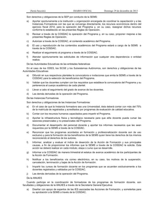 (Sexta Sección) DIARIO OFICIAL Domingo 29 de diciembre de 2013 
Son derechos y obligaciones de la SEP por conducto de la SEMS: 
a) Aportar oportunamente a la institución u organización encargada de coordinar la capacitación y a las Instancias Formadoras con las que se convenga directamente, los recursos económicos dentro del ejercicio fiscal 2014, para la operación del Programa y, en su caso, reasignar dichos recursos conforme lo establecido en las presentes Reglas de Operación. 
b) Revisar a través de la COSDAC la operación del Programa y, en su caso, proponer mejoras a las presentes Reglas de Operación. 
c) Autorizar a través de la COSDAC, el contenido académico del Programa. 
d) El uso y reproducción de los contenidos académicos del Programa estará a cargo de la SEMS a través de la COSDAC. 
e) Realizar el seguimiento al programa a través de la COSDAC. 
f) Atender oportunamente las solicitudes de información que cualquier otra dependencia o entidad realice. 
De las Autoridades Educativas de las entidades federativas 
En el caso de los ODES, los SCGE y los Subsistemas Autónomos, son derechos y obligaciones de las Autoridades Educativas: 
a) Difundir en sus respectivos planteles la convocatoria e invitaciones que emita la SEMS a través de la COSDAC para la selección de beneficiarios del Programa. 
b) Validar que los docentes cumplan con los requisitos que establece la convocatoria del Programa y su pertenencia al cuerpo académico de cada plantel. 
c) Llevar a cabo el seguimiento del grado de avance de los docentes. 
d) Las demás derivadas de la operación del Programa. 
De las Instancias Formadoras 
Son derechos y obligaciones de las Instancias Formadoras: 
a) En el caso de que la Instancia formadora sea una Universidad, ésta deberá contar con más del 75% de la matrícula de registrados y acreditados por programas de evaluación de calidad educativa. 
b) Contar con los recursos humanos capacitados para impartir el Programa. 
c) Aportar la infraestructura física y tecnológica necesaria para que el/la docente pueda cursar las sesiones presenciales y no presenciales del Programa. 
d) Documentar el desempeño del personal docente y aportar los informes necesarios que les sean requeridos por la SEMS a través de la COSDAC. 
e) Reconocer que los programas acordados en formación y profesionalización docente son de uso exclusivo y para la formación de los beneficiarios de la SEMS quien tiene los derechos de los mismos reconociendo el derechos de los autores. 
f) Informar, analizar y evaluar el índice de deserción de la Acción de Formación y sus principales causas, a fin de proporcionar los informes que la SEMS a través de la COSDAC le solicite. Esta acción se deberá realizar en cada módulo, etapa o curso que se desarrolle. 
g) Informar a la COSDAC de manera trimestral el estatus de avance académico de los participantes de la Acción de Formación. 
h) Notificar a los beneficiarios vía correo electrónico, en su caso, los motivos de la suspensión, cancelación, terminación y bajas de la Acción de formación. 
i) Impartir los cursos de formación docente en los programas que se acuerden exclusivamente a los docentes registrados y validados por la COSDAC. 
j) Las demás derivadas de la operación del Programa. 
De la ANUIES 
Cuando participe en la coordinación de formadoras de los programas de formación docente. son facultades y obligaciones de la ANUIES a través de la Secretaría General Ejecutiva: 
a) Diseñar con apoyo de expertos de las IES asociadas las Acciones de Formación; y someterlas para su aprobación a la SEMS a través de la COSDAC.  