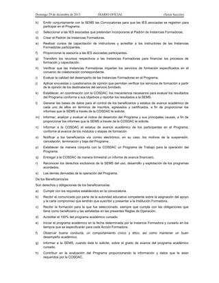 Domingo 29 de diciembre de 2013 DIARIO OFICIAL (Sexta Sección) 
b) Emitir conjuntamente con la SEMS las Convocatorias para que las IES asociadas se registren para participar en el Programa. 
c) Seleccionar a las IES asociadas que pretendan incorporarse al Padrón de Instancias Formadoras. 
d) Crear el Padrón de Instancias Formadoras. 
e) Realizar cursos de capacitación de instructores y acreditar a los instructores de las Instancias Formadoras participantes. 
f) Proporcionar la asesoría a las IES asociadas participantes. 
g) Transferir los recursos respectivos a las Instancias Formadoras para financiar los procesos de formación y capacitación. 
h) Verificar que las Instancias Formadoras impartan los servicios de formación especificados en el convenio de colaboración correspondiente. 
i) Evaluar la calidad del desempeño de las Instancias Formadoras en el Programa. 
j) Aplicar encuestas o cuestionarios de opinión que permitan verificar los servicios de formación a partir de la opinión de los destinatarios del servicio brindado. 
k) Establecer, en coordinación con la COSDAC, los mecanismos necesarios para evaluar los resultados del Programa conforme a sus objetivos y reportar los resultados a la SEMS. 
l) Generar las bases de datos para el control de los beneficiarios y estatus de avance académico de cada uno de ellos en términos de inscritos, egresados y certificados, a fin de proporcionar los informes que la SEMS a través de la COSDAC le solicite. 
m) Informar, analizar y evaluar el índice de deserción del Programa y sus principales causas, a fin de proporcionar los informes que la SEMS a través de la COSDAC le solicite. 
n) Informar a la COSDAC el estatus de avance académico de los participantes en el Programa, conforme al avance de los módulos o etapas de formación. 
o) Notificar a los beneficiarios vía correo electrónico, en su caso, los motivos de la suspensión, cancelación, terminación y baja del Programa. 
p) Establecer de manera conjunta con la COSDAC un Programa de Trabajo para la operación del Programa. 
q) Entregar a la COSDAC de manera trimestral un informe de avance financiero. 
r) Reconocer los derechos exclusivos de la SEMS del uso, desarrollo y explotación de los programas acordados. 
s) Las demás derivadas de la operación del Programa. 
De los Beneficiarios/as 
Son derechos y obligaciones de los beneficiarios/as: 
a) Cumplir con los requisitos establecidos en la convocatoria. 
b) Recibir el comunicado por parte de la autoridad educativa competente sobre la asignación del apoyo y la carta compromiso que tendrán que suscribir y presentar a la Institución Formadora. 
c) Recibir la formación para la que fue seleccionado, siempre que cumpla con las obligaciones que tiene como beneficiario y las señaladas en las presentes Reglas de Operación. 
d) Acreditar el 100% del programa académico cursado. 
e) Iniciar el programa académico en la fecha determinada por la Instancia Formadora y cursarlo en los tiempos que se especificarán para cada Acción Formadora. 
f) Observar buena conducta, un comportamiento cívico y ético, así como mantener un buen desempeño académico. 
g) Informar a la SEMS, cuando ésta lo solicite, sobre el grado de avance del programa académico cursado. 
h) Contribuir en la evaluación del Programa proporcionando la información y datos que le sean requeridos por la COSDAC.  