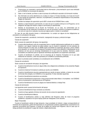 (Sexta Sección) DIARIO OFICIAL Domingo 29 de diciembre de 2013 
i) Proporcionar con veracidad y oportunidad toda la información y documentación que le sea solicitada por la COSDAC en el proceso de selección. 
j) Optar, si así lo decide, por llevar a cabo el proceso de certificación asociado a la formación recibida. 
k) Ser informado vía correo electrónico en un plazo no mayor a 10 días naturales, en el caso de incurrir en las causas de suspensión, retención, incumplimiento y cancelación especificadas en las presentes Reglas de Operación. 
l) Facilitar los trabajos de supervisión que la SEP a través de la COSDAC lleve a cabo. 
m) Solicitar su baja temporal o permanente, en caso de que no pueda continuar en el Programa, con la obligación del pago del módulo o etapa no terminada y/o abandonada. 
n) Solicitar el recursamiento de la Acción de Formación, en su caso, de conformidad con la normatividad de las Instancias Formadoras en que se encuentre cursando el programa académico, así como en caso de no adeudar recursos por alguna parte o módulo no acreditado. 
En caso de que el/la docente directa o indirectamente, no cumpla con alguna de las obligaciones se procederá a la cancelación del apoyo. 
Causas de suspensión, cancelación, terminación, reasignación de apoyo y solicitud de bajas 
Causas de suspensión 
Serán causas de suspensión del apoyo, las siguientes: 
a) Cuando el/la beneficiario sufra de incapacidad física o mental médicamente justificada por su médico tratante o por alguna instancia de salud pública, que le impida la realización de sus estudios de manera temporal. En este caso, la SEMS podrá concederle la suspensión del apoyo, previo análisis de la situación, en consulta con la Instancia Formadora a través de la ANUIES o directamente con la Instancia con las que se convenga directamente en la que cursa los estudios. Asimismo, podrá concederle una extensión para la reposición del tiempo equivalente a la suspensión autorizada. 
b) Cuando el beneficiario la solicite, con la anuencia de la Instancia Formadora en la que está realizando los estudios, y ésta sea aprobada por la SEMS al considerarla justificada. 
Los casos no previstos serán sometidos a la consideración de la COSDAC. 
Causas de cancelación 
Serán causas de cancelación del apoyo, las siguientes: 
a) Cuando el beneficiario/a incurra en alguna falta a las obligaciones señaladas en las presentes Reglas de Operación. 
b) Cuando la Instancia Formadora lo solicite por escrito a la COSDAC. 
c) Cuando el beneficiario/a renuncie expresamente por escrito al apoyo recibido, a través de una carta de formato libre dirigida a la COSDAC en los siguientes 10 días naturales siguientes. 
d) Cuando el beneficiario/a abandone sus estudios. 
e) Cuando el beneficiario/a proporcione o haya proporcionado datos falsos o incompletos a la COSDAC para su incorporación o permanencia en el Programa. 
f) Cuando el beneficiario/a incurra en plagios de material didáctico o trabajo final. 
Causas de terminación 
Las siguientes serán causas de terminación del apoyo: 
a) Cuando el beneficiario/a haya concluido sus estudios. 
b) Cuando se haya agotado el tiempo de duración de los cursos de capacitación. 
c) Cuando el beneficiario/a fallezca. 
d) Cuando el beneficiario/a solicite su baja definitiva del Programa antes de iniciar el programa académico, supuesto en el que el apoyo podrá ser reasignado a otro docente. 
Bajas Temporales 
Cuando el beneficiario solicita la baja temporal y haya acreditado el módulo o etapa correspondiente al momento de la separación, podrá reincorporarse en una generación posterior registrándose nuevamente en la siguiente convocatoria del Programa, a través de la página de internet del Programa, sólo en caso que no tenga pendiente la acreditación o pago del módulo o etapa abandonada.  