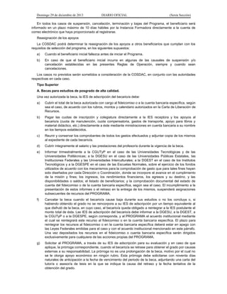 Domingo 29 de diciembre de 2013 DIARIO OFICIAL (Sexta Sección) 
En todos los casos de suspensión, cancelación, terminación y bajas del Programa, el beneficiario será informado en un plazo máximo de 10 días hábiles por la Instancia Formadora directamente a la cuenta de correo electrónico que haya proporcionado al registrarse. 
Reasignación de los apoyos 
La COSDAC podrá determinar la reasignación de los apoyos a otros beneficiarios que cumplan con los requisitos de selección del programa, en los siguientes supuestos: 
a) Cuando el beneficiario inicial fallezca antes de iniciar el Programa. 
b) En caso de que el beneficiario inicial incurra en algunas de las causales de suspensión y/o cancelación establecidas en las presentes Reglas de Operación, siempre y cuando sean cancelaciones. 
Los casos no previstos serán sometidos a consideración de la COSDAC, en conjunto con las autoridades respectivas en cada caso. 
Tipo Superior 
A. Becas para estudios de posgrado de alta calidad. 
Una vez autorizada la beca, la IES de adscripción del becario/a debe: 
a) Cubrir el total de la beca autorizada con cargo al fideicomiso o a la cuenta bancaria específica, según sea el caso, de acuerdo con los rubros, montos y calendario autorizados en la Carta de Liberación de Recursos. 
b) Pagar las cuotas de inscripción y colegiatura directamente a la IES receptora y los apoyos al becario/a (cuota de manutención, cuota compensatoria, gastos de transporte, apoyo para libros y material didáctico, etc.) directamente a éste mediante ministraciones en cuenta bancaria a su nombre en los tiempos establecidos. 
c) Reunir y conservar los comprobantes de todos los gastos efectuados y adjuntar copia de los mismos al expediente de cada becario/a. 
d) Cubrir íntegramente el salario y las prestaciones del profesor/a durante la vigencia de la beca. 
e) Informar trimestralmente a la CGUTyP en el caso de las Universidades Tecnológicas y de las Universidades Politécnicas; a la DGESU en el caso de las Universidades Públicas Estatales, las Instituciones Federales y las Universidades Interculturales; a la DGEST en el caso de los Institutos Tecnológicos y a la DGESPE en el caso de las Escuelas Normales, sobre el ejercicio de los fondos utilizados de acuerdo con los mecanismos para la comprobación de gasto que para tales fines hayan sido diseñados por cada Dirección o Coordinación, donde se incorpore el avance en el cumplimiento de la misión y fines; los ingresos, los rendimientos financieros, los egresos y su destino, y las disponibilidades o saldos; el listado de beneficiarios; y la comprobación documental del estado de cuenta del fideicomiso o de la cuenta bancaria específica, según sea el caso. El incumplimiento a la presentación de estos informes o el retraso en la entrega de los mismos, suspenderá asignaciones subsecuentes de recursos del PROGRAMA. 
f) Cancelar la beca cuando el becario/a cause baja durante sus estudios o no los concluya o, si habiendo obtenido el grado no se reincorpora a su IES de adscripción por un tiempo equivalente al que disfrutó de la beca, en cuyo caso, el becario/a queda obligado a reintegrar a la IES postulante el monto total de ésta. Las IES de adscripción del becario/a debe informar a la DGESU, a la DGEST, a la CGUTyP o a la DGESPE, según corresponda, y al PROGRAMA el acuerdo institucional mediante el cual se reintegrará este recurso al fideicomiso o en la cuenta bancaria específica. El plazo para reintegrar los recursos al fideicomiso o en la cuenta bancaria específica deberá estar en apego con las Leyes Federales emitidas para el caso y con el acuerdo institucional mencionado en este párrafo. Una vez depositados los recursos en el fideicomiso o cuenta bancaria específica serán dirigidos exclusivamente para cualquiera de las acciones propias del PROGRAMA. 
g) Solicitar al PROGRAMA, a través de su IES de adscripción para su evaluación y en caso de que aplique, la prórroga correspondiente, cuando el becario/a se retrase para obtener el grado por causas externas a su responsabilidad. La prórroga no es una prolongación de la beca, motivo por el cual no se le otorga apoyo económico en ningún rubro. Esta prórroga debe solicitarse con noventa días naturales de anticipación a la fecha de vencimiento del periodo de la beca, adjuntando una carta del tutor/a o asesor/a de tesis en la que se indique la causa del retraso y la fecha tentativa de la obtención del grado.  