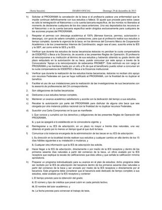 (Sexta Sección) DIARIO OFICIAL Domingo 29 de diciembre de 2013 
h) Solicitar al PROGRAMA la cancelación de la beca si el profesor/a padece una enfermedad que le impide continuar definitivamente con sus estudios o fallece. El ajuste que procede para estos casos es sólo la reintegración al fideicomiso o a la cuenta bancaria específica, de los montos no liberados al momento de declararse cualquiera de los dos casos anteriores. Una vez depositados los recursos en el fideicomiso o en la cuenta bancaria específica serán dirigidos exclusivamente para cualquiera de las acciones propias del PROGRAMA. 
i) Respetar el permiso con descarga académica al 100% (llámese licencia, permiso, autorización o descarga), con goce de salario completo y prestaciones, para que el profesor/a realice sus estudios a tiempo completo, durante la vigencia de la beca, en los términos del Convenio Marco de Cooperación Académica o de los Lineamientos Internos de Coordinación, según sea el caso, suscrito entre la IES y la SEP, así como entre la SES y la IES. 
j) Verificar que durante los estudios de los/as becarios/as éstos/as no perciban la cuota compensatoria de ESDEPED o Beca a la Docencia, de acuerdo a las presentes Reglas de Operación. El profesor/a al reincorporarse a su institución al término de sus estudios y habiendo obtenido su grado dentro del plazo estipulado en la autorización de su beca, puede concursar por este apoyo a través de la Convocatoria “Apoyo a la reincorporación de exbecarios PROMEP”. Este estímulo es con cargo al PROGRAMA y se mantiene hasta por un año a fin de que el beneficiario pueda volver a concursar en la cuota compensatoria de ESDEPED o Beca a la Docencia institucional. 
k) Verificar que durante la realización de los estudios los/as becarios/as, éstos/as no reciban otro apoyo con recursos Federales sin que se haya notificado al PROGRAMA, con la finalidad de no duplicar el beneficio. 
l) Facilitar el uso de sus instalaciones para la realización de las investigaciones de sus becarios/as con la asesoría de profesores/as del CA correspondiente. 
2. Son obligaciones de los/las becarios/as: 
a) Dedicarse a sus estudios tiempo completo. 
b) Mantener un avance académico satisfactorio y acorde con la dedicación del tiempo a sus estudios. 
c) Recabar la autorización por parte del PROGRAMA para disfrutar de alguna otra beca que sea otorgada por otra instancia pública nacional con la finalidad de no duplicar recursos Federales. 
d) Suscribir una Carta Compromiso en la que se manifieste: 
i. Que conoce y cumplirá con los derechos y obligaciones de las presentes Reglas de Operación del PROGRAMA, 
ii. y que se apegará a lo establecido en la convocatoria vigente, y 
e) Reintegrarse a su IES de adscripción, en un plazo no mayor a treinta días naturales, una vez obtenido el grado por lo menos un tiempo igual al que duró la beca. 
f) Comunicar a la instancia encargada de la administración de las becas en su IES de adscripción: 
i. Su dirección en la localidad donde realicen sus estudios y cualquier cambio en ella dentro de los 15 días hábiles siguientes a su instalación o mudanza, y 
ii. Cualquier otra información que la IES de adscripción les solicite. 
g) Hacer llegar a la IES de adscripción, directamente o por medio de la IES receptora y dentro de los primeros sesenta días naturales a partir del comienzo de la beca, un oficio avalado por la IES receptora que explique la escala de calificaciones que ésta utilice y que señale la calificación mínima aprobatoria. 
h) Preparar un programa individualizado para su avance en el plan de estudios; dicho programa debe ser recibido por la IES de adscripción del becario/a dentro de los primeros sesenta días naturales a partir del comienzo de la beca y ser enviado por medio de la IES receptora o directamente por el becario/a. Este programa debe considerar que el becario/a está dedicado de tiempo completo a sus estudios, estar avalado por la IES receptora y contener: 
i. El tiempo previsto para la obtención del grado; 
ii. El número y tipo de créditos que prevé cubrir en cada periodo lectivo; 
iii. El nombre del tutor académico; y 
iv. La fecha prevista para comenzar el trabajo de tesis.  
