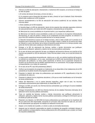Domingo 29 de diciembre de 2013 DIARIO OFICIAL (Sexta Sección) 
i) Informar a la IES de adscripción, directamente o mediante la IES receptora, al comenzar el trabajo de su tesis de grado: 
i. El nombre del director de la tesis y el tema de ésta, y 
ii. Un programa para el desarrollo del trabajo de tesis y tiempo en que lo realizará. Esta información deberá estar avalada por la IES receptora. 
j) Informar semestralmente a la IES de adscripción del avance académico de sus estudios. Estos informes deben: 
i. Estar avalados por la IES receptora; 
ii. Hacerlos llegar a la IES de adscripción, dentro de los sesenta días naturales siguientes al término de cada periodo lectivo, por medio de la IES receptora o directamente por el becario/a; 
iii. Mencionar los cursos acreditados en el periodo lectivo y sus respectivas calificaciones; 
iv. Mencionar si el total de cursos acreditados cumple con lo previsto en el programa individualizado del becario/a; en caso de cambio o retraso en el cumplimiento de dicho programa, se indicará si a juicio de la IES receptora el becario/a puede terminar en el tiempo previsto; 
v. Describir brevemente el avance en el trabajo de tesis y decir si éste cumple con lo previsto en el programa para el desarrollo de la misma; en caso de algún cambio o retraso en el avance de la tesis se indicará si a juicio del director de la misma el becario/a puede terminar en el tiempo previsto; esta parte del informe debe estar avalada por el/la director/a de la tesis. 
k) Entregar a la IES de adscripción las facturas, recibos y demás documentos que justifiquen plenamente la utilización, aplicación y destino de los recursos públicos autorizados. 
l) En el caso de becas para redacción de tesis, es obligación del becario/a informar sus avances en los reportes que presente su IES de adscripción. Estos informes deben contar con el aval del director de la tesis. 
3. La beca puede suspenderse temporalmente, máximo por un año, por solicitud explícita del becario/a. La solicitud es considerada y, en su caso, autorizada por la DSA ante recomendación de la IES de adscripción del profesor/a. La beca puede reactivarse al término de la suspensión temporal de acuerdo con los términos que se señalen explícitamente en su autorización. No se pagan retroactivos correspondientes a los meses de suspensión. 
4. En el caso de los PE, la(s) IES postulante(s) debe(n): 
a) Verificar que el programa de posgrado se implemente y/o se desarrolle en las instalaciones de la IES postulante por la planta docente del posgrado autorizado. 
b) Presentar la relación del núcleo de profesores/as que estudiarán el PE, especificando el tipo de contratación de cada uno. 
c) Presentar la relación de los programas educativos y CA que se verán beneficiados con la formación de los/as profesores/as. 
d) Utilizar del fideicomiso o de la cuenta bancaria específica, según sea el caso, los recursos autorizados exclusivamente para implementar y/o desarrollar el PE. 
e) Entregar a la SES, por escrito, los informes técnicos semestrales que contengan el avance detallado de los/las becarios/as. 
f) Entregar trimestralmente a la SES los informes técnicos de los estados financieros derivados de la aplicación de los recursos públicos autorizados. 
g) Tener en custodia las facturas, recibos y demás documentos que justifiquen plenamente la utilización, aplicación y destino de los recursos públicos autorizados y entregar la información que se le solicite por parte de la DSA. 
h) Presentar una relación a la SES-DSA de los/as profesores/as que participarán en la impartición del PE por parte de la IES responsable, incluyendo el currículum vítae resumido de cada uno, así como de los asesores/as que apoyarán los trabajos de realización de las tesis. 
i) Asignar, en la medida de lo posible, un cotutor a cada uno de los/las becarios/as. 
j) Asegurar que la institución responsable de impartir el programa de posgrado contratado otorgue el grado académico correspondiente a los/as profesores/as de la IES postulante que cumplan con todos los requisitos establecidos.  