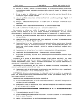 (Sexta Sección) DIARIO OFICIAL Domingo 29 de diciembre de 2013 
k) Respetar los montos y tiempos autorizados en materia de: los honorarios de los/as profesores/as responsables de impartir el programa, su transportación aérea, sus pasajes, su hospedaje y/o su alimentación. 
l) Brindar el apoyo de instalaciones y asesoría a los/las becarios/as durante el desarrollo de su investigación según el proyecto particular. 
m) Asegurar que los/as profesores/as terminen oportunamente sus estudios y obtengan el grado en el tiempo previsto. 
n) Entregar a la SES-DSA los reportes que se soliciten acerca del desempeño académico de los/las becarios/as. 
o) Realizar el análisis y la evaluación del desarrollo de los compromisos adquiridos. 
Causas de incumplimiento, retención, suspensión o cancelación de los recursos 
La cancelación de la beca para estudios de posgrado en programas convencionales o de estancia reducida o para la redacción de tesis, y por lo tanto el reintegro al fideicomiso o a la cuenta bancaria específica de la IES de adscripción del monto total del apoyo, será por cualquiera de los siguientes motivos: 
a) Cuando el becario/a no obtenga el grado dentro del periodo aprobado, considerando la prórroga correspondiente. 
b) Cuando el becario/a no se reincorpore a su IES de adscripción, en un plazo no mayor a treinta días naturales, una vez obtenido el grado respectivo. 
c) Cuando el becario/a no haya declarado dentro de la vigencia de la beca, que cuenta con otro apoyo para realizar estudios de posgrado cuyo origen sea de fondos federales (CONACYT y SRE, entre otras). Esta omisión obliga al becario/a a devolver la totalidad de los apoyos otorgados por el PROGRAMA. 
d) Cuando el avance del becario/a no le permita terminar sus estudios en el tiempo autorizado. 
e) Cuando el/la becario/a sea dado de baja o suspendido por la institución receptora. 
f) Cuando el/la becario/a deje de cumplir alguna de las obligaciones señaladas en las presentes Reglas de Operación. 
El reintegro de los apoyos, se deberá efectuar mediante ministraciones al fideicomiso o a la cuenta bancaria específica, según sea el caso, para que una vez depositado el recurso, éstos serán dirigidos a las acciones propias del PROGRAMA. Cada IES establecerá los mecanismos para que los/as profesores/as que se encuentren en esta situación reintegren los recursos. 
La suspensión de recursos de la beca para estudios de posgrado en programas convencionales o de estancia reducida o para la redacción de tesis se da: 
a) Cuando el promedio de calificaciones en un periodo lectivo haya sido inferior a ocho o su equivalente en una escala de cero a 10 con mínimo aprobatorio de seis. 
El PROGRAMA dictaminará, de acuerdo con el análisis del rendimiento académico en cada periodo lectivo, si el beneficiado ha avanzado satisfactoriamente en sus estudios, para mantener el apoyo de beca hasta el siguiente periodo de evaluación. 
La retención en la ministración de los recursos de la beca se da: 
a) Cuando la institución receptora del becario/a presente oficialmente un costo menor al otorgado en los rubros de inscripción y colegiatura. 
b) El/la becario/a cuente con otro apoyo de fondos federales, otorgando el PROGRAMA exclusivamente la parte complementaria a la beca. 
B. Apoyo de implementos básicos para el trabajo académico de los PTC reconocidos con el perfil deseable 
1. Una vez autorizado el apoyo la IES debe: 
a) Adquirir los elementos correspondientes, facturados a su nombre y conservar los comprobantes de todos los gastos efectuados. 
b) Asignar y poner a disposición del beneficiado los implementos adquiridos.  