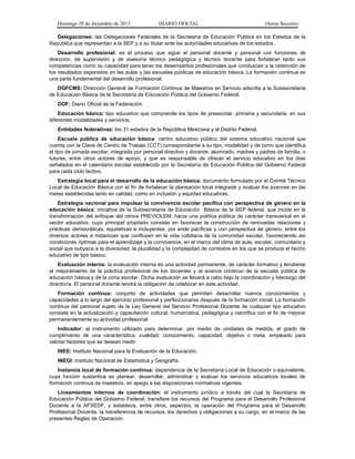Domingo 29 de diciembre de 2013 DIARIO OFICIAL (Sexta Sección) 
Delegaciones: las Delegaciones Federales de la Secretaría de Educación Pública en los Estados de la República que representan a la SEP y a su titular ante las autoridades educativas de los estados. 
Desarrollo profesional: es el proceso que sigue el personal docente y personal con funciones de dirección, de supervisión y de asesoría técnico pedagógica y técnico docente para fortalecer tanto sus competencias como su capacidad para tener los desempeños profesionales que conduzcan a la obtención de los resultados esperados en las aulas y las escuelas públicas de educación básica. La formación continua es una parte fundamental del desarrollo profesional. 
DGFCMS: Dirección General de Formación Continua de Maestros en Servicio adscrita a la Subsecretaría de Educación Básica de la Secretaría de Educación Pública del Gobierno Federal. 
DOF: Diario Oficial de la Federación. 
Educación básica: tipo educativo que comprende los tipos de preescolar, primaria y secundaria, en sus diferentes modalidades y servicios. 
Entidades federativas: los 31 estados de la República Mexicana y el Distrito Federal. 
Escuela pública de educación básica: centro educativo público del sistema educativo nacional que cuenta con la Clave de Centro de Trabajo (CCT) correspondiente a su tipo, modalidad y de turno que identifica el tipo de jornada escolar, integrada por personal directivo y docente, alumnado, madres y padres de familia, o tutores, entre otros actores de apoyo, y que es responsable de ofrecer el servicio educativo en los días señalados en el calendario escolar establecido por la Secretaría de Educación Pública del Gobierno Federal para cada ciclo lectivo. 
Estrategia local para el desarrollo de la educación básica: documento formulado por el Comité Técnico Local de Educación Básica con el fin de fortalecer la planeación local integrada y evaluar los avances en las metas establecidas tanto en calidad, como en inclusión y equidad educativas. 
Estrategia nacional para impulsar la convivencia escolar pacífica con perspectiva de género en la educación básica: iniciativa de la Subsecretaría de Educación Básica de la SEP federal, que incide en la transformación del enfoque del otrora PREVIOLEM, hacia una política pública de carácter transversal en el sector educativo; cuyo principal propósito consiste en favorecer la construcción de renovadas relaciones y prácticas democráticas, equitativas e incluyentes, por ende pacíficas y con perspectiva de género, entre los diversos actores e instancias que confluyen en la vida cotidiana de la comunidad escolar, favoreciendo así condiciones óptimas para el aprendizaje y la convivencia, en el marco del clima de aula, escolar, comunitario y social que subyace a la diversidad, la pluralidad y la complejidad de contextos en los que se produce el hecho educativo de tipo básico. 
Evaluación interna: la evaluación interna es una actividad permanente, de carácter formativo y tendiente al mejoramiento de la práctica profesional de los docentes y al avance continuo de la escuela pública de educación básica y de la zona escolar. Dicha evaluación se llevará a cabo bajo la coordinación y liderazgo del director/a. El personal docente tendrá la obligación de colaborar en esta actividad. 
Formación continua: conjunto de actividades que permiten desarrollar nuevos conocimientos y capacidades a lo largo del ejercicio profesional y perfeccionarse después de la formación inicial. La formación continua del personal sujeto de la Ley General del Servicio Profesional Docente de cualquier tipo educativo consiste en la actualización y capacitación cultural, humanística, pedagógica y científica con el fin de mejorar permanentemente su actividad profesional. 
Indicador: al instrumento utilizado para determinar, por medio de unidades de medida, el grado de cumplimiento de una característica, cualidad, conocimiento, capacidad, objetivo o meta, empleado para valorar factores que se desean medir. 
INEE: Instituto Nacional para la Evaluación de la Educación. 
INEGI: Instituto Nacional de Estadística y Geografía. 
Instancia local de formación continua: dependencia de la Secretaría Local de Educación o equivalente, cuya función sustantiva es planear, desarrollar, administrar y evaluar los servicios educativos locales de formación continua de maestros, en apego a las disposiciones normativas vigentes. 
Lineamientos internos de coordinación: el instrumento jurídico a través del cual la Secretaría de Educación Pública del Gobierno Federal, transfiere los recursos del Programa para el Desarrollo Profesional Docente a la AFSEDF, y establece, entre otros, aspectos, la operación del Programa para el Desarrollo Profesional Docente, la transferencia de recursos, los derechos y obligaciones a su cargo, en el marco de las presentes Reglas de Operación.  