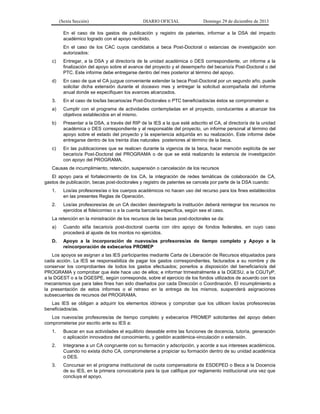 (Sexta Sección) DIARIO OFICIAL Domingo 29 de diciembre de 2013 
En el caso de los gastos de publicación y registro de patentes, informar a la DSA del impacto académico logrado con el apoyo recibido. 
En el caso de los CAC cuyos candidatos a beca Post-Doctoral o estancias de investigación son autorizados: 
c) Entregar, a la DSA y al director/a de la unidad académica o DES correspondiente, un informe a la finalización del apoyo sobre el avance del proyecto y el desempeño del becario/a Post-Doctoral o del PTC. Este informe debe entregarse dentro del mes posterior al término del apoyo. 
d) En caso de que el CA juzgue conveniente extender la beca Post-Doctoral por un segundo año, puede solicitar dicha extensión durante el doceavo mes y entregar la solicitud acompañada del informe anual donde se especifiquen los avances alcanzados. 
3. En el caso de los/las becarios/as Post-Doctorales o PTC beneficiados/as éstos se comprometen a: 
a) Cumplir con el programa de actividades contempladas en el proyecto, conducentes a alcanzar los objetivos establecidos en el mismo. 
b) Presentar a la DSA, a través del RIP de la IES a la que esté adscrito el CA, al director/a de la unidad académica o DES correspondiente y al responsable del proyecto, un informe personal al término del apoyo sobre el estado del proyecto y la experiencia adquirida en su realización. Este informe debe entregarse dentro de los treinta días naturales posteriores al término de la beca. 
c) En las publicaciones que se realicen durante la vigencia de la beca, hacer mención explícita de ser becario/a Post-Doctoral del PROGRAMA o de que se está realizando la estancia de investigación con apoyo del PROGRAMA. 
Causas de incumplimiento, retención, suspensión o cancelación de los recursos 
El apoyo para el fortalecimiento de los CA, la integración de redes temáticas de colaboración de CA, gastos de publicación, becas post-doctorales y registro de patentes se cancela por parte de la DSA cuando: 
1. Los/as profesores/as o los cuerpos académicos no hacen uso del recurso para los fines establecidos en las presentes Reglas de Operación. 
2. Los/as profesores/as de un CA deciden desintegrarlo la institución deberá reintegrar los recursos no ejercidos al fideicomiso o a la cuenta bancaria específica, según sea el caso. 
La retención en la ministración de los recursos de las becas post-doctorales se da: 
a) Cuando el/la becario/a post-doctoral cuenta con otro apoyo de fondos federales, en cuyo caso procederá al ajuste de los montos no ejercidos. 
D. Apoyo a la incorporación de nuevos/as profesores/as de tiempo completo y Apoyo a la reincorporación de exbecarios PROMEP 
Los apoyos se asignan a las IES participantes mediante Carta de Liberación de Recursos etiquetados para cada acción. La IES se responsabiliza de pagar los gastos correspondientes, facturados a su nombre y de conservar los comprobantes de todos los gastos efectuados; ponerlos a disposición del beneficiario/a del PROGRAMA y comprobar que éste hace uso de ellos; e informar trimestralmente a la DGESU, a la CGUTyP, a la DGEST o a la DGESPE, según corresponda, sobre el ejercicio de los fondos utilizados de acuerdo con los mecanismos que para tales fines han sido diseñados por cada Dirección o Coordinación. El incumplimiento a la presentación de estos informes o el retraso en la entrega de los mismos, suspenderá asignaciones subsecuentes de recursos del PROGRAMA. 
Las IES se obligan a adquirir los elementos idóneos y comprobar que los utilicen los/as profesores/as beneficiados/as. 
Los nuevos/as profesores/as de tiempo completo y exbecarios PROMEP solicitantes del apoyo deben comprometerse por escrito ante su IES a: 
1. Buscar en sus actividades el equilibrio deseable entre las funciones de docencia, tutoría, generación o aplicación innovadora del conocimiento, y gestión académica-vinculación o extensión. 
2. Integrarse a un CA congruente con su formación y adscripción, y acorde a sus intereses académicos. Cuando no exista dicho CA, comprometerse a propiciar su formación dentro de su unidad académica o DES. 
3. Concursar en el programa institucional de cuota compensatoria de ESDEPED o Beca a la Docencia de su IES, en la primera convocatoria para la que califique por reglamento institucional una vez que concluya el apoyo.  